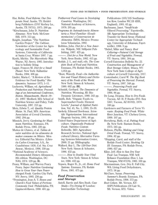 FOOD AND NUTRITION • FOOD PRESER VATION AND STORAGE

Hur, Robin. Food Reform: Our Desperate Need. Austin, TX: Heidelberg Publishers (3707 Kerbey Ln.,
Austin, TX 78731), 1975. 260 pp.
*Kirschmann, John D. Nutrition
Almanac. New York: McGrawHill, 1979. 313 pp.
Knight, Jonathan. “The Nutrition
Garden Project.” The Cultivar,
Newsletter of the Center for Agroecology and Sustainable Food
Systems, University of California
at Santa Cruz, Winter 1997. 7 pp.
Kushi, Michio. The Macrobiotic Way.
Wayne, NJ: Avery, 1985. Introduction to holistic living.
Lappé, Frances M. Diet for a Small
Planet. New York: Ballantine
Books, 1984. 496 pp.
Linder, Maria C. “A Review of the
Evidence for Food Quality.” Biodynamics, Summer 1973, 1–11.
Lockeretz, William, ed. Agricultural
Production and Nutrition: Proceedings of an International Conference,
Boston, Massachusetts, March 19–
21, 1997. Medford, MA: School of
Nutrition Science and Policy, Tufts
University, 1997. 213 pp.
Metz, Edwin T., ed. Quality Protein
Maize. St. Paul, MN: American
Association of Cereal Chemists,
1992. 294 pp.
Minnich, Jerry. Gardening for Maximum Nutrition. Emmaus, PA:
Rodale Press, 1983. 220 pp.
Muñoz de Chávez, et al. Tablas de
valor nutritivo de los alimentos de
mahor consumo en México. Mexico: Editorial Pax México. (Libreria Carlos Césarman, S.A., Av.
Cuauhtémoc 1430, Col. Sta. Cruz
Atoyac, Mexico), 1996. 330 pp.
*National Academy of Sciences.
Recommended Dietary Allowances,
8th edition. Washington, DC:
NAS, 1974. 129 pp. IL
Peavy, William, and Warren Peary
Peavy. Super Nutrition Gardening:
How to Grow Your Own Powercharged Foods. Garden City Park,
NY: Avery, 1993. 236 pp.
*Pennington, Jean A. T. Bowes and
Church’s Food Values of Portions
Commonly Used. Philadelphia, PA:
Lippincott-Raven, 1998. 481 pp.

Postharvest Food Losses in Developing
Countries. Washington, DC:
National Academy of Sciences,
1978. 205 pp.
Programa de Autosuﬁciencia Alimentaria a Nivel Familiar (Ecoalimentacion) y Conservacion de
Alimentos. IMSS, Mexico: Promotoras Voluntarias, 1992.
Robbins, John. Diet for a New America. Walpole, NH: Stillpoint Publishing, 1987. 423 pp.
———. Diet for a New World. New
York: Avon Books, 1992. 415 pp.
Rodale, J. I., and staff, eds. The Complete Book of Food and Nutrition.
Emmaus, PA: Rodale Books, 1961.
1,054 pp.
*Root, Waverly. Food—An Authoritative and Visual History and Dictionary of the Foods of the World.
New York: Simon & Schuster,
1980. 602 pp. BL
Schmidt, Gerhard. The Dynamics of
Nutrition. Wyoming, RI: BioDynamic Literature, 1980. 243 pp.
Smith, Bob. “Organic Foods vs.
Supermarket Foods: Element
Levels.” Journal of Applied Nutrition, Vol. 45, No. 1, 1993, 35–39.
Szekely, Edmond Bordeaux. Scientiﬁc Vegetarianism. International
Biogenic Society, 1991. 48 pp.
United States Department of Agriculture. Organically Produced
Foods: Nutritive Content.
Beltsville, MD: Agriculture
Research Service, National Agricultural Library, Alternative Farming Systems Information Center,
2000. 21 pp. Bibliography.
Walford, Roy L. The 120-Year Diet.
New York: Simon & Schuster,
1986. 432 pp.
———. How to Double Your Vital
Years. New York: Simon & Schuster, 1986. 432 pp.
Yepsen, Roger B., Jr., ed. Home Food
Systems. Emmaus, PA: Rodale
Press, 1981. 475 pp.

Food Preservation
and Storage
Axtell, Barrie and Alex Bush. Case
Study—Try Drying It! London:
Intermediate Technology

Publications (103/105 Southampton Row, London WC1B 4HH,
England), 1991. 63 pp.
Bachmann, Janet. “Small-Scale
Oilseed Processing.” Fayetteville,
AR: Appropriate Technology
Transfer for Rural Areas (National
Center for Appropriate Technology, University of Arkansas, Fayetteville), 1998. 9 pp.
*Bubel, Mike and Nancy. Root
Cellaring—Natural Cold Storage
of Fruit and Vegetables. Pownal,
VT: Storey, 1991. 304 pp.
Cornell Extension Bulletin No. 22.
Construction and Management of
Root Storage Cellars. Ithaca, NY:
New York State College of Agriculture at Cornell University, 1917.
Costenbader, Carol W. The Big Book
of Preserving the Harvest. Pownal,
VT: Storey, 1997. 348 pp.
———. Preserving Fruits and
Vegetables. Pownal, VT: Storey,
1996. 96 pp.
De Long, Deanna. How to Dry Foods.
Tucson, AZ: H. P. Books (P.O. Box
5367, Tucson, AZ 85703), 1979.
160 pp.
Gardeners and Farmers of Terre Vivante. Keeping Food Fresh. White
River Junction, VT: Chelsea Green,
1999. 197 pp.
Hertzberg, Ruth, et al. Putting Food
By. New York: Bantam Books,
1973. 565 pp.
Hobson, Phyllis. Making and Using
Dried Foods. Pownal, VT: Storey,
1994. 82 pp.
*Hupping, Carol, and staff of the
Rodale Food Center. Stocking Up
III. Emmaus, PA: Rodale Press,
1986. 627 pp.
Kline, Jeff. How to Sun Dry Your
Food. Las Trampas, NM: SelfReliance Foundation (Box 1, Las
Trampas, NM 87576), 1983. 100 pp.
Macmaniman, Gen. Dry It. Fall City,
WA: Living Food Dehydrators,
1973. 58 pp.
McClure, Susan. Preserving
Summer’s Bounty. Emmaus, PA:
Rodale Press, 1998. 372 pp.
Root Cellars. Mt. Vernon, KY:
ASPI Publications (50 Lair St.,
Mt. Vernon, KY). Video.
BIBLIOGRAPHY

181

 