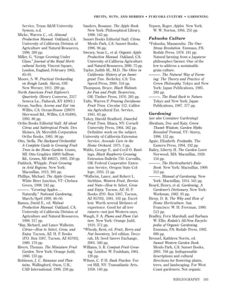 FRUITS, NUTS, AND BERRIES • FUKUOKA CULTURE • GARDENING

Service, Texas A&M University
System, n.d.
Micke, Warren C., ed. Almond
Production Manual. Oakland, CA:
University of California Division of
Agriculture and Natural Resources,
1996. 289 pp.
Miller, G. “Grape Growing Under
Glass.” Journal of the Royal Horticultural Society, Vincent Square,
London, England, February 1963,
85–91.
Moore, S. W. Practical Orcharding
on Rough Lands. Akron, OH:
New Werner, 1911. 289 pp.
North American Fruit Explorer’s
Quarterly. (Henry Converse, 2317
Seneca Ln., Paducah, KY 42001.)
Ocean, Suellen. Acorns and Eat ’em.
Willits, CA: Ocean-House (28970
Sherwood Rd., Willits, CA 95490),
1993. 86 pp.
Ortho Books Editorial Staff. All about
Citrus and Subtropical Fruits. Des
Moines, IA: Meredith Corporation
Ortho Books, 1985. 96 pp.
Otto, Stella. The Backyard Orchardist:
A Complete Guide to Growing Fruit
Trees in the Home Garden. Grawn,
MI: Otto Graphics (6893 Sullivan
Rd., Grawn, MI 49637), 1993. 250 pp.
Paddock, Whipple. Fruit Growing
in Arid Regions. New York:
Macmillan, 1913. 395 pp.
Phillips, Michael. The Apple Grower.
White River Junction, VT: Chelsea
Green, 1998. 242 pp.
———. “Growing Apples . . .
Naturally.” National Gardening,
March/April 1999, 46–50.
Ramos, David E., ed. Walnut
Production Manual. Oakland, CA:
University of California Division of
Agriculture and Natural Resources,
1998. 317 pp.
*Ray, Richard, and Lance Walheim.
Citrus—How to Select, Grow, and
Enjoy. Tucson, AZ: H. P. Books
(P.O. Box 5367, Tucson, AZ 85703),
1980. 176 pp.
Rivers, Thomas. The Miniature Fruit
Garden. New York: Orange Judd,
1866. 133 pp.
Robinson, J. C. Bananas and Plantains. Wallingford, Oxon, U.K.:
CAB International, 1996. 238 pp.

Sanders, Rosanne. The Apple Book.
New York: Philosophical Library,
1988. 142 pp.
Sunset Books Editorial Staff. Citrus.
Menlo Park, CA: Sunset Books,
1996. 96 pp.
Swezey, Sean L., et al. Organic Apple
Production Manual. Oakland, CA:
University of Californa Agriculture
and Natural Resources, 2000. 72 pp.
Taylor, Judith M., M.D. The Olive in
California: History of an Immigrant Tree. Berkeley, CA: Ten
Speed Press, 2000. 316 pp.
Thompson, Bruce. Black Walnuts
for Fun and Proﬁt. Beaverton,
OR: Timber Press, 1976. 285 pp.
Tufts, Warren P. Pruning Deciduous
Fruit Trees. Circular 112. California Agricultural Ext. Service,
1941. 63 pp.
Tukey, Harold Bradford. Dwarfed
Fruit Trees. Ithaca, NY: Cornell
University Press, 1964. 562 pp.
Deﬁnitive work on the subject.
University of California Extension
Service. Avocado Care in the
Home Orchard. 1975. 3 pp.
Waldo, George F., and Cecil O. Rawlings. Black Raspberry Growing.
Extension Bulletin 750. Corvallis,
OR: Federal Cooperative Extension Service, Oregon State College, 1955. 21 pp.
*Walheim, Lance, and Robert L.
Stebbins. Western Fruit, Berries
and Nuts—How to Select, Grow
and Enjoy. Tucson, AZ: H. P.
Books (P.O. Box 5367, Tucson,
AZ 85703), 1981. 192 pp. Excellent. Worth several lifetimes of
experience. Good for all tree
raisers—not just Western ones.
Waugh, F. A. Plums and Plum Culture. New York: Orange Judd,
1910. 371 pp.
*Whealy, Kent, ed. Fruit, Berry and
Nut Inventory, 3rd edition. Decorah, IA: Seed Savers Exchange,
2001. 560 pp.
Williams, S. R. Compost Fruit Growing. London: W. Foulsham, 1961.
126 pp.
Wilson, C. P. H. Bush Peaches. Forest Hill, NY: Transatlantic Arts,
1958. 140 pp.

Yepsen, Roger. Apples. New York:
W. W. Norton, 1994. 255 pp.

Fukuoka Culture
*Fukuoka, Masanoubu. The OneStraw Revolution. Emmaus, PA:
Rodale Press, 1978. 181 pp.
Natural farming from a Japanese
philosopher/farmer. One of the
few to address a sustainable
grain culture.
———. The Natural Way of Farming: The Theory and Practice of
Green Philosophy. Tokyo and New
York: Japan Publications, 1985.
280 pp.
———. The Road Back to Nature.
Tokyo and New York: Japan
Publications, 1987. 377 pp.

Gardening
(see also Container Gardening)
Abraham, Doc and Katy. Green
Thumb Wisdom, Garden Myths
Revealed! Pownal, VT: Storey,
1996. 152 pp.
Agate, Elizabeth. Footpaths. The
Eastern Press, 1994. 192 pp.
Bailey, Liberty H. The Garden Lover.
Norwood, MA: Macmillan, 1928.
154 pp.
———. The Horticulturist’s RuleBook. New York: Macmillan, 1909.
312 pp.
———. Manual of Gardening. New
York: Macmillan, 1914. 541 pp.
Beard, Henry, et al. Gardening, A
Gardener’s Dictionary. New York:
Workman, 1982. 95 pp.
Bieny, D. R. The Why and How of
Home Horticulture. San
Francisco: W. H. Freeman, 1980.
513 pp.
Bradley, Fern Marshall, and Barbara
W. Ellis. Rodale’s All-New Encyclopedia of Organic Gardening.
Emmaus, PA: Rodale Press, 1992.
690 pp.
Brenzel, Kathleen Norris, ed.
Sunset Western Garden Book.
Menlo Park, CA: Sunset Books,
2001. 768 pp. Indispensable
descriptions and cultural
directions for ﬂowering plants,
trees, and landscaping. For West
Coast gardeners. Not organic.
BIBLIOGRAPHY

183

 