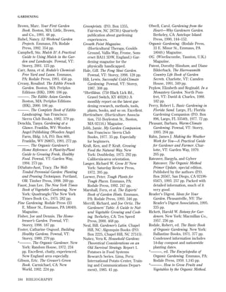 GARDENING

Brown, Marc. Your First Garden
Book. Boston, MA: Little, Brown,
and Co., 1991. 48 pp.
Bubel, Nancy. 52 Weekend Garden
Projects. Emmaus, PA: Rodale
Press, 1992. 354 pp.
Campbell, Stu. Mulch It! A Practical
Guide to Using Mulch in the Garden and Landscape. Pownal, VT:
Storey, 2001. 123 pp.
Carr, Anna, et al. Rodale’s ChemicalFree Yard and Lawn. Emmaus,
PA: Rodale Press, 1991. 456 pp.
Creasy, Rosalind. The Edible French
Garden. Boston, MA: Periplus
Editions (HK), 1999. 106 pp.
———. The Edible Asian Garden.
Boston, MA: Periplus Editions
(HK), 2000. 106 pp.
———. The Complete Book of Edible
Landscaping. San Francisco:
Sierra Club Books, 1982. 379 pp.
Denckla, Tanya. Gardening at a
Glance. Franklin, WV: Wooden
Angel Publishing (Wooden Angel
Farm, Bldg. 1-A, P.O. Box 869,
Franklin, WV 26807), 1991. 272 pp.
———. The Organic Gardener’s
Home Reference: A Plant-by-Plant
Guide to Growing Fresh, Healthy
Food. Pownal, VT: Garden Way,
1994. 273 pp.
DiSabato-Aust, Tracy. The WellTended Perennial Garden: Planting
and Pruning Techniques. Portland,
OR: Timber Press, 1998. 269 pp.
Faust, Joan Lee. The New York Times
Book of Vegetable Gardening. New
York: Quadrangle/The New York
Times Book Co., 1975. 282 pp.
Fine Gardening. Rodale Press (33
E. Minor St., Emmaus, PA 18049).
Magazine.
Fisher, Joe and Dennis. The Homebrewer’s Garden. Pownal, VT:
Storey, 1998. 187 pp.
Foster, Catharine Osgood. Building
Healthy Gardens. Pownal, VT:
Storey, 1989. 279 pp.
*———. The Organic Gardener. New
York: Random House, 1972. 234
pp. Excellent, chatty, experienced.
New England area especially.
Gibson, Eric. The Grower’s Green
Book. Carmichael, CA: New
World, 1992. 224 pp.
184

BIBLIOGRAPHY

Greenprints. (P.O. Box 1355,
Fairview, NC 28730.) Quarterly
publication about gardening
experiences.
Growth Point Magazine.
(Horticultural Therapy, Goulds
Ground, Vallis Way, Frome, Somerset BA11 3DW, England.) Gardening magazine for the
physically handicapped.
Hale, Gill. The Feng Shui Garden.
Pownal, VT: Storey, 1998. 128 pp.
Hill, Lewis. Successful Cold-Climate
Gardening. Pownal, VT: Storey,
1987. 308 pp.
*HortIdeas. (750 Black Lick Rd.,
Gravel Switch, KY 40328.) A
monthly report on the latest gardening research, methods, tools,
plants, books, and so on. Excellent.
Horticulture. (Horticulture Association, 755 Boyleston St., Boston,
MA 02116.) Magazine.
Jobb, Jamie. My Garden Companion.
San Francisco: Sierra Club
Books, 1977. 35 pp. Especially
for beginners.
Kraft, Ken, and P. Kraft. Growing
Food the Natural Way. New
York: Doubleday, 1973. 292 pp.
California-area orientation.
Langer, Richard W. Grow It! New
York: Saturday Review Press,
1972. 395 pp.
Loewer, Peter. Tough Plants for
Tough Places. Emmaus, PA:
Rodale Press, 1992. 247 pp.
Marshall, Fern, et al. The Experts’
Book of Garden Hints. Emmaus,
PA: Rodale Press, 1993. 346 pp.
Merrill, Richard, and Joe Ortiz. The
Gardeners’ Table: A Guide to Natural Vegetable Growing and Cooking. Berkeley, CA: Ten Speed
Press, 2000. 468 pp.
Neal, Bill. Gardener’s Latin. Chapel
Hill, NC: Algonquin Books (P.O.
Box 2225, Chapel Hill, NC 27515).
Nuñez, Vera K. Household Gardens:
Theoretical Considerations on an
Old Survival Strategy. Report 1.
Potatoes in Food Systems
Research Series. Lima, Peru:
International Potato Center, Training and Communications Department), 1985. 41 pp.

Olwell, Carol. Gardening from the
Heart—Why Gardeners Garden.
Berkeley, CA: Antelope Island
Press, 1990, 144–152.
Organic Gardening. (Rodale Press,
33 E. Minor St., Emmaus, PA
18049.) Magazine.
OG. (Wiveliscombe, Taunton, U.K.)
Magazine.
Patent, Dorothy Hinshaw, and Diane
Bilderback. The Harrowsmith
Country Life Book of Garden
Secrets. Charlotte, VT: Camden
House, 1991. 349 pp.
Peplow, Elizabeth and Reginald. In a
Monastery Garden. North Pomfret, VT: David & Charles, 1988.
182 pp.
Perry, Robert L. Basic Gardening in
Florida Sand. Largo, FL: Florida
Gardening Companion (P.O. Box
896, Largo, FL 33540), 1977. 72 pp.
Pleasant, Barbara. Warm-Climate
Gardening. Pownal, VT: Storey,
1993. 204 pp.
Rahn, James J. Making the Weather
Work for You—A Practical Guide
for Gardener and Farmer. Charlotte, VT: Garden Way, 1979.
205 pp.
Rateaver, Bargyla, and Gylver
Rateaver. The Organic Method
Primer Update, special edition.
Published by the authors (P.O.
Box 26567, San Diego, CA 921960567), 1993. 257 pp. Packed with
detailed information, much of it
very good.
Reader’s Digest. Ideas for Your
Garden. Pleasantville, NY: The
Reader’s Digest Association, 1995.
335 pp.
Rickett, Harold W. Botany for Gardeners. New York: Macmillan Co.,
1957. 236 pp.
Rodale, Robert, ed. The Basic Book
of Organic Gardening. New York:
Ballantine Books, 1971. 377 pp.
Condensed information includes
14-day compost and nationwide
planting dates.
*———, ed. The Encyclopedia of
Organic Gardening. Emmaus, PA:
Rodale Press, 1959. 1,145 pp.
*———. How to Grow Fruits and
Vegetables by the Organic Method.

 