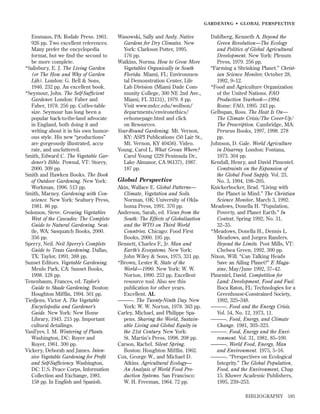 GARDENING • GLOBAL PERSPECTIVE

Emmaus, PA: Rodale Press. 1961.
926 pp. Two excellent references.
Many prefer the encyclopedia
format, but we ﬁnd the second to
be more complete.
*Salisbury, E. J. The Living Garden
(or The How and Why of Garden
Life). London: G. Bell & Sons,
1946. 232 pp. An excellent book.
*Seymour, John. The Self-Sufﬁcient
Gardener. London: Faber and
Faber, 1978. 256 pp. Coffee-table
size. Seymour has long been a
popular back-to-the-land advocate
in England, both doing it and
writing about it in his own humorous style. His new “productions”
are gorgeously illustrated, accurate, and uncluttered.
Smith, Edward C. The Vegetable Gardener’s Bible. Pownal, VT: Storey,
2000. 309 pp.
Smith and Hawken Books. The Book
of Outdoor Gardening. New York:
Workman, 1996. 513 pp.
Smith, Marney. Gardening with Conscience. New York: Seabury Press,
1981. 86 pp.
Solomon, Steve. Growing Vegetables
West of the Cascades: The Complete
Guide to Natural Gardening. Seattle, WA: Sasquatch Books, 2000.
356 pp.
Sperry, Neil. Neil Sperry’s Complete
Guide to Texas Gardening. Dallas,
TX: Taylor, 1991. 388 pp.
Sunset Editors. Vegetable Gardening.
Menlo Park, CA: Sunset Books,
1998. 128 pp.
Tenenbaum, Frances, ed. Taylor’s
Guide to Shade Gardening. Boston:
Houghton Mifﬂin, 1994. 501 pp.
Tiedjens, Victor A. The Vegetable
Encyclopedia and Gardener’s
Guide. New York: New Home
Library, 1943. 215 pp. Important
cultural detailings.
Vasil’yev, I. M. Wintering of Plants.
Washington, DC: Royer and
Royer, 1961. 300 pp.
Vickery, Deborah and James. Intensive Vegetable Gardening for Proﬁt
and Self-Sufﬁciency. Washington,
DC: U.S. Peace Corps, Information
Collection and Exchange, 1981.
158 pp. In English and Spanish.

Wasowski, Sally and Andy. Native
Gardens for Dry Climates. New
York: Clarkson Potter, 1995.
176 pp.
Watkins, Norma. How to Grow More
Vegetables Organically in South
Florida. Miami, FL: Environmental Demonstration Center, Life
Lab Division (Miami Dade Community College, 300 NE 2nd Ave.,
Miami, FL 33131), 1979. 8 pp.
Visit www.mdcc.edu/wolfson/
departments/environethics/
eehomepage.html and click
on Resources.
Year-Round Gardening. Mt. Vernon,
KY: ASPI Publications (50 Lair St.,
Mt. Vernon, KY 40456). Video.
Young, Carol L. What Grows Where?
Carol Young (229 Peninsula Dr.,
Lake Almanor, CA 96137), 1987.
187 pp.

Global Perspective
Akin, Wallace E. Global Patterns—
Climate, Vegetation and Soils.
Norman, OK: University of Oklahoma Press, 1991. 370 pp.
Anderson, Sarah, ed. Views from the
South: The Effects of Globalization
and the WTO on Third World
Countries. Chicago: Food First
Books, 2000. 195 pp.
Bennett, Charles F., Jr. Man and
Earth’s Ecosystems. New York:
John Wiley & Sons, 1975. 331 pp.
*Brown, Lester R. State of the
World—1990. New York: W. W.
Norton, 1990. 253 pp. Excellent
resource tool. Also see this
publication for other years.
Excellent. AL
———. The Twenty-Ninth Day. New
York: W. W. Norton, 1978. 363 pp.
Carley, Michael, and Philippe Spapens. Sharing the World, Sustainable Living and Global Equity in
the 21st Century. New York:
St. Martin’s Press, 1998. 208 pp.
Carson, Rachel. Silent Spring.
Boston: Houghton Mifﬂin. 1962.
Cox, George W., and Michael D.
Atkins. Agricultural Ecology—
An Analysis of World Food Production Systems. San Francisco:
W. H. Freeman, 1964. 72 pp.

Dahlberg, Kenneth A. Beyond the
Green Revolution—The Ecology
and Politics of Global Agricultural
Development. New York: Plenum
Press, 1979. 256 pp.
“Farming a Shrinking Planet.” Christian Science Monitor, October 28,
1992, 9–12.
*Food and Agriculture Organization
of the United Nations. FAO
Production Yearbook—1994.
Rome: FAO, 1995. 243 pp.
Gelbspan, Ross. The Heat Is On—
The Climate Crisis/The Cover-Up/
The Prescription. Cambridge, MA:
Perseus Books, 1997, 1998. 278
pp.
Johnson, D. Gale. World Agriculture
in Disarray. London: Fontana,
1973. 304 pp.
Kendall, Henry, and David Pimentel.
Constraints on the Expansion of
the Global Food Supply. Vol. 23,
No. 3, 1994, 198–205.
Knickerbocker, Brad. “Living with
the Planet in Mind.” The Christian
Science Monitor, March 3, 1992.
Meadows, Donella H. “Population,
Poverty, and Planet Earth.” In
Context, Spring 1992, No. 31,
32–35.
*Meadows, Donella H., Dennis L.
Meadows, and Jorgen Randers.
Beyond the Limits. Post Mills, VT:
Chelsea Green, 1992. 300 pp.
Nixon, Will. “Can Talking Heads
Save an Ailing Planet?” E Magazine, May/June 1992, 37–42.
Pimentel, David. Competition for
Land: Development, Food and Fuel.
Boca Raton, FL: Technologies for a
Greenhouse-Constrained Society,
1992, 325–348.
———. Food and the Energy Crisis.
Vol. 54, No. 12, 1973, 11.
———. Food, Energy, and Climate
Change. 1981, 303–323.
———. Food, Energy and the Environment. Vol. 31, 1981, 85–100.
———. World Food, Energy, Man
and Environment. 1975, 5–16.
———. “Perspectives on Ecological
Integrity.” The Global Population,
Food, and the Environment, Chap
15. Kluwer Academic Publishers,
1995, 239–253.
BIBLIOGRAPHY

185

 