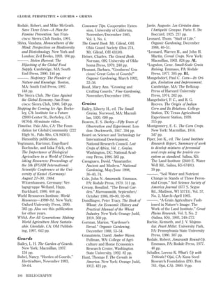 GLOBAL PERSPECTIVE • GOURDS • GRAINS

Rodale, Robert, and Mike McGrath.
Save Three Lives—A Plan for
Famine Prevention. San Francisco: Sierra Club Books, 1991.
Shiva, Vandana. Monocultures of the
Mind: Perspectives on Biodiversity
and Biotechnology. New York and
London: Zed Books, 1993. 184 pp.
———. Stolen Harvest: The
Hijacking of the Global Food
Supply. Cambridge, MA: South
End Press, 2000. 146 pp.
———. Biopiracy: The Plunder of
Nature and Knowlege. Boston,
MA: South End Press, 1997.
148 pp.
The Sierra Club. The Case Against
the Global Economy. San Francisco: Sierra Club, 1996. 549 pp.
Stopping the Coming Ice Age. Berkeley, CA: Institute for a Future
(2000 Center St., Berkeley, CA
94704). 60-minute video.
Timeline. Palo Alto, CA: The Foundation for Global Community (222
High St., Palo Alto, CA 94301).
Bimonthly publication.
Vogtmann, Hartmut, Engelhard
Boehncke, and Inka Frick, eds.
The Importance of Biological
Agriculture in a World of Diminishing Resources: Proceedings of
the 5th IFOAM International
Scientific Conference at the University of Kassel (Germany)
August 27–30, 1984.
Witzenhausen, Germany: Verlagsgruppe Weiland, Happ,
Burkhard, 1986. 448 pp.
World Resources Institute. World
Resources—1990–91. New York:
Oxford University Press, 1990.
383 pp. Also see this publication
for other years.
WSSA. For All Generations: Making
World Agriculture More Sustainable. Glendale, CA: OM Publishing, 1997. 642 pp.

Gourds
Bailey, L. H. The Garden of Gourds.
New York: Macmillan, 1937.
134 pp.
Bubel, Nancy. “Hordes of Gourds.”
Horticulture, November 1993,
59–64.
186

BIBLIOGRAPHY

Consumer Tips. Cooperative Extension, University of California,
November/December 1985,
Vol. 1, No. 4.
The Gourd Book. Mt. Gilead, OH:
Ohio Gourd Society (Box 274,
Mt. Gilead, OH 43338).
Heiser, Charles. The Gourd Book.
Norman, OK: University of Oklahoma Press, 1979. 248 pp.
Pleasant, Barbara. “Goodness! Gracious! Great Gobs of Gourds!”
Organic Gardening, March 1992,
32–36.
Rood, Mary Ann. “Growing and
Crafting Gourds.” Fine Gardening,
November/December 1991.

Grains
Bailey, Liberty H., ed. The Small
Grains. Norwood, MA: Macmillan, 1920. 699 pp.
Beaven, E. S. Barley—Fifty Years of
Observation and Experiment. London: Duckworth, 1947. 394 pp.
Board on Science and Technology for
International Development,
National Research Council. Lost
Crops of Africa, Vol. 1, Grains.
Washington, DC: National Academy Press, 1996. 383 pp.
Cavagnaro, David. “Amaranths:
Ancient and Modern.” National
Gardening, May/June 1998,
36–40, 74.
Cole, John N. Amaranth. Emmaus,
PA: Rodale Press, 1979. 311 pp.
Creasy, Rosalind. “The Bread Garden.” Harrowsmith, September/
October 1986, 89–90, 92–96.
Dondlinger, Peter Tracy. The Book of
Wheat: An Economic History and
Practical Manual of the Wheat
Industry. New York: Orange Judd,
1919. 369 pp.
Gorman, Marion. “Gardener’s
Bread.” Organic Gardening,
December 1988, 53–54.
Granatstein, David. Amber Waves.
Pullman, WA: College of Agriculture and Home Economics
Research Center, Washington
State University, 1992. 82 pp.
Hunt, Thomas F. The Cereals in
America. New York: Orange Judd,
1912. 421 pp.

Jarde, Auguste. Les Céréales dans
l’Antiquité Grecque. Paris: E. De
Boccard, 1925. 237 pp.
Leonard, Thom. “Staff of Life.”
Organic Gardening, December
1988, 46–51.
*Leonard, Warren H., and John H.
Martin. Cereal Crops. New York:
Macmillan, 1963. 824 pp. AL
*Logsdon, Gene. Small-Scale Grain
Raising. Emmaus, PA: Rodale
Press, 1977. 305 pp. BL
Mangelsdorf, Paul C. Corn—Its Origin, Evolution and Improvement.
Cambridge, MA: The Belknap
Press of Harvard University
Press, 1974. 262 pp.
Mangelsdorf, P. C., and R. G.
Reeves. The Origin of Indian
Corn and Its Relatives. College
Station, TX: Texas Agricultural
Experiment Station, 1939.
315 pp.
Montgomery, E. G. The Corn Crops.
New York: Macmillan, 1916.
347 pp.
Piper, Jon K., ed. The Land Institute
Research Report, Summary of work
to develop mixtures of perennial
seed crops using the prairie ecosystem as standard. Salina, KS:
The Land Institute (2440 E. Water
Well Rd., Salina, KS 67401).
39 pp.
———. “Soil Water and Nutrient
Change in Stands of Three Perennial Crops.” Soil Science Society of
America Journal (677 S. Segoe
Rd., Madison, WI 53711), Vol. 57,
No. 2, March–April 1993.
———. “A Grain Agriculture Fashioned in Nature’s Image: The
Work of the Land Institute.” Great
Plains Research, Vol. 3, No. 2
(Salina, KS), 1993, 249–272.
Rachie, Kenneth, and J. V. Majmudar. Pearl Millet. University Park,
PA: Pennsylvania State University
Press, 1980. 307 pp.
Rodale, Robert. Amaranth Round-Up.
Emmaus, PA: Rodale Press, 1977.
48 pp.
Schaller, Lorenz K. What’s Up with
Triticale? Ojai, CA: Kusa Seed
Research Foundation (P.O. Box
761, Ojai, CA), 2000. 9 pp.

 