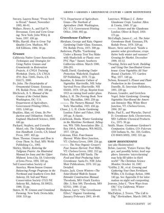 GRAINS • GRASSES • GREENHOUSE CULTURE • GROW BIOINTENSIVE

Swezey, Lauren Bonar. “From Seed
to Bread.” Sunset, November
1993, 88–91.
Wallace, Henry A., and Earl N.
Bressman. Corn and Corn Growing. New York: John Wiley &
Sons, 1937. 436 pp.
Willis, Harold. How to Grow Top
Quality Corn. Madison, WI:
A-R Editions, 1984. 58 pp.

Grasses
California Native Grass Association.
Techniques and Strategies for
Using Native Grasses and
Graminoids in Restoration
Projects, A CNGA Training
Workshop. Davis, CA: CNGA
(P.O. Box 72405, Davis, CA
95617), 2000.
Fe, John. The Encyclopedia of
Ornamental Grasses. Emmaus,
PA: Rodale Press, 1992. 186 pp.
Hitchcock, A. S. Manual of the
Grasses of the United States.
Washington, DC: U.S.
Department of Agriculture,
Government Printing Ofﬁce,
1935. 1,040 pp.
Hopkins, Alan, ed. Grass, Its Production and Utilization. Oxford,
England: Blackwell Science, 2000.
440 pp.
Packard, Stephen, and Cornelia
Mutel, eds. The Tallgrass Restoration Handbook. Covelo, CA: Island
Press, 1997. 463 pp.
Shaw, Thomas. Grasses and How to
Grow Them. St. Paul, MN: Webb
Publishing Co., 1903.
Shirley, Shirley. Restoring the
Tallgrass Prairie: An Illustrated
Manual for Iowa and the Upper
Midwest. Iowa City, IA: University
of Iowa Press, 1994. 330 pp.
Soil Conservation Society of
America. Warm-Season Grasses:
Balancing Forage Programs in the
Northeast and Southern Corn Belt.
Ankeny, IA: Soil and Water
Conservation Society (7515 NE
Ankeny Rd., Ankeny, IA 50021),
1986. 35 pp.
Staten, H. W. Grasses and Grassland
Farming. New York: Devin-Adir,
1958. 319 pp.

*U.S. Department of Agriculture.
Grass—The Yearbook of
Agriculture 1948. Washington,
DC: U.S. Government Printing
Ofﬁce, 1948. 892 pp.

Greenhouse Culture
Abraham, George and Katy. Organic
Gardening Under Glass. Emmaus,
PA: Rodale Press, 1975. 308 pp.
Anderson, Phyllis. “Gardening
Under a Roomy Tent You Make
with Shadecloth or Plastic over
PVC Pipe.” Sunset, Southern
California edition. March 1980,
200–201.
*Antill, David. Gardening Under
Protection. Wakeﬁeld, England:
EP Publishing, 1978. 72 pp.
Aquatias, A. Intensive Culture of
Vegetables. Harrisville, NH: Solar
Survival Press (Harrisville, NH
03450), 1978. 129 pp. Reprint from
1913 on raising food under glass.
Bailey, L. H. The Forcing Book. New
York: Macmillan, 1903. 259 pp.
———. The Nursery Manual. New
York: Macmillan, 1923. 456 pp.
Chase, J. L. H. Cloche Gardening.
London: Faber and Faber, 1948.
195 pp. A classic.
Colebrook, Binda. Winter Gardening
in the Maritime Northwest. Arlington, WA: Tilth Association (Rte. 2,
Box 190-A, Arlington, WA 98223),
1977. 128 pp.
Coleman, Eliot. Four-Season
Harvest. White River Junction,
VT: Chelsea Green, 1999. 234 pp.
———. The New Organic Grower’s
Four Season Harvest. Post Mills,
VT: Chelsea Green, 1992. 212 pp.
Fisher, Rick, and Bill Yanda. The
Food and Heat Producing Solar
Greenhouse. Santa Fe, NM: John
Muir Publications, 1976. 161 pp.
Detailed.
Frazier, Jack. Green Winters—The
Solar-Heated Walk-In Season
Extender Construction Manual.
Theodosia, MO: Ozark Exotica
(Rte. 3, Box 500, Theodosia, MO
65761), 1990. 13 pp.
Hodgson, Larry. “The Greenhouse
Effect.” Organic Gardening,
January/February 2001, 40–48.

Lawrence, William J. C. Better
Glasshouse Crops. London: Allen
& Unwin, 1949. 57 pp.
———. Science and the Glasshouse.
London: Oliver & Boyd, 1950.
175 pp.
McCullagh, James C., ed. The Solar
Greenhouse Book. Emmaus, PA:
Rodale Press, 1978. 328 pp.
Moore, Steve and Carol. “Inside a
passive solar greenhouse, crops
thrive both winter and summer.”
Growing for Market, December
1999, 10–12.
*Nearing, Helen and Scott. Building
and Using Our Sun-Heated Greenhouse: Grow Vegetables All Year
Round. Charlotte, VT: Garden
Way, 1977. 148 pp.
Nelson, Kennard S. Flower and Plant
Production in the Greenhouse.
Danville, IL: Interstate Publishers,
1991. 220 pp.
Poisson, Leandre, and Gretchen
Vogel. Solar Gardening: Growing
Vegetables Year-Round the American Intensive Way. White River
Junction, VT: Chelsea Green,
1994. 267 pp.
Rieke, Paul E., and Warncke, Darryl
D. Greenhouse Soils. Chestertown,
MD: LaMotte Chemical Products
Co,, 1975. 36 pp.
Smith, Shane. Greenhouse Gardener’s
Companion. Golden, CO: Fulcrum
(350 Indiana St., Ste. 350, Golden,
CO 80401-5093), 1992. 531 pp.
GROW BIOINTENSIVE

(see also Biointensive)
Belsie, Laurent, “Future Farms: Bigger, and possibly better, food suppliers. Intensive ‘micro-farming’
may help ﬁll tables in third
world.” The Christian Science
Monitor, October 16, 1987.
“Grifﬁn, J. M., et al. Growing and
Gathering Your Own Fertilizers.
Willits, CA: Ecology Action, 1988.
140 pp. See Appendix D for information on night soil composting.
Jeavons, John C. “New Ways from
Old.” Cry California, Winter
1973–74.
MacFadyne, J. Tevere, “The Call to
Dig.” Horticulture, March 1985, 38.
BIBLIOGRAPHY

187

 