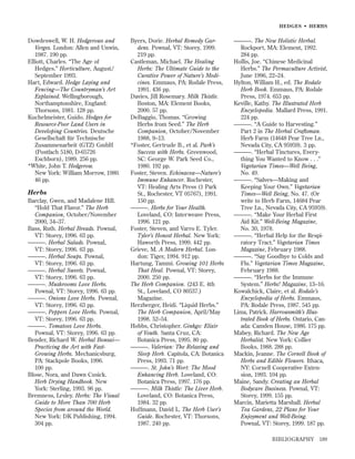 HEDGES • HERBS

Dowdeswell, W. H. Hedgerows and
Verges. London: Allen and Unwin,
1987. 190 pp.
Elliott, Charles. “The Age of
Hedges.” Horticulture, August/
September 1993.
Hart, Edward. Hedge Laying and
Fencing—The Countryman’s Art
Explained. Wellingborough,
Northamptonshire, England:
Thorsons, 1981. 128 pp.
Kuchelmeister, Guido. Hedges for
Resource-Poor Land Users in
Developing Countries. Deutsche
Gesellschaft für Technische
Zusammenarbeit (GTZ) GmbH
(Postfach 5180, D-65726
Eschborn), 1989. 256 pp.
*White, John T. Hedgerow.
New York: William Morrow, 1980.
46 pp.

Herbs
Barclay, Gwen, and Madalene Hill.
“Hold That Flavor.” The Herb
Companion, October/November
2000, 34–37.
Bass, Ruth. Herbal Breads. Pownal,
VT: Storey, 1996. 63 pp.
———. Herbal Salads. Pownal,
VT: Storey, 1996. 63 pp.
———. Herbal Soups. Pownal,
VT: Storey, 1996. 63 pp.
———. Herbal Sweets. Pownal,
VT: Storey, 1996. 63 pp.
———. Mushrooms Love Herbs.
Pownal, VT: Storey, 1996. 63 pp.
———. Onions Love Herbs. Pownal,
VT: Storey, 1996. 63 pp.
———. Peppers Love Herbs. Pownal,
VT: Storey, 1996. 63 pp.
———. Tomatoes Love Herbs.
Pownal, VT: Storey, 1996. 63 pp.
Bender, Richard W. Herbal Bonsai—
Practicing the Art with FastGrowing Herbs. Mechanicsburg,
PA: Stackpole Books, 1996.
100 pp.
Blose, Nora, and Dawn Cusick.
Herb Drying Handbook. New
York: Sterling, 1993. 96 pp.
Bremness, Lesley. Herbs: The Visual
Guide to More Than 700 Herb
Species from around the World.
New York: DK Publishing, 1994.
304 pp.

Byers, Dorie. Herbal Remedy Gardens. Pownal, VT: Storey, 1999.
219 pp.
Castleman, Michael. The Healing
Herbs: The Ultimate Guide to the
Curative Power of Nature’s Medicines. Emmaus, PA: Rodale Press,
1991. 436 pp.
Davies, Jill Rosemary. Milk Thistle.
Boston, MA: Element Books,
2000. 57 pp.
DeBaggio, Thomas. “Growing
Herbs from Seed.” The Herb
Companion, October/November
1988, 9–13.
*Foster, Gertrude B., et al. Park’s
Success with Herbs. Greenwood,
SC: George W. Park Seed Co.,
1980. 192 pp.
Foster, Steven. Echinacea—Nature’s
Immune Enhancer. Rochester,
VT: Healing Arts Press (1 Park
St., Rochester, VT 05767), 1991.
150 pp.
———. Herbs for Your Health.
Loveland, CO: Interweave Press,
1996. 121 pp.
Foster, Steven, and Varro E. Tyler.
Tyler’s Honest Herbal. New York:
Haworth Press, 1999. 442 pp.
Grieve, M. A Modern Herbal. London: Tiger, 1994. 912 pp.
Hartung, Tammi. Growing 101 Herbs
That Heal. Pownal, VT: Storey,
2000. 250 pp.
The Herb Companion. (243 E. 4th
St., Loveland, CO 80537.)
Magazine.
Herzberger, Heidi. “Liquid Herbs.”
The Herb Companion, April/May
1998. 52–54.
Hobbs, Christopher. Ginkgo: Elixir
of Youth. Santa Cruz, CA:
Botanica Press, 1995. 80 pp.
———. Valerian: The Relaxing and
Sleep Herb. Capitola, CA: Botanica
Press, 1993. 71 pp.
———. St. John’s Wort: The Mood
Enhancing Herb. Loveland, CO:
Botanica Press, 1997. 176 pp.
———. Milk Thistle: The Liver Herb.
Loveland, CO: Botanica Press,
1984. 32 pp.
Hoffmann, David L. The Herb User’s
Guide. Rochester, VT: Thorsons,
1987. 240 pp.

———. The New Holistic Herbal.
Rockport, MA: Element, 1992.
284 pp.
Hollis, Joe. “Chinese Medicinal
Herbs.” The Permaculture Activist,
June 1996, 22–24.
Hylton, William H., ed. The Rodale
Herb Book. Emmaus, PA: Rodale
Press, 1974. 653 pp.
Keville, Kathy. The Illustrated Herb
Encyclopedia. Mallard Press, 1991.
224 pp.
———. “A Guide to Harvesting.”
Part 2 in The Herbal Craftsman.
Herb Farm (14648 Pear Tree Ln.,
Nevada City, CA 95959). 3 pp.
———. “Herbal Tinctures, Everything You Wanted to Know . . .”
Vegetarian Times—Well Being,
No. 49.
———. “Salves—Making and
Keeping Your Own.” Vegetarian
Times—Well Being, No. 47. (Or
write to Herb Farm, 14684 Pear
Tree Ln., Nevada City, CA 95959).
———. “Make Your Herbal First
Aid Kit.” Well-Being Magazine,
No. 30, 1978.
———. “Herbal Help for the Respiratory Tract.” Vegetarian Times
Magazine, February 1988.
———. “Say Goodbye to Colds and
Flu.” Vegetarian Times Magazine,
February 1988.
———. “Herbs for the Immune
System.” Herbs! Magazine, 13–16.
Kowalchick, Claire, et al. Rodale’s
Encyclopedia of Herbs. Emmaus,
PA: Rodale Press, 1987. 545 pp.
Lima, Patrick. Harrowsmith’s Illustrated Book of Herbs. Ontario, Canada: Camden House, 1986. 175 pp.
Mabey, Richard. The New Age
Herbalist. New York: Collier
Books, 1988. 288 pp.
Mackin, Jeanne. The Cornell Book of
Herbs and Edible Flowers. Ithaca,
NY: Cornell Cooperative Extension, 1993. 104 pp.
Maine, Sandy. Creating an Herbal
Bodycare Business. Pownal, VT:
Storey, 1999. 155 pp.
Marcin, Marietta Marshall. Herbal
Tea Gardens, 22 Plans for Your
Enjoyment and Well-Being.
Pownal, VT: Storey, 1999. 187 pp.
BIBLIOGRAPHY

189

 