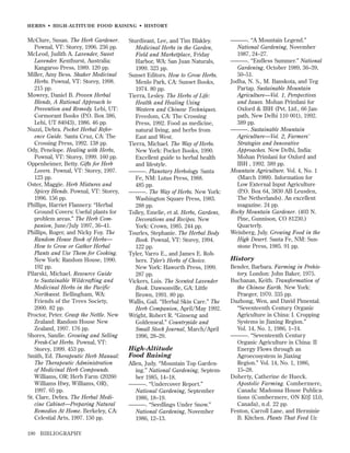 HERBS • HIGH-ALTITUDE FOOD RAISING • HISTOR Y

McClure, Susan. The Herb Gardener.
Pownal, VT: Storey, 1996. 236 pp.
McLeod, Judith A. Lavender, Sweet
Lavender. Kenthurst, Australia:
Kangaroo Press, 1989. 120 pp.
Miller, Amy Bess. Shaker Medicinal
Herbs. Pownal, VT: Storey, 1998.
215 pp.
Mowrey, Daniel B. Proven Herbal
Blends, A Rational Approach to
Prevention and Remedy. Lehi, UT:
Cormorant Books (P.O. Box 386,
Lehi, UT 84043), 1986. 46 pp.
Nuzzi, Debra. Pocket Herbal Reference Guide. Santa Cruz, CA: The
Crossing Press, 1992. 138 pp.
Ody, Penelope. Healing with Herbs,
Pownal, VT: Storey, 1999. 160 pp.
Oppenheimer, Betty. Gifts for Herb
Lovers. Pownal, VT: Storey, 1997.
123 pp.
Oster, Maggie. Herb Mixtures and
Spicey Blends. Pownal, VT: Storey,
1996. 156 pp.
Phillips, Harriet Flannery. “Herbal
Ground Covers: Useful plants for
problem areas.” The Herb Companion, June/July 1997, 36–41.
Phillips, Roger, and Nicky Foy. The
Random House Book of Herbs—
How to Grow or Gather Herbal
Plants and Use Them for Cooking.
New York: Random House, 1990.
192 pp.
Pilarski, Michael. Resource Guide
to Sustainable Wildcrafting and
Medicinal Herbs in the Pacific
Northwest. Bellingham, WA:
Friends of the Trees Society,
2000. 82 pp.
Proctor, Peter. Grasp the Nettle. New
Zealand: Random House New
Zealand, 1997. 176 pp.
Shores, Sandie. Growing and Selling
Fresh-Cut Herbs. Pownal, VT:
Storey, 1999. 453 pp.
Smith, Ed. Therapeutic Herb Manual:
The Therapeutic Administration
of Medicinal Herb Compounds.
Williams, OR: Herb Farm (20260
Williams Hwy, Williams, OR),
1997. 65 pp.
St. Clare, Debra. The Herbal Medicine Cabinet—Preparing Natural
Remedies At Home. Berkeley, CA:
Celestial Arts, 1997. 150 pp.
190

BIBLIOGRAPHY

Sturdivant, Lee, and Tim Blakley.
Medicinal Herbs in the Garden,
Field and Marketplace, Friday
Harbor, WA: San Juan Naturals,
1999. 323 pp.
Sunset Editors. How to Grow Herbs.
Menlo Park, CA: Sunset Books,
1974. 80 pp.
Tierra, Lesley. The Herbs of Life:
Health and Healing Using
Western and Chinese Techniques.
Freedom, CA: The Crossing
Press, 1992. Food as medicine,
natural living, and herbs from
East and West.
Tierra, Michael. The Way of Herbs.
New York: Pocket Books, 1990.
Excellent guide to herbal health
and lifestyle.
———. Planetary Herbology. Santa
Fe, NM: Lotus Press, 1988.
485 pp.
———. The Way of Herbs. New York:
Washington Square Press, 1983.
288 pp.
Tolley, Emelie, et al. Herbs, Gardens,
Decorations and Recipes. New
York: Crown, 1985. 244 pp.
Tourles, Stephanie. The Herbal Body
Book. Pownal, VT: Storey, 1994.
122 pp.
Tyler, Varro E., and James E. Robbers. Tyler’s Herbs of Choice.
New York: Haworth Press, 1999.
287 pp.
Vickers, Lois. The Scented Lavender
Book. Dawsonville, GA: Little
Brown, 1991. 80 pp.
Wallis, Gail. “Herbal Skin Care.” The
Herb Companion, April/May 1992.
Wright, Robert R. “Ginseng and
Goldenseal.” Countryside and
Small Stock Journal, March/April
1996, 28–29.

High-Altitude
Food Raising
Allen, Judy. “Mountain Top Gardening.” National Gardening, September 1985, 14–18.
———. “Undercover Report.”
National Gardening, September
1986, 18–19.
———. “Seedlings Under Snow.”
National Gardening, November
1986, 12–13.

———. “A Mountain Legend.”
National Gardening, November
1987, 24–27.
———. “Endless Summer.” National
Gardening, October 1989, 36–39,
50–51.
Jodha, N. S., M. Banskota, and Teg
Partap. Sustainable Mountain
Agriculture—Vol. 1, Perspectives
and Issues. Mohan Primlani for
Oxford & IBH (Pvt. Ltd., 66 Janpath, New Delhi 110 001), 1992.
389 pp.
———. Sustainable Mountain
Agriculture—Vol. 2, Farmers’
Strategies and Innovative
Approaches. New Delhi, India:
Mohan Primlani for Oxford and
IBH , 1992. 389 pp.
Mountain Agriculture. Vol. 4, No. 1
(March 1988). Information for
Low External Input Agriculture
(P.O. Box 64, 3830 AB Leusden,
The Netherlands). An excellent
magazine. 24 pp.
Rocky Mountain Gardener. (403 N.
Pine, Gunnison, CO 81230.)
Quarterly.
Weinberg, July. Growing Food in the
High Desert. Santa Fe, NM: Sunstone Press, 1985. 91 pp.

History
Bender, Barbara. Farming in Prehistory. London: John Baker, 1975.
Buchanan, Keith. Transformation of
the Chinese Earth. New York:
Praeger, 1970. 335 pp.
Dazhong, Wen, and David Pimental.
“Seventeenth Century Organic
Agriculture in China: I. Cropping
Systems in Jiaxing Region.”
Vol. 14, No. 1, 1986, 1–14.
———. “Seventeenth Century
Organic Agriculture in China: II
Energy Flows through an
Agroecosystem in Jiaxing
Region.” Vol. 14, No. 1, 1986,
15–28.
Doherty, Catherine de Hueck.
Apostolic Farming. Combermere,
Canada: Madonna House Publications (Combermere, ON K0J 1L0,
Canada), n.d. 22 pp.
Fenton, Carroll Lane, and Herminie
B. Kitchen. Plants That Feed Us:

 