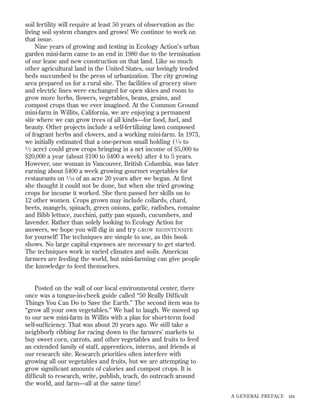 soil fertility will require at least 50 years of observation as the
living soil system changes and grows! We continue to work on
that issue.
Nine years of growing and testing in Ecology Action’s urban
garden mini-farm came to an end in 1980 due to the termination
of our lease and new construction on that land. Like so much
other agricultural land in the United States, our lovingly tended
beds succumbed to the press of urbanization. The city growing
area prepared us for a rural site. The facilities of grocery store
and electric lines were exchanged for open skies and room to
grow more herbs, ﬂowers, vegetables, beans, grains, and
compost crops than we ever imagined. At the Common Ground
mini-farm in Willits, California, we are enjoying a permanent
site where we can grow trees of all kinds—for food, fuel, and
beauty. Other projects include a self-fertilizing lawn composed
of fragrant herbs and clovers, and a working mini-farm. In 1973,
we initially estimated that a one-person small holding ( 1 ⁄ 8 to
1 ⁄ 2 acre) could grow crops bringing in a net income of $5,000 to
$20,000 a year (about $100 to $400 a week) after 4 to 5 years.
However, one woman in Vancouver, British Columbia, was later
earning about $400 a week growing gourmet vegetables for
restaurants on 1 ⁄ 16 of an acre 20 years after we began. At ﬁrst
she thought it could not be done, but when she tried growing
crops for income it worked. She then passed her skills on to
12 other women. Crops grown may include collards, chard,
beets, mangels, spinach, green onions, garlic, radishes, romaine
and Bibb lettuce, zucchini, patty pan squash, cucumbers, and
lavender. Rather than solely looking to Ecology Action for
answers, we hope you will dig in and try GROW BIOINTENSIVE
for yourself! The techniques are simple to use, as this book
shows. No large capital expenses are necessary to get started.
The techniques work in varied climates and soils. American
farmers are feeding the world, but mini-farming can give people
the knowledge to feed themselves.

Posted on the wall of our local environmental center, there
once was a tongue-in-cheek guide called “50 Really Difﬁcult
Things You Can Do to Save the Earth.” The second item was to
“grow all your own vegetables.” We had to laugh. We moved up
to our new mini-farm in Willits with a plan for short-term food
self-sufﬁciency. That was about 20 years ago. We still take a
neighborly ribbing for racing down to the farmers’ markets to
buy sweet corn, carrots, and other vegetables and fruits to feed
an extended family of staff, apprentices, interns, and friends at
our research site. Research priorities often interfere with
growing all our vegetables and fruits, but we are attempting to
grow signiﬁcant amounts of calories and compost crops. It is
difﬁcult to research, write, publish, teach, do outreach around
the world, and farm—all at the same time!
A GENERAL PREFACE

xix

 
