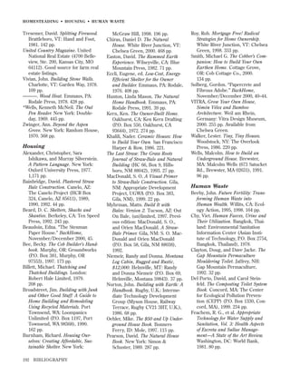 HOMESTEADING • HOUSING • HUMAN WASTE

Tresemer, David. Splitting Firewood.
Brattleboro, VT: Hand and Foot,
1981. 142 pp.
United Country Magazine. United
National Real Estate (4700 Belleview, Ste. 200, Kansas City, MO
64112). Good source for farm real
estate listings.
Vivian, John. Building Stone Walls.
Charlotte, VT: Garden Way, 1978.
109 pp.
———. Wood Heat. Emmaus, PA:
Rodale Press, 1978. 428 pp.
*Wells, Kenneth McNeil. The Owl
Pen Reader. New York: Doubleday, 1969. 445 pp.
Zwinger, Ann. Beyond the Aspen
Grove. New York: Random House,
1970. 368 pp.

Housing
Alexander, Christopher, Sara
Ishikawa, and Murray Silverstein.
A Pattern Language. New York:
Oxford University Press, 1977.
1,171 pp.
Bainbridge, David. Plastered Straw
Bale Construction. Canelo, AZ:
The Canelo Project (HCR Box
324, Canelo, AZ 85611), 1989,
1990, 1992. 44 pp.
Beard, D. C. Shelters, Shacks and
Shanties. Berkeley, CA: Ten Speed
Press, 1992. 243 pp.
Beaudoin, Edna. “The Stenman
Paper House.” BackHome,
November/December 2000, 45.
Bee, Becky. The Cob Builder’s Handbook. Murphy, OR: Groundworks
(P.O. Box 381, Murphy, OR
97553), 1997. 173 pp.
Billett, Michael. Thatching and
Thatched Buildings. London:
Robert Hale Limited, 1979.
208 pp.
Broadstreet, Jim. Building with Junk
and Other Good Stuff: A Guide to
Home Building and Remodeling
Using Recycled Materials. Port
Townsend, WA: Loompanics
Unlimited (P.O. Box 1197, Port
Townsend, WA 98368), 1990.
162 pp.
Burnham, Richard. Housing Ourselves: Creating Affordable, Sustainable Shelter. New York:
192

BIBLIOGRAPHY

McGraw Hill, 1998. 196 pp.
Chiras, Daniel D. The Natural
House. White River Junction, VT:
Chelsea Green, 2000. 468 pp.
Easton, David. The Rammed Earth
Experience. Wilseyville, CA: Blue
Mountain Press, 1982. 71 pp.
Eccli, Eugene, ed. Low-Cost, EnergyEfﬁcient Shelter for the Owner
and Builder. Emmaus, PA: Rodale,
1976. 408 pp.
Hunton, Linda Mason. The Natural
Home Handbook. Emmaus, PA:
Rodale Press, 1991. 39 pp.
Kern, Ken. The Owner-Built Home.
Oakhurst, CA: Ken Kern Drafting
(P.O. Box 550, Oakhurst, CA
93644), 1972. 274 pp.
Khalili, Nader. Ceramic Houses: How
to Build Your Own. San Francisco:
Harper & Row, 1986. 221.
The Last Straw: The Grass Roots
Journal of Straw-Bale and Natural
Building (HC 66, Box 9, Hillsboro, NM 88042), 1993. 27 pp.
MacDonald, S. O. A Visual Primer
to Straw-Bale Construction. Gila,
NM: Appropriate Development
Project, UGWA (P.O. Box 383,
Gila, NM), 1999. 22 pp.
Myhrman, Matts. Build It with
Bales: Version 2. Tucson, AZ: Out
On Bale, (un)limited, 1997. Previous edition: MacDonald, S. O.,
and Orien MacDonald. A StrawBale Primer. Gila, NM: S. O. MacDonald and Orien MacDonald
(P.O. Box 58, Gila, NM 88038),
1992.
Niemeir, Randy and Donna. Montana
Log Cabin, Rugged and Rustic,
$12,000. Helmville, MT: Randy
and Donna Niemeir (P.O. Box 69,
Helmville, Montana 59843). 37 pp.
Norton, John. Building with Earth: A
Handbook. Rugby, U.K.: Intermediate Technology Development
Group (Myson House, Railway
Terrace, Rugby CV21 3HT, U.K.),
1986. 68 pp.
Oehler, Mike. The $50 and Up Underground House Book. Bonners
Ferry, ID: Mole, 1997. 115 pp.
Pearson, David. The Natural House
Book. New York: Simon &
Schuster, 1989. 287 pp.

Roy, Rob. Mortgage Free! Radical
Strategies for Home Ownership.
White River Junction, VT: Chelsea
Green, 1998. 353 pp.
Smith, Michael G. The Cobber’s Companion: How to Build Your Own
Earthen Home. Cottage Grove,
OR: Cob Cottage Co., 2000.
134 pp.
Solberg, Gordon. “Papercrete and
Fibrous Adobe.” BackHome,
November/December 2000, 40–44.
VITRA, Grow Your Own House,
Simón Vélez and Bamboo
Architecture. Weil am Rhein,
Germany: Vitra Design Museum,
2000. 255 pp. Available from
Chelsea Green.
Walker, Lester. Tiny, Tiny Houses.
Woodstock, NY: The Overlook
Press, 1986. 220 pp.
Wells, Malcolm. How to Build an
Underground House. Brewster,
MA: Malcolm Wells (673 Satucket
Rd., Brewster, MA 02631), 1991.
96 pp.

Human Waste
Beeby, John. Future Fertility: Transforming Human Waste into
Human Wealth. Willits, CA: Ecology Action, 1995, 1998. 164 pp.
Chy, Viet. Human Faeces, Urine and
Their Utilization. Bangkok, Thailand: Environmental Sanitation
Information Center (Asian Institute of Technology, P.O. Box 2754,
Bangkok, Thailand), 1978.
Clayton, Doug, and Dave Jacke. The
Gap Mountain Permaculture
Mouldering Toilet. Jaffrey, NH:
Gap Mountain Permaculture,
1992. 32 pp.
Del Porto, David, and Carol Steinfeld. The Composting Toilet System
Book. Concord, MA: The Center
for Ecological Pollution Prevention (CEPP) (P.O. Box 1330, Concord, MA), 1999. 234 pp.
Feachem, R. G., et al. Appropriate
Technology for Water Supply and
Sanitation, Vol. 3: Health Aspects
of Excreta and Sullae Management—A State of the Art Review.
Washington, DC: World Bank,
1981. 80 pp.

 