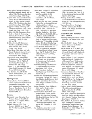 HUMAN WASTE • HYDROPONICS • INCOME • INSECT LIFE AND BALANCE/PLANT HEALTH

Fertile Waste: Dealing Ecologically
with Your Domestic Sewage. Machynlleth, U.K.: The Center for Alternative Technology, 1994. 26 pp.
Harper, Peter, and Louise Halestrap.
Lifting the Lid: An Ecological Approach to Toilet Systems. Machynlleth, U.K.: The Centre for Alternative Technology, 1999. 153 pp.
Huggins, Geoffrey. “Building and
Using a Composting Privy.” BackHome, May/June 1999, 41–43.
Jenkins, J. C. The Humanure Handbook—A Guide to Composting
Human Manure. Grove City, PA:
Jenkins Publishing (P.O. Box 607,
Grove City, PA 16127), 1994.
198 pp. AL
Jenkins, Joseph. The Humanure
Handbook, 2nd edition. White
River Junction, VT: Chelsea
Green, 1999. 302 pp.
Kahn, Lloyd, Blair Allen, and Julie
Jones. The Septic System Owner’s
Manual. Bolinas, CA: Shelter
Publications, 2000. 161 pp.
Shuval, H. L., et al. Appropriate
Technology for Water Supply and
Sanitation, Vol. 10: Nightsoil
Composting. Washington, DC:
World Bank, 1981. 81 pp.
*Stoner, C. H., ed. Goodbye to the
Flush Toilet. Emmaus, PA: Rodale
Press, 1977. Out of print.
*Van der Ryn, Sim. The Toilet
Papers. Santa Barbara, CA: Capra
Press, 1978. 124 pp.

Hydroponics
Grotzke, Heinz. “Can Food Plants
Grown Hydroponically be Considered Organically Grown?” The
Voice of Demeter, Newsletter of the
Demeter Association, Inc. for Certiﬁcation of Biodynamic Agriculture,
Summer 1999, 10.

Income
Byczynski, Lynn. Marketing Your
Produce: Ideas for Small-Scale
Farmers. U.S.: Fairplan Publications, 1997. 112 pp.
DeVault, George. “City Farm
Grosses $238,000 on 1 ⁄ 2 Acre.”
The New Farm, July/August 1990,
12–15.

Gibson, Eric. “Big Bucks from Small
Acres.” Income Opportunities,
July/August 1988, 54–56.
———. Sell What You Sow!
Carmichael, CA: New World,
1994. 302 pp.
Harlan, Michael and Linda. Growing
Proﬁts: How to Start and Operate
a Backyard Nursery. Citrus
Heights, CA: Moneta, 1997. 205 pp.
Henderson, Peter. Gardening for
Proﬁt. Chillicothe, IL: American
Botanist, Booksellers (P.O. Box
532, Chillicothe, IL 61523). 243 pp.
Lee, Andrew. Backyard Market
Gardening: The Entrepreneur’s
Guide to Selling What You Grow.
Burlington, VT: Good Earth Publications (P.O. Box 4352, Burlington, VT 05406-4352), 1993. 351 pp.
Olson, Michael. MetroFarm: The
Guide to Growing for Big Proﬁt
on a Small Parcel of Land. Santa
Cruz, CA: TS Books (P.O. Box
1244, Santa Cruz, CA 95061),
1994. 498 pp.
Platt, Ellen Spector. How to Proﬁt
from Flower and Herb Crafts.
Mechanicsburg, PA: Stackpole
Books, 1996. 202 pp.
Proﬁtable Farming Now! Emmaus,
PA: Regenerative Agriculture
Association, 1985. 100 pp.
“Salad: Fresh from 4th Street.”
Berkeley Ecology Center Newsletter,
March 1986, 2.
Specialty and Minor Crops Handbook,
2nd edition. Oakland, CA: University of California, Division of Agriculture and Natural Resources,
1998. 184 pp. Useful for economic
mini-farming.
Spring Newsletter. Kona Kai Farms
(1824 5th St., Berkeley, CA
94710), March 1988. 4 pp.
Sturdivant, Lee. Proﬁts from Your
Backyard Herb Garden. Friday
Harbor, WA: San Juan Naturals
(P.O. Box 642, Friday Harbor, WA
98250), 1988. 118 pp.
Taylor, T. M. Secrets to a Successful
Greenhouse and Business. Melbourne, FL: Green Earth, 1998.
279 pp.
Van En, Robyn. Basic Formula to
Create Community-Supported

Agriculture. Great Barrington,
MA: CSA Indian Line Farm (R.R.
3, Box 85, Great Barrington, MA
02130), 1988. 80 pp.
Whatley, Booker. How to Make
$100,000 Farming 25 Acres. Chillicothe, IL: The American Botanist,
1987. 180 pp.
Yepsen, Roger B., Jr. Growing for
Market. Emmaus, PA: Rodale
Press, 1978. 301 pp. New ideas for
market gardeners.

Insect Life and Balance/
Plant Health
Attracting Butterﬂies to Your Garden.
Emmaus, PA: Rodale Press, 1992.
32 pp.
Ball, Jeff. Rodale’s Garden Problem
Solver. Emmaus, PA: Rodale
Press, 1988. 556 pp.
Barclay, Leslie W., et al. Insect and
Disease Management in the Home
Orchard. Berkeley, CA: California
Cooperative Extension Service,
1981. 39 pp.
Brinton, William F. “The Control of
Plant Pathogenic Fungi by Use
of Compost Teas.” Biodynamics,
January/February 1995, 12–15.
Buchmann, Stephen L., and Gary
Paul Nabhan. The Forgotten Pollinators. Washington, DC: Island
Press, 1996. 292 pp.
Carr, Anna. Rodale’s Color Handbook
of Garden Insects. Emmaus, PA:
Rodale Press, 1979. 241 pp.
Cavigelli, M. A., et al., eds. Michigan Field Crop Pest Ecology and
Management. Michigan State
University Extension Bulletin
E-2704, 2000. 108 pp.
Christie, Jesse R. Plant Nematodes,
Their Bionomics and Control.
Jacksonville, FL: H. & W. B.
Drew, 1959. 256 pp.
Dean, Molly. “Butterﬂies: Invite Them
into Your Garden with These EasyCare Shrubs.” National Gardening,
July/August 1994, 38–41.
*Ellis, Barbara W., and Fern Bradley,
eds. The Organic Gardener’s
Handbook of Natural Insect and
Disease Control. Emmaus, PA:
Rodale Press, 1996. 534 pp. Good
color insect photos.
BIBLIOGRAPHY

193

 