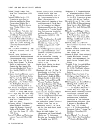 INSECT LIFE AND BALANCE/PLANT HEALTH

Fichter, George S. Insect Pests.
New York: Golden Press, 1966.
160 pp.
Fish and Wildlife Service, U.S.
Department of the Interior.
Attracting and Feeding Birds.
Conservation Bulletin No. 1.
Washington, DC: U.S. Government Printing Ofﬁce, revised
1973. 10 pp.
Flint, Mary Louise. Pests of the Garden and Small Farm. University
of California Publications, 1990.
Flint, Mary Louise, and Steve H.
Dreistadt. Natural Enemies Handbook: The Illustrated Guide to Biological Pest Control. Berkeley, CA:
University of Californa Press,
1998. 154 pp.
Free, J. B. Insect Pollination of Crops.
New York: Academic Press, 1970.
544 pp.
Gilkeson, Linda, Pam Peirce, and
Miranda Smith. Rodale’s Pest and
Disease Problem Solver. Emmaus,
PA: Rodale Press, 1996. 384 pp.
Gordon, David George. The Western
Society of Malacologists: Field
Guide to the Slug. Seattle, WA:
Sasquatch Books (1008 Western
Ave., Seattle, WA 98104), 1994.
48 pp.
Grainger, Janette and Connie Moore.
Natural Insect Repellents. Austin,
TX: The Herb Bar (200 W. Mary,
Austin, TX 78704), 1991. 152 pp.
Grifﬁn, Brian L. The Orchard Mason
Bee. Bellingham, WA: Knox
Cellars Publishing, 1993. 69 pp.
Hart, Rhonda Massingham. Squirrel
Prooﬁng Your Home and Garden.
Pownal, VT: Storey, 1999. 153 pp.
———. Bugs, Slugs and Other Thugs.
Pownal, VT: Storey, 1991. 214 pp.
Hess, Lilo. The Amazing Earthworm.
New York: Charles Scribner’s
Sons, 1979. 48 pp.
Hoffmann, Michael P. Natural Enemies of Vegetable Insect Pests.
Ithaca, NY: Resource Center (7
Business/Technology Park, Cornell University, Ithaca, NY 14850),
1993. 63 pp.
Howes, F. N. Plants and Beekeeping.
London: Faber and Faber, 1945.
224 pp.
194

BIBLIOGRAPHY

*Hunter, Beatrice Trum. Gardening
without Poisons. New York:
Berkeley Publishing, 1971. 352
pp. Comprehensive survey of
insect control methods.
Hunter, Charles D. Suppliers of Beneﬁcial Organisms in North America. Sacramento, CA: California
Environmental Protection Agency
(Department of Pesticide Regulation, Environmental Monitoring
and Pest Management, 0011 I St.,
Sacramento, CA 95814), 1992.
31 pp.
Insect Life. San Francisco: Pesticide
Action Network (49 Powell St.,
Ste. 500, San Francisco, CA
94102). Computer disk (TAPP
database).
Insect Pest Management Guidelines
for California Landscape Ornamentals. University of California
Pub. No. 3317, 1987.
The IPM Practitioner. Berkeley, CA:
Bio-Integral Resource Center
(P.O. Box 7414, Berkeley, CA
94707). 32 pp.
Keville, Kathi. “Herbal Bug Repellents.” Well-Being Magazine,
July 1982.
Khambata, S. R., and J. V. Bhat. “A
Contribution to the Study of the
Intestinal Microﬂora of Indian
Earthworms.” Archiv für Mikrobiologie, Bd. 28, S., 1957. 69–80.
Klein, Hilary Dole, and Adrian M.
Wenner. Tiny Game Hunting.
New York: Bantam, 1991. 278 pp.
Larch, W. Physiological Plant Ecology.
Berlin-Heidelberg: SpringerVerlag, 1980. 303 pp.
Least-Toxic Pest Management Publications Catalog. Berkeley, CA:
The Bio-Integral Resource Center
(P.O. Box 7414, Berkeley, CA
94707), April 1990. 11 pp.
Levi, Herbert W. Spiders. New York:
Golden Press, 1968. 160 pp.
Maeterlinck, Maurice. The Life of
the Bee. New York: Dodd, Mead,
1916. 427 pp.
Maltas, Michael. Orchard Pest
Management and Spray Schedule.
Kimberton, PA: Biodynamic
Farming and Gardening, 1987. 27
pp. Available from BDFGA.

*McGregor, S. E. Insect Pollination
of Cultivated Crop Plants. Washington, DC: Agricultural Research
Service, U.S. Department of Agriculture, 1976. 411 pp. Excellent.
Metcalf, C. L., and W. Flint, revised
by R. L. Metcalf. Destructive and
Useful Insects—Their Habits and
Control. New York: McGraw-Hill,
1951.
Milne, Lorus, and Margery Milne.
The Audubon Society Field Guide
to North American Insects and
Spiders. New York: Knopf, 1980.
1,008 pp. Small format. Excellent
color photographs!
Minnich, Jerry. The Earthworm
Book. Emmaus, PA: Rodale Press,
1977. 372 pp.
*Mitchell, Robert T. Butterﬂies and
Moths. New York: Golden Press,
1962. 160 pp. BL
Newman, L. Hugh. Create a Butterﬂy
Garden. Kingswood, England:
World’s Work (Kingswood, Fodworth, Surrey, England), 1969.
115 pp.
*Pesticide Action Network (49 Powell St., Ste. 500, San Francisco,
CA 94102). World-wide information clearinghouse on pesticide
dangers.
Pesticide Perspectives. Santa Cruz,
CA: Agroecology Program, University of California, 1990. 11 pp.
Information brochure.
Philbrick, John, and Helen Philbrick.
The Bug Book. Charlotte, VT:
Garden Way, 1963. 126 pp. BL
———. The Bug Book. Charlotte, VT:
Garden Way, 1974. 126 pp. BL
Pimentel, David. “Reducing Pesticide
Use through Alternative Agricultural Practices: Fungicides
and Herbicides,” in Pesticide
Interactions in Crop Production:
Beneﬁcial and Deleterious Effects,
J. Altman, ed. Boca Raton, FL:
CRC Press, 1993, 435–448.
———, et al. “Environmental and
Economic Costs of Pesticide Use.”
BioScience, November 1992,
750–760.
Proctor, Michael, Peter Yeo, and
Andrew Lack. The Natural History
of Pollination. Portland, OR:

 