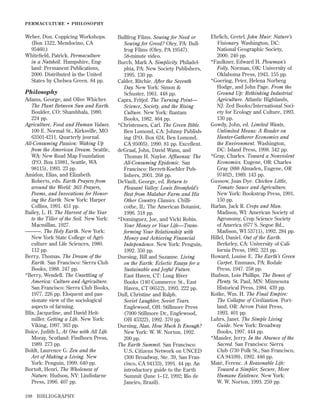 PERMACULTURE • PHILOSOPHY

Weber, Don. Coppicing Workshops.
(Box 1322, Mendocino, CA
95460.)
Whiteﬁeld, Patrick. Permaculture
in a Nutshell. Hampshire, England: Permanent Publications,
2000. Distributed in the United
States by Chelsea Green. 84 pp.

Philosophy
Adams, George, and Olive Whicher.
The Plant Between Sun and Earth.
Boulder, CO: Shambhala, 1980.
224 pp.
Agriculture, Food and Human Values.
100 E. Normal St., Kirksville, MO
63501-4211. Quarterly journal.
All-Consuming Passion: Waking Up
from the American Dream. Seattle,
WA: New Road Map Foundation
(P.O. Box 15981, Seattle, WA
98115), 1993. 23 pp.
Amidon, Elias, and Elizabeth
Roberts, eds. Earth Prayers from
around the World: 365 Prayers,
Poems, and Invocations for Honoring the Earth. New York: Harper
Collins, 1991. 451 pp.
Bailey, L. H. The Harvest of the Year
to the Tiller of the Soil. New York:
Macmillan, 1927.
———. The Holy Earth. New York:
New York State College of Agriculture and Life Sciences, 1980.
112 pp.
Berry, Thomas. The Dream of the
Earth. San Francisco: Sierra Club
Books, 1988. 247 pp.
*Berry, Wendell. The Unsettling of
America: Culture and Agriculture.
San Francisco: Sierra Club Books,
1977. 226 pp. Eloquent and passionate view of the sociological
aspects of farming.
Blix, Jacqueline, and David Heitmiller. Getting a Life. New York:
Viking, 1997. 363 pp.
Boice, Judith L. At One with All Life.
Moray, Scotland: Findhorn Press,
1989. 273 pp.
Boldt, Laurence G. Zen and the
Art of Making a Living. New
York: Penguin, 1999. 640 pp.
Bortoft, Henri. The Wholeness of
Nature. Hudson, NY: Lindisfarne
Press, 1996. 407 pp.
198

BIBLIOGRAPHY

Bullfrog Films. Sowing for Need or
Sowing for Greed? Oley, PA: Bullfrog Films (Oley, PA 19547).
58-minute video.
Burch, Mark A. Simplicity. Philadelphia, PA: New Society Publishers,
1995. 130 pp.
Calder, Ritchie. After the Seventh
Day. New York: Simon &
Schuster, 1961. 448 pp.
Capra, Fritjof. The Turning Point—
Science, Society, and the Rising
Culture. New York: Bantam
Books, 1982. 464 pp.
*Christensen, Carl. The Green Bible.
Ben Lomond, CA: Johnny Publishing (P.O. Box 624, Ben Lomond,
CA 95005), 1990. 81 pp. Excellent.
deGraaf, John, David Wann, and
Thomas H. Naylor. Afﬂuenza: The
All-Consuming Epidemic. San
Francisco: Berrett-Koehler Publishers, 2001. 268 pp.
DeVault, George, ed. Return to
Pleasant Valley: Louis Bromﬁeld’s
Best from Malabar Farm and His
Other Country Classics. Chillicothe, IL: The American Botanist,
1996. 318 pp.
*Dominguez, Joe, and Vicki Robin.
Your Money or Your Life—Transforming Your Relationship with
Money and Achieving Financial
Independence. New York: Penguin,
1992. 350 pp.
Duesing, Bill and Suzanne. Living
on the Earth: Eclectic Essays for a
Sustainable and Joyful Future.
East Haven, CT: Long River
Books (140 Commerce St., East
Haven, CT 06512), 1993. 222 pp.
Dull, Christine and Ralph.
Soviet Laughter, Soviet Tears.
Englewood, OH: Stillmore Press
(7000 Stillmore Dr., Englewood,
OH 45322), 1992. 370 pp.
Durning, Alan. How Much Is Enough?
New York: W. W. Norton, 1992.
200 pp.
The Earth Summit. San Francisco:
U.S. Citizens Network on UNCED
(300 Broadway, Ste. 39, San Francisco, CA 94133), 1991. 44 pp. An
introductory guide to the Earth
Summit (June 1–12, 1992; Rio de
Janeiro, Brazil).

Ehrlich, Gretel. John Muir: Nature’s
Visionary. Washington, DC:
National Geographic Society,
2000. 240 pp.
*Faulkner, Edward H. Plowman’s
Folly. Norman, OK: University of
Oklahoma Press, 1943. 155 pp.
*Goering, Peter, Helena Norberg
Hodge, and John Page. From the
Ground Up: Rethinking Industrial
Agriculture. Atlantic Highlands,
NJ: Zed Books/International Society for Ecology and Culture, 1993.
130 pp.
Gowdy, John, ed. Limited Wants,
Unlimited Means: A Reader on
Hunter-Gatherer Economics and
the Environment. Washington,
DC: Island Press, 1998. 342 pp.
*Gray, Charles. Toward a Nonviolent
Economics. Eugene, OR: Charles
Gray (888 Almaden, Eugene, OR
97402), 1989. 143 pp.
Gussow, Joan Dye. Chicken Little,
Tomato Sauce and Agriculture.
New York: Bookstrap Press, 1991.
150 pp.
Harlan, Jack R. Crops and Man.
Madison, WI: American Society of
Agronomy, Crop Science Society
of America (677 S. Segoe Rd.,
Madison, WI 53711), 1992. 284 pp.
Hillel, Daniel. Out of the Earth.
Berkeley, CA: University of California Press, 1992. 321 pp.
Howard, Louise E. The Earth’s Green
Carpet. Emmaus, PA: Rodale
Press, 1947. 258 pp.
Hudson, Lois Phillips. The Bones of
Plenty. St. Paul, MN: Minnesota
Historical Press, 1984. 439 pp.
Kotke, Wm. H. The Final Empire:
The Collapse of Civilization. Portland, OR: Arrow Point Press,
1993. 401 pp.
Luhrs, Janet. The Simple Living
Guide. New York: Broadway
Books, 1997. 444 pp.
*Mander, Jerry. In the Absence of the
Sacred. San Francisco: Sierra
Club (730 Polk St., San Francisco,
CA 94109), 1992. 446 pp.
Maté, Ferenc. A Reasonable Life:
Toward a Simpler, Secure, More
Humane Existence. New York:
W. W. Norton, 1993. 259 pp.

 