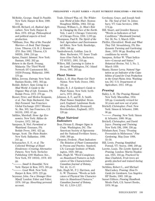 PHILOSOPHY • PLANT NAMES • PLANT NUTRIENT INDICATORS • PRUNING

McRobie, George. Small Is Possible.
New York: Harper & Row, 1980.
331 pp.
Merrill, Richard, ed. Radical Agriculture. New York: Harper &
Row, 1976. 459 pp. Philosophical
and political aspects of food
production.
*Millnam, Don. Way of the Peaceful
Warrior—A Book That Changes
Lives. Tiburon, CA: H. J. Kramer
(P.O. Box 1082, Tiburon, CA
94920), 1984. 210 pp.
Quinn, Daniel. Ishmael. New York:
Bantam, 1992. 262 pp.
Return to the Earth. Penang,
Malaysia: The Third World
Network (87 Cantonment Rd.,
10250 Penang, Malaysia), 1990.
570 pp.
Rifkin, Jeremy. Entropy. New York:
Bantam Books, 1981. 302 pp.
Rodale, Robert. Sane Living in a
Mad World: A Guide to the
Organic Way of Life. Emmaus, PA:
Rodale Press, 1972. 270 pp.
Rosset, Peter, and Medea Benjamin,
et al. Two Steps Backward, One
Step Forward. San Francisco:
Global Exchange (2017 Mission
St., Rm. 303, San Francisco, CA
94110), 1993. 67 pp.
Sahlins, Marshall. Stone Age Economics. New York: Aldine de
Gruyter, 1972. 348 pp.
Sampson, R. Niel. Farmland or
Wasteland. Emmaus, PA:
Rodale Press, 1981. 422 pp.
Savage, Scott. The Plain Reader.
New York: Ballantine, 1998.
241 pp.
Schumacher, E. F., et al. The
Collected Writings of Hazel
Henderson—Creating Alternative
Futures. New York: Berkeley
Publishing (200 Madison Ave.,
New York, NY 10016), 1978. 403
pp.
*———. Small Is Beautiful. New
York: Harper & Row, 1973. 305 pp.
*———. Good Work. New York:
Harper & Row, 1979. 223 pp.
Seymour, John. I’m a Stranger Here
Myself. London: Faber and Faber,
1978. 140 pp. Absorbing personal
account.

Teale, Edward Way, ed. The Wilderness World of John Muir. Boston:
Houghton Mifﬂin, 1964. 332 pp.
Thomas, William L., Jr. Man’s Role
in Changing the Face of the Earth.
Vols. 1 and 2. Chicago: University
of Chicago Press, 1956. 1,193 pp.
Thompson, Paul B. The Spirit of the
Soil: Agriculture and Environmental Ethics. New York: Routledge,
1995. 196 pp.
Vandenbroeck, Goldian. Less Is
More. Rochester, VT: Inner Traditions (One Park St., Rochester,
VT 05767), 1991. 316 pp.
Willers, Bill. Learning to Listen to
the Land. Washington, DC: Island
Press, 1991. 283 pp.

Plant Names
Bailey, L. H. How Plants Got Their
Names. New York: Dover, 1963.
181 pp.
Healey, B. J. A Gardener’s Guide to
Plant Names. New York: Scribner’s, 1972. 284 pp.
Johnson, A. F., and H. A. Smith.
Plant Names Simpliﬁed. Bromyard, England: Landsman Bookshop (Buckenhill, Bromyard,
Herefordshire, England), 1972.
120 pp.

Plant Nutrient
Indicators
Bear, Firman E. Hunger Signs in
Crops. Washington, DC: The
American Society of Agronomy
and the National Fertilizer Assoc.,
1949. 390 pp.
Clement, Frederic. Plant Indicators:
The Relation of Plant Communities
to Process and Practice. Stanford,
CA: Carnegie Institute of Washington, 1920. 388 pp.
Dale, Hugh M. “Weed Complexes
on Abandoned Pastures as Indicators of Site Characteristics.”
Canadian Journal of Botany,
Vol. 44, 11–17.
Dale, Hugh M., P. J. Harrison, and
G. W. Thomson. “Weeds as Indicators of Physical Site Characteristics in Abandoned Pastures.”
Canadian Journal of Botany,
Vol. 43, 1,319–1,327.

Gershuny, Grace, and Joseph Smillie. The Soul of Soil. St. Johnsbury, VT: Gaia Services, 1986.
174 pp.
Hill, Stuart, and Jennifer Ramsey.
“Weeds as Indicators of Soil
Conditions.” Macdonald Journal,
Vol. 38, No. 3, March 1939.
Pfeiffer, Ehrenfried. Weeds and What
They Tell. Stroudsburg, PA: Biodynamic Farming and Gardening
Assn., 1970. 96 pp. Reading soil
conditions by weeds.
Sampson, Arthur W. “Plant Indicators—Concept and Status.”
Botanical Review, Vol. 5, No. 3,
March 1939.
Shantz, Homer Leroy. Natural Vegetation as an Indicator of the Capabilities of Land for Crop Production
in the Great Plains Area. Washington, DC: U.S. Department of
Agriculture, 1911. 100 pp.

Pruning
Bailey, L. H. The Pruning Manual.
New York: Macmillan, 1954.
320 pp. Constantly revised for
50 years and now out of print.
Brickell, Christopher. Fruit. New
York: Simon & Schuster, 1980.
96 pp.
*———. Pruning. New York: Simon
& Schuster, 1980. 96 pp.
Brickell, Christopher, and David
Joyce. Pruning and Training.
New York: DK, 1996. 336 pp.
DiSabato-Aust, Tracy. “Pruning
Perennials in Midseason.” Fine
Gardening, May/June 1998,
55–59.
Hill, Lewis. Pruning Simpliﬁed.
Pownal, VT: Storey, 1986. 208 pp.
Lorette, Louis. The Lorette System of
Pruning. London: Martin Hopkinson, 1925. 164 pp. Practiced by
Alan Chadwick. Fruit trees are
gently pinched and trained during
summer.
Stebbins, Robert L., and Michael
MacCaskey. Pruning: How-To
Guide for Gardeners. Los Angeles:
HP Books, 1983. 160 pp.
Sunset Editors. Pruning Handbook.
Menlo Park, CA: Sunset Books,
1976. 96 pp.
BIBLIOGRAPHY

199

 