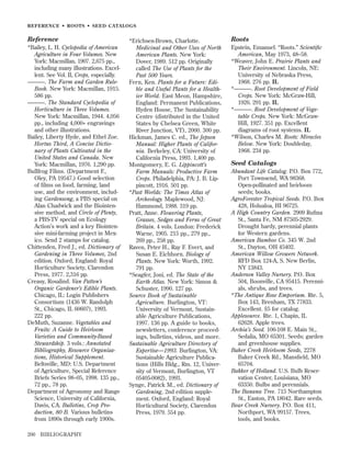 REFERENCE • ROOTS • SEED CATALOGS

Reference
*Bailey, L. H. Cyclopedia of American
Agriculture in Four Volumes. New
York: Macmillan, 1907. 2,675 pp.,
including many illustrations. Excellent. See Vol. II, Crops, especially.
———. The Farm and Garden RuleBook. New York: Macmillan, 1915.
586 pp.
———. The Standard Cyclopedia of
Horticulture in Three Volumes.
New York: Macmillan, 1944. 4,056
pp., including 4,000+ engravings
and other illustrations.
Bailey, Liberty Hyde, and Ethel Zoe.
Hortus Third, A Concise Dictionary of Plants Cultivated in the
United States and Canada. New
York: Macmillan, 1976. 1,290 pp.
Bullfrog Films. (Department F.,
Oley, PA 19547.) Good selection
of ﬁlms on food, farming, land
use, and the environment, including Gardensong, a PBS special on
Alan Chadwick and the Biointensive method, and Circle of Plenty,
a PBS-TV special on Ecology
Action’s work and a key Biointensive mini-farming project in Mexico. Send 2 stamps for catalog.
Chittenden, Fred J., ed. Dictionary of
Gardening in Three Volumes, 2nd
edition. Oxford, England: Royal
Horticulture Society, Clarendon
Press, 1977. 2,316 pp.
Creasy, Rosalind. Van Patten’s
Organic Gardener’s Edible Plants.
Chicago, IL: Login Publishers
Consortium (1436 W. Randolph
St., Chicago, IL 60607), 1993.
222 pp.
DeMuth, Suzanne. Vegetables and
Fruits: A Guide to Heirloom
Varieties and Community-Based
Stewardship. 3 vols.: Annotated
Bibliography, Resource Organizations, Historical Supplement.
Beltsville, MD: U.S. Department
of Agriculture, Special Reference
Briefs Series 98–05, 1998. 135 pp.,
72 pp., 78 pp.
Department of Agronomy and Range
Science, University of California,
Davis, CA. Bulletins, Crop Production, 80 B. Various bulletins
from 1890s through early 1900s.
200

BIBLIOGRAPHY

*Erichsen-Brown, Charlotte.
Medicinal and Other Uses of North
American Plants. New York:
Dover, 1989. 512 pp. Originally
called The Use of Plants for the
Past 500 Years.
Fern, Ken. Plants for a Future: Edible and Useful Plants for a Healthier World. East Meon, Hampshire,
England: Permanent Publications,
Hyden House, The Sustainability
Centre (distributed in the United
States by Chelsea Green, White
River Junction, VT), 2000. 300 pp.
Hickman, James C. ed., The Jepson
Manual: Higher Plants of California. Berkeley, CA: University of
California Press, 1993. 1,400 pp.
Montgomery, E. G. Lippincott’s
Farm Manuals: Productive Farm
Crops. Philadelphia, PA: J. B. Lippincott, 1916. 501 pp.
*Past Worlds: The Times Atlas of
Archeology. Maplewood, NJ:
Hammond, 1988. 319 pp.
Pratt, Anne. Flowering Plants,
Grasses, Sedges and Ferns of Great
Britain. 4 vols. London: Frederick
Warne, 1905. 215 pp., 279 pp.,
269 pp., 258 pp.
Raven, Peter H., Ray F. Evert, and
Susan E. Eichhorn. Biology of
Plants. New York: Worth, 1992.
791 pp.
*Seagfer, Joni, ed. The State of the
Earth Atlas. New York: Simon &
Schuster, 1990. 127 pp.
Source Book of Sustainable
Agriculture. Burlington, VT:
University of Vermont, Sustainable Agriculture Publications,
1997. 136 pp. A guide to books,
newsletters, conference proceedings, bulletins, videos, and more.
Sustainable Agriculture Directory of
Expertise—1993. Burlington, VA:
Sustainable Agriculture Publications (Hills Bldg., Rm. 12, University of Vermont, Burlington, VT
05405-0082), 1993.
Synge, Patrick M., ed. Dictionary of
Gardening, 2nd edition supplement. Oxford, England: Royal
Horticultural Society, Clarendon
Press, 1979. 554 pp.

Roots
Epstein, Emanuel. “Roots.” Scientiﬁc
American, May 1973, 48–58.
*Weaver, John E. Prairie Plants and
Their Environment. Lincoln, NE:
University of Nebraska Press,
1968. 276 pp. IL
*———. Root Development of Field
Crops. New York: McGraw-Hill,
1926. 291 pp. IL
*———. Root Development of Vegetable Crops. New York: McGrawHill, 1927. 351 pp. Excellent
diagrams of root systems. IL
*Wilson, Charles M. Roots: Miracles
Below. New York: Doubleday,
1968. 234 pp.

Seed Catalogs
Abundant Life Catalog. P.O. Box 772,
Port Townsend, WA 98368.
Open-pollinated and heirloom
seeds; books.
AgroForester Tropical Seeds. P.O. Box
428, Holualoa, HI 96725.
A High Country Garden. 2909 Ruﬁna
St., Santa Fe, NM 87505-2929.
Drought hardy, perennial plants
for Western gardens.
American Bamboo Co. 345 W. 2nd
St., Dayton, OH 45402.
American Willow Growers Network.
RFD Box 124-A, S. New Berlin,
NY 13843.
Anderson Valley Nursery. P.O. Box
504, Boonville, CA 95415. Perennials, shrubs, and trees.
*The Antique Rose Emporium. Rte. 5,
Box 143, Brenham, TX 77833.
Excellent. $5 for catalog.
Applesource. Rte. 1, Chapin, IL
62628. Apple trees.
Archia’s Seed. 106-108 E. Main St.,
Sedalia, MO 65301. Seeds; garden
and greenhouse supplies.
Baker Creek Heirloom Seeds, 2278
Baker Creek Rd., Mansﬁeld, MO
65704.
Bakker of Holland. U.S. Bulb Reservation Center, Louisiana, MO
63350. Bulbs and perennials.
The Banana Tree. 715 Northampton
St., Easton, PA 18042. Rare seeds.
Bear Creek Nursery. P.O. Box 411,
Northport, WA 99157. Trees,
tools, and books.

 