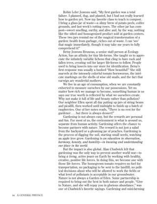 Robin Leler Jeavons said, “My ﬁrst garden was a total
failure. I planned, dug, and planted, but I had not really learned
how to garden yet. Now my favorite class to teach is compost.
I bring a glass jar of waste—a slimy brew of potato peels, coffee
grounds, and last week’s rotting roses. The other jar has compost—sweet smelling, earthy, and alive and, by the way, nothing
like the sifted and homogenized product sold at garden centers.
These two jars remind me of the magical transformation of a
garden: health from garbage, riches out of waste. I can ‘see’
that magic immediately, though it may take me years to fully
comprehend it!”
Betsy Jeavons Bruneau, a senior staff person at Ecology
Action, has an afﬁnity for tiny life-forms. She taught us to appreciate the inﬁnitely variable lichens that cling to bare rock and
fallen trees, creating soil for larger life-forms to follow. People
used to bring insects into our store for identiﬁcation. Betsy’s
ﬁrst response was usually a hushed “How beautiful!” She still
marvels at the intensely colorful tomato hornworms, the intricate markings on the shells of wise old snails, and the fact that
earwigs are wonderful mothers.
We live in an age of consumption, when we are constantly
exhorted to measure ourselves by our possessions. Yet no
matter how rich we manage to become, something human in us
says our true worth is reﬂected by what we ourselves create.
Why not make it full of life and beauty rather than pollution?
Our neighbor Ellen spent all day putting up jars of string beans
and picalilli, then worked until midnight to ﬁnish up a batch of
raspberries. One of her notes reads, “There is no rest for the
gardener . . . but there is always dessert!”
Gardening is not always easy, but the rewards are personal
and fun. For most of us, the environment is what is around us,
separate from human activity. Gardening offers the chance to
become partners with nature. The reward is not just a salad
from the backyard or a gleaming jar of peaches. Gardening is
the process of digging the soil, starting small seeds, watching
an apple tree grow. Gardening is an education in observation,
harmony, honesty, and humility—in knowing and understanding
our place in the world.
But the impact is also global. Alan Chadwick felt that
gardening was the only way to prevent another world war—to
bring a living, active peace on Earth by working with healthy,
creative, positive life forces. In doing this, we become one with
those life forces. The homegrown tomato requires no fuel for
transportation, no packaging to be sent to the landﬁll, no political decisions about who will be allowed to work the ﬁelds or
what level of pollutants is acceptable in our groundwater.
Nature is not always a Garden of Eden. Some partnership is
required to bring out the best in both nature and people. “Give
to Nature, and she will repay you in glorious abundance,” was
one of Chadwick’s favorite sayings. Gardening and mini-farming
xx

A GENERAL PREFACE

 