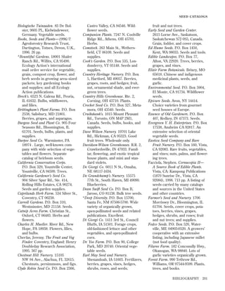 SEED CATALOGS

Biologische Tuinzaden. 83 De Bolster, 9605 PL, Kielwindeweer,
Germany. Vegetable seeds.
Books, Seeds and Plants—1996/7.
Agroforestry Research Trust,
Dartington, Totnes, Devon, U.K.,
1996. 26 pp.
*Bountiful Gardens. 18001 Shafer
Ranch Rd., Willits, CA 95490.
Ecology Action’s international
mail order service for vegetable,
grain, compost crop, flower, and
herb seeds in growing area–sized
packets; key gardening books
and supplies; and all Ecology
Action publications.
Breck’s. 6523 N. Galena Rd., Peoria,
IL 61632. Bulbs, wildﬂowers,
and lilies.
Brittingham’s Plant Farms. P.O. Box
2538, Salisbury, MD 21801.
Berries, grapes, and asparagus.
Burgess Seed and Plant Co. 905 Four
Seasons Rd., Bloomington, IL
61701. Seeds, bulbs, plants, and
supplies.
Burpee Seed Co. Warminster, PA
18974 . Large, well-known company with wide selection of vegetables and ﬂowers. Separate
catalog of heirloom seeds.
California Conservation Corps.
P.O. Box 329, Yountville Center,
Yountville, CA 94599. Trees.
California Gardener’s Seed Co.
904 Silver Spur Rd., Ste. 414,
Rolling Hills Estates, CA 90274.
Seeds and garden supplies.
Caprilands Herb Farm. 534 Silver St.,
Coventry, CT 06238.
Carroll Gardens. P.O. Box 310,
Westminster, MD 21158. Seeds.
Catnip Acres Farm. Christian St.,
Oxford, CT 06483. Herbs and
ﬂowers.
Charles H. Mueller. River Rd., New
Hope, PA 18938. Flowers, lilies,
and bulbs.
Cherfas, Jeremy. The Fruit and Veg
Finder. Coventry, England: Henry
Doubleday Research Association,
1995. 367 pp.
Chestnut Hill Nursery. 15105
NW 94 Ave., Alachua, FL 32615.
Chestnuts, persimmons, and figs.
Clyde Robin Seed Co. P.O. Box 2366,

Castro Valley, CA 94546. Wildﬂower seeds.
Companion Plants. 7247 N. Coolville
Ridge Rd., Athens, OH 45701.
Herbs.
Comstock. 263 Main St., Wethersﬁeld, CT 06109. Seeds and
supplies.
Cook’s Garden. P.O. Box 535, Londonderry, VT 05148. Seeds and
supplies.
Country Heritage Nursery. P.O. Box
5, Hartford, MI 49057. Berries,
grapes, roots, and hedges; fruit,
nut, ornamental shade, and evergreen trees.
Country Hills Greenhouse. Rte. 2,
Corning, OH 43710. Plants.
Crocket Seed Co. P.O. Box 327, Metamora, OH 43540. Seeds.
Cruikshank’s. 1015 Mount Pleasant
Rd., Toronto, ON M4P 2M1,
Canada. Seeds, bulbs, books, and
supplies.
Dave Wilson Nursery. 19701 Lake
Rd., Hickman, CA 95323. Good
fruit trees. Wholesale only.
Davidson-Wilson Greenhouses. R.R. 2,
Crawfordsville, IN 47933. Familiar, ﬂowering, and exotic tropical
house plants, and mini and standard violets.
De Giorgi Co. 6011 N St., Omaha,
NE 68117-1634.
De Grandchamp’s Nursery. 15575
77th St., South Haven, MI 49090.
Blueberries.
Dean Swift Seed Co. P.O. Box B,
Jaroso, CO 81138. Bulk tree seeds.
*Deep Diversity. P.O. Box 15700,
Santa Fe, NM 87506-5700. Wide
variety of organically grown,
open-pollinated seeds and related
publications. Excellent.
Di Giorgi Co. 1411 3rd St., Council
Bluffs, IA 51501. Forage crops,
old-fashioned lettuce and other
vegetables, and open-pollinated
corn.
Dr. Yoo Farm. P.O. Box 90, College
Park, MD 20740. Oriental vegetable seeds.
Earl May Seed and Nursery.
Shenandoah, IA 51603. Fertilizers,
berries, grapes, vines, hedges,
shrubs, roses, and seeds;

fruit and nut trees.
Early Seed and Garden Center.
2615 Lorne Ave., Saskatoon,
Saskatchewan S7J 0S5, Canada.
Grain, fodder, and cover crops.
Ed Hume Seeds. P.O. Box 1450,
Kent, WA 98035. Seeds and tools.
Edible Landscapes. P.O. Box 77,
Afton, VA 22920. Trees, berries,
grapes, and vines.
Elixir Farm Botanicals. Brixey, MO
65618. Chinese and indigenous
medicinal plants, seeds, and
garlic.
Environmental Seed. P.O. Box 5904,
El Monte, CA 91734. Wildﬂower
seeds.
Epicure Seeds. Avon, NY 14414.
Choice varieties from gourmet
seed houses of Europe.
Essence of Old Gardeners. P.O. Box
407, Redkey, IN 47373. Seeds.
Evergreen Y. H. Enterprises. P.O. Box
17538, Anaheim CA 92817. An
extensive selection of oriental
vegetable seeds.
Exotica Seed Company and Rare
Fruit Nursery. P.O. Box 160, Vista,
CA 92083. Rare fruits, vegetables,
and vines; nuts, palms, and ﬂowering trees.
Facciola, Stephen. Cornucopia II—
A Source Book of Edible Plants.
Vista, CA: Kampong Publications
(1870 Sunrise Dr., Vista, CA
92084), 1998. 713 pp. A listing of
seeds carried by many catalogs
and sources in the United States
and other countries.
Farmer’s Seed and Nursery. 1706
Morrissey Dr., Bloomington, IL
61704. Seeds, cover crops, potatoes, berries, vines, grapes,
hedges, shrubs, and roses; fruit
and nut trees; and supplies.
Fedco Seeds. P.O. Box 520, Waterville, ME 04903-0520. A growers’
cooperative with an extensive
listing, including Japanese millet
(not food quality).
Filaree Farm. 182 Conconully Hwy.,
Okanogan, WA 98840. Lots of
garlic varieties organically grown.
Forest Farm. 990 Tethrow Rd.,
Williams, OR 97544-9599. Plants,
trees, and books.
BIBLIOGRAPHY

201

 