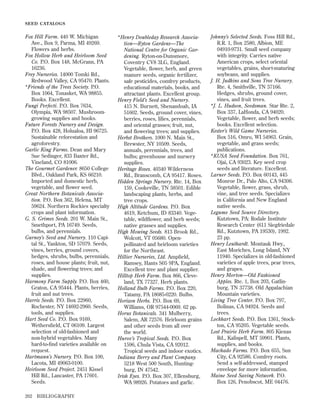 SEED CATALOGS

Fox Hill Farm. 440 W. Michigan
Ave., Box 9, Parma, MI 49269.
Flowers and herbs.
Fox Hollow Herb and Heirloom Seed
Co. P.O. Box 148, McGrann, PA
16236.
Frey Nurseries. 14000 Tomki Rd.,
Redwood Valley, CA 95470. Plants.
*Friends of the Trees Society. P.O.
Box 1064, Tonasket, WA 98855.
Books. Excellent.
Fungi Perfecti. P.O. Box 7634,
Olympia, WA 98507. Mushroomgrowing supplies and books.
Future Forests Nursery and Design.
P.O. Box 428, Holualoa, HI 96725.
Sustainable reforestation and
agroforestry.
Garlic King Farms. Dean and Mary
Sue Sedinger, 833 Baxter Rd.,
Vineland, CO 81006.
The Gourmet Gardener. 8650 College
Blvd., Oakland Park, KS 66210.
Imported and domestic herb,
vegetable, and ﬂower seed.
Great Northern Botanicals Association. P.O. Box 362, Helena, MT
59624. Northern Rockies specialty
crops and plant information.
G. S. Grimes Seeds. 201 W. Main St.,
Smethport, PA 16749. Seeds,
bulbs, and perennials.
Gurney’s Seed and Nursery. 110 Capital St., Yankton, SD 57079. Seeds,
vines, berries, ground covers,
hedges, shrubs, bulbs, perennials,
roses, and house plants; fruit, nut,
shade, and ﬂowering trees; and
supplies.
Harmony Farm Supply. P.O. Box 460,
Graton, CA 95444. Plants, berries,
fruit and nut trees.
Harris Seeds. P.O. Box 22960,
Rochester, NY 14692-2960. Seeds,
tools, and supplies.
Hart Seed Co. P.O. Box 9169,
Wethersﬁeld, CT 06109. Largest
selection of old-fashioned and
non-hybrid vegetables. Many
hard-to-ﬁnd varieties available on
request.
Hartmann’s Nursery. P.O. Box 100,
Lacota, MI 49063-0100.
Heirloom Seed Project. 2451 Kissel
Hill Rd., Lancaster, PA 17601.
Seeds.
202

BIBLIOGRAPHY

*Henry Doubleday Research Association—Ryton Gardens—The
National Centre for Organic Gardening. Ryton-on-Dunsmore,
Coventry CV8 3LG, England.
Vegetable, ﬂower, herb, and green
manure seeds, organic fertilizer,
safe pesticides, comfrey products,
educational materials, books, and
attractant plants. Excellent group.
Henry Field’s Seed and Nursery.
415 N. Burnett, Shenandoah, IA
51602. Seeds, ground cover, vines,
berries, roses, lilies, perennials,
and oriental grasses; fruit, nut,
and ﬂowering trees; and supplies.
Herbst Brothers. 1000 N. Main St.,
Brewster, NY 10509. Seeds,
annuals, perennials, trees, and
bulbs; greenhouse and nursery
supplies.
Heritage Roses. 40340 Wilderness
Rd., Branscomb, CA 95417. Roses.
Hidden Springs Nursery. Rte. 14, Box
159, Cookeville, TN 38501. Edible
landscaping plants, herbs, and
tree crops.
High Altitude Gardens. P.O. Box
4619, Ketchum, ID 83340. Vegetable, wildﬂower, and herb seeds;
native grasses and supplies.
High Mowing Seeds. 813 Brook Rd.,
Wolcott, VT 05680. Openpollinated and heirloom varieties
for the Northeast.
Hillier Nurseries, Ltd. Ampﬁeld,
Ramsey, Hants S05 9PA, England.
Excellent tree and plant supplier.
Hilltop Herb Farm. Box 866, Cleveland, TX 77327. Herb plants.
Holland Bulb Farms. P.O. Box 220,
Tatamy, PA 18085-0220. Bulbs.
Horizon Herbs. P.O. Box 69,
Williams, OR 97544-0069. 62 pp.
Horus Botanicals. 341 Mulberry,
Salem, AR 72576. Heirloom grains
and other seeds from all over
the world.
Hurov’s Tropical Seeds. P.O. Box
1596, Chula Vista, CA 92012.
Tropical seeds and indoor exotics.
Indiana Berry and Plant Company.
5218 West 500 South, Huntingburg, IN 47542.
Irish Eyes. P.O. Box 307, Ellensburg,
WA 98926. Potatoes and garlic.

Johnny’s Selected Seeds. Foss Hill Rd.,
R.R. 1, Box 2580, Albion, ME
04910-9731. Small seed company
with integrity. Carries native
American crops, select oriental
vegetables, grains, short-maturing
soybeans, and supplies.
J. H. Judkins and Sons Tree Nursery.
Rte. 4, Smithville, TN 37166.
Hedges, shrubs, ground cover,
vines, and fruit trees.
*J. L. Hudson, Seedsman. Star Rte. 2,
Box 337, LaHonda, CA 94020.
Vegetable, ﬂower, and herb seeds;
books. Excellent selection.
Kester’s Wild Game Nurseries.
Box 516, Omro, WI 54963. Grain,
vegetable, and grass seeds;
publications.
*KUSA Seed Foundation. Box 761,
Ojai, CA 93023. Key seed crop
seeds and literature. Excellent.
Larner Seeds. P.O. Box 60143, 445
Monroe Dr., Palo Alto, CA 94306.
Vegetable, ﬂower, grass, shrub,
vine, and tree seeds. Specializes
in California and New England
native seeds.
Legume Seed Source Directory.
Kutztown, PA: Rodale Institute
Research Center (611 Siegfriedale
Rd., Kutztown, PA 19530), 1992.
23 pp.
Henry Leuthardt. Montauk Hwy.,
East Moriches, Long Island, NY
11940. Specializes in old-fashioned
varieties of apple trees, pear trees,
and grapes.
Henry Morton—Old Fashioned
Apples. Rte. 1, Box 203, Gatlinburg, TN 37738. Old Appalachian
Mountain varieties.
Living Tree Center. P.O. Box 797,
Bolinas, CA 94924. Seeds and
trees.
Lockhart Seeds. P.O. Box 1361, Stockton, CA 95205. Vegetable seeds.
Lost Prairie Herb Farm. 805 Kienas
Rd., Kalispell, MT 59901. Plants,
supplies, and books.
Machado Farms. P.O. Box 655, Sun
City, CA 92586. Comfrey roots.
Send a self-addressed, stamped
envelope for more information.
Maine Seed Saving Network. P.O.
Box 126, Penobscot, ME 04476.

 