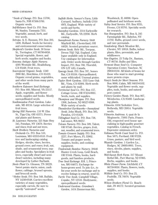 SEED CATALOGS

*Seeds of Change. P.O. Box 15700,
Santa Fe, NM 87506-5700.
Organic seeds.
Self-Reliance Seed Co. P.O. Box
96, Stanley, Tasmania 7331.
Vegetable, annual, herb, and
tree seeds.
Setropa. A. E. Bussum, P.O. Box 203,
1400, Holland. Seeds for forestry
and environmental conservation.
Shepherd’s Garden Seeds. 30 Irene
St., Torrington, CT 06790-6658.
Special vegetable, ﬂower, and
herb seeds; supplies and books.
Sonoma Antique Apple Nursery.
4395 Westside Rd., Healdsburg,
CA 95448. Fruit trees.
Sourcepoint Organic Seeds. 1349
2900 Rd., Hotchkiss, CO 81419.
Organic cereal grains, vegetables,
and other seeds from many parts
of the world.
Southern Exposure Seed Exchange.
P.O. Box 460, Mineral, VA 23117.
Apple, vegetable, and ﬂower
seeds; supplies and books. Mostly
open-pollinated seeds.
Southmeadow Fruit Gardens. Lakeside, MI 49116. Large selection of
fruit trees.
Spring Hill Nurseries. 110 W. Elm
St., Tipp City, OH 45371. Perennial plants and ﬂowers.
St. Lawrence Nurseries. 325 State Hwy
345, Potsdam, NY 13676. Berries
and vines; fruit and nut trees.
Stark Brothers Nurseries and
Orchards Co. P.O. Box 510,
Louisiana, MO 63353-0510. Fruit
tree and landscaping catalog.
Hedges, shrubs, vines, berries,
ground cover, and roses; fruit, nut,
shade, and ornamental trees; supplies and books. Specializes in fruit
trees, especially dwarf and semidwarf varieties, including many
developed by Luther Burbank.
Steele Plant Co. Gleason, TN 38229.
Sweet potato starts; onion, cauliﬂower, cabbage, brussel sprouts,
and broccoli seeds.
*Stokes Seeds. P.O. Box 548, Buffalo,
NY 14240-0548. Carries excellent
varieties of many vegetables,
especially carrots. Be sure to
specify “untreated” seeds.
204

BIBLIOGRAPHY

Suffolk Herbs. Sawyer’s Farm, Little
Cornard, Sudbury, Suffolk C010
0NY, England. Wide variety of
seeds and herbs.
Sunnyboy Gardens. 3314 Earlysville
Rd., Earlysville, VA 22936. Herb
catalog.
Sunnybrook Farms Nursery. 9448
Mayﬁeld Rd., Chesterland, OH
44026. Scented geranium source.
Suttons Seeds. Hele Rd., Torquay,
Devon TQ2 7QJ, England. Catalogue available only in England.
Use catalogue for information
only. Order seeds through Garden
Import, P.O. Box 760, Thornhil,
ON L3T 4A5, Canada.
Synergy Seeds. P.O. Box 787, Somes
Bar, CA 95556. Open-pollinated,
some wildcrafted. Unusual grains.
Taylor Herb Gardens. 1535 Lone Oak
Rd., Vista, CA 92084. Herb seeds
and plants by mail.
Territorial Seed Co. P.O. Box 157,
Cottage Grove, OR 97424-0061.
Seeds, tools, and supplies.
Thompson and Morgan. P.O. Box
1308, Jackson, NJ 08527-0308.
Wide variety of seeds.
Thunderfoot Earthworks—Sunnyland
Seeds. John Munk, P.O. Box 385,
Paradox, CO 81429.
Tillinghast Seed Co. P.O. Box 738,
LaConner, WA 98257.
Tolowa Nursery. P.O. Box 509, Talent,
OR 97540. Berries, grapes, fruit,
nut, woodlot, and ornamental trees.
Tomato Growers Supply. P.O. Box
2237, Fort Myers, FL 33902.
Tomato and pepper seeds;
supplies, books, and cooking
equipment.
Tradewinds Bamboo Nursery. 28446
Hunter Creek Loop, Gold Beach,
OR 97444. Plants, books, hardgoods, and bamboo products.
True Seed Exchange. R.R. 1, Princeton, MO 64673. Exchange for
home-grown seed. To join (i.e., to
list your seeds for exchange and to
receive listings in return), send $2.
Turtle Tree Seeds. Camphill Village,
Copake, NY 12516. Biodynamic,
open-pollinated seeds.
Underwood Gardens. Grandma’s
Garden, 1414 Zimmerman Rd.,

Woodstock, IL 60098. Openpollinated and heirloom seeds.
Valley Seed Service. P.O. Box 9335,
Fresno, CA 93791. Specialty seeds
for research.
Van Bourgondien. P.O. Box A, 245
Farmingdale Rd., Babylon, NY
11702. Bulbs, ground cover seeds,
and rare perennials.
Vandenberg. Black Meadow Rd.,
Chester, NY 10918. Bulbs, indoor
plants, lilies, perennials, and
wildﬂowers.
Van Engelen. 23 Tulip Dr., Bantam,
CT 06750. Bulbs and lilies.
Vermont Bean Seed Co. Computer
Operation Center, Vaucluse, SC
29850-0150. All kinds of beans for
those who want to start growing
more protein crops.
Vesey’s Seeds for Short Seasons. P.O.
Box 9000, Calais, ME 04619-6102.
Vegetable and ﬂower seeds, supplies, tools, books, and natural
pest control.
Victory Garden Plants. P.O. Box 867,
Mendocino, CA 95460. Landscaping plants.
Vilmorin. 6104 Yorkshire Terr.,
Bethesda, MD 20814. Vegetable
seeds.
Vilmorin Andrieux. 4, quai de la
Megisserie, 75001 Paris, France.
Old, respected seed house specializing in high-quality gourmet
vegetables. Catalog in French.
Expensive minimum order.
Volkman/North Coast Seed Co. P.O.
Box 5875, Portland, OR 97228.
Grass, pasture, and bird seed.
Wayside Gardens. 1 Garden Ln.,
Hodges, SC 29695-0001. Trees,
vines, shrubs, plants, supplies,
and books.
Well-Sweep Herb Farm. 317 Mount
Bethel Rd., Port Murray, NJ 07865.
Herbs, supplies, and books.
White Flower Farm. Litchﬁeld, CT
06759-0050. Plants, ﬂowers, tools,
supplies, and books.
Willhite Seed Co. P.O. Box 23,
Poolville, TX 76076. Vegetable
seeds.
Wilson Brothers Floral Co. Roachdale, IN 46172. Scented geranium
source.

 