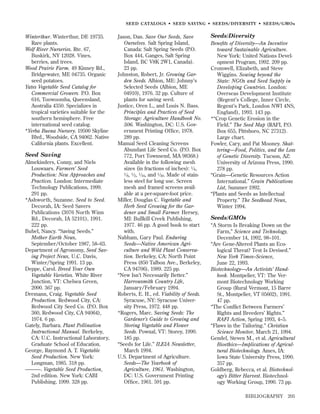 SEED CATALOGS • SEED SAVING • SEEDS/DIVERSITY • SEEDS/GMOs

Winterthur. Winterthur, DE 19735.
Rare plants.
Wolf River Nurseries. Rte. 67,
Buskirk, NY 12028. Vines,
berries, and trees.
Wood Prairie Farm. 49 Kinney Rd.,
Bridgewater, ME 04735. Organic
seed potatoes.
Yates Vegetable Seed Catalog for
Commercial Growers. P.O. Box
616, Toowoomba, Queensland,
Australia 4350. Specializes in
tropical varieties suitable for the
southern hemisphere. Free
international seed catalog.
*Yerba Buena Nursery. 19500 Skyline
Blvd., Woodside, CA 94062. Native
California plants. Excellent.

Seed Saving
Almekinders, Conny, and Niels
Louwaars. Farmers’ Seed
Production: New Approaches and
Practices. London: Intermediate
Technology Publications, 1999.
291 pp.
*Ashworth, Suzanne. Seed to Seed.
Decorah, IA: Seed Savers
Publications (3076 North Winn
Rd., Decorah, IA 52101), 1991.
222 pp.
Bubel, Nancy. “Saving Seeds.”
Mother Earth News,
September/October 1987, 58–63.
Department of Agronomy, Seed Saving Project News, U.C. Davis,
Winter/Spring 1991. 13 pp.
Deppe, Carol. Breed Your Own
Vegetable Varieties. White River
Junction, VT: Chelsea Green,
2000. 367 pp.
Dremann, Craig. Vegetable Seed
Production. Redwood City, CA:
Redwood City Seed Co. (P.O. Box
360, Redwood City, CA 94064),
1974. 6 pp.
Gately, Barbara. Plant Pollination
Instructional Manual. Berkeley,
CA: U.C. Instructional Laboratory,
Graduate School of Education.
George, Raymond A. T. Vegetable
Seed Production. New York:
Longman, 1985. 318 pp.
———. Vegetable Seed Production,
2nd edition. New York: CABI
Publishing, 1999. 328 pp.

Jason, Dan. Save Our Seeds, Save
Ourselves. Salt Spring Island,
Canada: Salt Spring Seeds (P.O.
Box 444, Ganges, Salt Spring
Island, BC V8K 2W1, Canada).
23 pp.
Johnston, Robert, Jr. Growing Garden Seeds. Albion, ME: Johnny’s
Selected Seeds (Albion, ME
04910), 1976. 32 pp. Culture of
plants for saving seed.
Justice, Oren L., and Louis N. Bass.
Principles and Practices of Seed
Storage: Agriculture Handbook No.
506. Washington, DC: U.S. Government Printing Ofﬁce, 1978.
289 pp.
Manual Seed Cleaning Screens
Abundant Life Seed Co. (P.O. Box
772, Port Townsend, MA 98368.)
Available in the following mesh
sizes (in fractions of inches): 1 ⁄ 4,
1 ⁄ , 1 ⁄ , 1 ⁄ , and 1 ⁄ . Made of stain8
2
16
30
less steel for long use. Screen
mesh and framed screens available at a per-square-foot price.
Miller, Douglas C. Vegetable and
Herb Seed Growing for the Gardener and Small Farmer. Hersey,
MI: Bullkill Creek Publishing,
1977. 46 pp. A good book to start
with.
Nabham, Gary Paul. Enduring
Seeds—Native American Agriculture and Wild Plant Conservation. Berkeley, CA: North Point
Press (850 Talbon Ave., Berkeley,
CA 94706), 1989. 225 pp.
“New Isn’t Necessarily Better.”
Harrowsmith Country Life,
January/February 1994.
Roberts, E. H., ed. Viability of Seeds.
Syracuse, NY: Syracuse University Press, 1972. 448 pp.
*Rogers, Marc. Saving Seeds: The
Gardener’s Guide to Growing and
Storing Vegetable and Flower
Seeds. Pownal, VT: Storey, 1990.
185 pp.
“Seeds for Life.” ILEIA Newsletter,
March 1994.
U.S. Department of Agriculture.
Seeds—The Yearbook of
Agriculture, 1961. Washington,
DC: U.S. Government Printing
Ofﬁce, 1961. 591 pp.

Seeds/Diversity
Beneﬁts of Diversity—An Incentive
toward Sustainable Agriculture.
New York: United Nations Development Program, 1992. 209 pp.
Cromwell, Elizabeth, and Steve
Wiggins. Sowing beyond the
State: NGOs and Seed Supply in
Developing Countries. London:
Overseas Development Institute
(Regent’s College, Inner Circle,
Regent’s Park, London NWI 4NS,
England), 1993. 143 pp.
*“Crop Genetic Erosion in the
Field.” The Seed Map (RAFI, P.O.
Box 655, Pittsboro, NC 27312).
Large chart.
Fowler, Cary, and Pat Mooney. Shattering—Food, Politics, and the Loss
of Genetic Diversity. Tucson, AZ:
University of Arizona Press, 1990.
278 pp.
“Grain—Genetic Resources Action
International.” Grain Publications
List, Summer 1992.
“Plants and Seeds as Intellectual
Property.” The Seedhead News,
Winter 1994.

Seeds/GMOs
“A Storm Is Breaking Down on the
Farm,” Science and Technology,
December 14, 1992, 98–101.
“Are Gene-Altered Plants an Ecological Threat? Test Is Devised.”
New York Times–Science,
June 22, 1993.
Biotechnology—An Activists’ Handbook. Montpelier, VT: The Vermont Biotechnology Working
Group (Rural Vermont, 15 Barre
St., Montpelier, VT 05602), 1991.
47 pp.
“The Conﬂict Between Farmers’
Rights and Breeders’ Rights.”
RAFI Action, Spring 1993, 4–5.
“Flaws in the Tailoring.” Christian
Science Monitor, March 21, 1994.
Gendel, Steven M., et al. Agricultural
Bioethics—Implications of Agricultural Biotechnology. Ames, IA:
Iowa State University Press, 1990.
357 pp.
Goldberg, Rebecca, et al. Biotechnology’s Bitter Harvest. Biotechnology Working Group, 1990. 73 pp.
BIBLIOGRAPHY

205

 