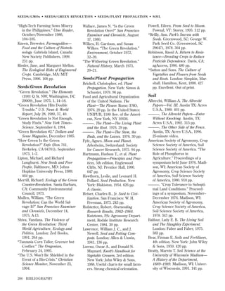 SEEDS/GMOs • SEEDS/GREEN REVOLUTION • SEEDS/PLANT PROPAGATION • SOIL

“High-Tech Farming Sows Misery
in the Philippines.” Utne Reader,
October/November 1986,
104–105.
Kneen, Brewster. Farmageddon—
Food and the Culture of Biotechnology. Gabriola Island, Canada:
New Society Publishers, 1999.
231 pp.
Rissler, Jane, and Margaret Mellon.
The Ecological Risks of Engineered
Crops. Cambridge, MA: MIT
Press, 1996. 168 pp.

Seeds/Green Revolution
“Green Revolution.” The Elements
(1901 Q St. NW, Washington, DC
20009), June 1975, 1, 14–16.
“Green Revolution Hits Double
Trouble.” U.S. News & World
Report, July 28, 1980, 37, 40.
“Green Revolution Is Not Enough,
Study Finds.” New York Times–
Science, September 6, 1994.
“Green Revolution #2.” Dollars and
Sense Magazine, December 1985.
“How Green Is the Green
Revolution?” Enfo (Box 761,
Berkeley, CA 94701), September
1973, 1–2.
Lipton, Michael, and Richard
Longhurst. New Seeds and Poor
People. Baltimore, MD: Johns
Hopkins University Press, 1989.
464 pp.
Merrill, Richard. Ecology of the Green
Counter-Revolution. Santa Barbara,
CA: Community Environmental
Council, 1973.
Mullen, William. “The Green
Revolution: Can the World Salvage It?” San Francisco Examiner
and Chronicle, December 14,
1975, A-13.
Shiva, Vandana. The Violence of
the Green Revolution: Third
World Agriculture, Ecology and
Politics. London: Zed Books,
1991. 264 pp.
“Tanzania Corn Taller, Greener but
Costlier.” The Oregonian,
February 24, 1993.
“The U.S. Won’t Be Shielded in the
Event of a Bio-Crisis.” Christian
Science Monitor, November 23,
1994.
206

BIBLIOGRAPHY

Wallace, James N. “Is the Green
Revolution Over?” San Francisco
Examiner and Chronicle, August
17, 1980.
Wilkes, H. Garrison, and Susan
Wilkes. “The Green Revolution.”
Environment, October 1972,
32–39.
“The Withering Green Revolution.”
Natural History, March 1973,
20–21.

Seeds/Plant Propagation
Brickell, Christopher, ed. Plant
Propagation. New York: Simon &
Schuster, 1979. 96 pp.
Food and Agricultural Organization
of the United Nations. The
Plant—The Flower. Rome: FAO,
1976. 29 pp. In the United States:
UNIPUB, 1180 Ave. of the Americas, New York, NY 10036.
———. The Plant—The Living Plant
and the Root. 1976. 29 pp.
———. The Plant—The Stem, the
Buds, and the Leaves. 1976. 30 pp.
Fyfe, Agnes. Moon and Planet.
Arlesheim, Switzerland: Society
for Cancer Research, 1975. 94 pp.
Hartmann, Hudson T., et al. Plant
Propagation—Principles and Practices, 5th edition. Englewood
Cliffs, NJ: Prentice Hall, 1990.
647 pp.
Hawthorn, Leslie, and Leonard H.
Pollard. Seed Production. New
York: Blakiston, 1954. 626 pp.
A classic.
Heiser, Charles B., Jr. Seed to Civilization. San Francisco: W. H.
Freeman, 1973. 243 pp.
Hofstetter, Robert. Overseeding
Research Results, 1982–1984.
Kutztown, PA: Agronomy Department, Rodale Institute Research
Center, 1984. 30 pp.
Lawrence, William J. C., and J.
Newell. Seed and Potting Composts. London: Allen & Unwin,
1941. 136 pp.
Lorenz, Oscar A., and Donald N.
Maynard. Knott’s Handbook for
Vegetable Growers, 3rd edition.
New York: John Wiley & Sons,
1988. Useful charts for small farmers. Strong chemical orientation.

Powell, Eileen. From Seed to Bloom.
Pownal, VT: Storey, 1995. 312 pp.
*Reilly, Ann. Park’s Success with
Seeds. Greenwood, SC: George W.
Park Seed Co. (Greenwood, SC
29647), 1978. 364 pp.
Robinson, Raoul A. Return to Resistance—Breeding Crops to Reduce
Pesticide Dependence. Davis, CA:
agAccess, 1996. 480 pp.
*Sutton and Sons. The Culture of
Vegetables and Flowers from Seeds
and Roots. London: Simpkin, Marshall. Hamilton, Kent, 1898. 427
pp. Excellent. Out of print.

Soil
Albrecht, William A. The Albrecht
Papers—Vol. III. Austin TX: Acres
U.S.A., 1989. 401 pp.
———. The Albrecht Papers—Enter
Without Knocking. Austin, TX:
Acres U.S.A., 1992. 315 pp.
———. The Other Side of the Fence.
Austin, TX: Acres U.S.A., 1996.
25-minute video.
American Society of Agronomy, Crop
Science Society of America, Soil
Science Society of America. “The
Role of Phosphorus in
Agriculture.” Proceedings of a
symposium held June 1976. Madison, WI: American Society of
Agronomy, Crop Science Society
of America, Soil Science Society
of America, 1980. 910 pp.
———. “Crop Tolerance to Suboptimal Land Conditions.” Proceedings of a symposium, November–
December 1976. Madison, WI:
American Society of Agronomy,
Crop Science Society of America,
Soil Science Society of America,
1978. 343 pp.
Balfour, Lady E. B. The Living Soil
and The Haughley Experiment.
London: Faber and Faber, 1975.
383 pp.
Bear, Firman E. Soils and Fertilizers,
4th edition. New York: John Wiley
& Sons, 1959. 420 pp.
Beatty, Marvin T. Soil Science at the
University of Wisconsin Madison—
A History of the Department,
1889–1989. Madison, WI: University of Wisconsin, 1991. 141 pp.

 