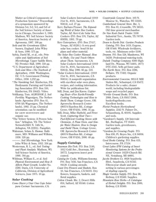 SOIL • SOLAR COOKING • SUPPLY CATALOGS

Matter as Critical Components of
Production Systems.” Proceedings
of a symposium sponsored by
Division S-4, S-2, S-3, and S-8 of
the Soil Science Society of America in Chicago, December 3, 1985.
Madison, WI: Soil Science Society
of America, American Society of
Agronomy, 1987. 166 pp.
Soils and the Greenhouse Effect.
Sussex, England: John Wiley
& Sons, 1990. 575 pp.
Sylvia, David M., et al., eds. Principles and Applications of Soil
Microbiology. Upper Saddle River,
NJ: Prentice Hall, 1999. 550 pp.
*U.S. Department of Agriculture.
Soils and Men—The Yearbook of
Agriculture, 1938. Washington,
DC: U.S. Government Printing
Ofﬁce, 1938. 1,232 pp.
*The Vanishing Soil. Kimberton, PA:
Biodynamic Farming and Gardening Association (P.O. Box 550,
Kimberton, PA 19442). Video.
Veldkamp, Tom. AGRODOK 2, Soil
Fertility. Wagenigen, The Netherlands: Agromisa (P.O. Box 41,
6700 AA Wagenigen, The Netherlands), 1992. 25 pp. Chemical
orientation; can be modiﬁed
for GROW BIOINTENSIVE and
organic use.
“The Vetiver System: A Proven Solution.” Arlington, VA: The Vetiver
Network(3601 N. 14th St.,
Arlington, VA 22201). Pamphlet.
Waksman, Selam A. Humus. Baltimore, MD: Williams and Wilkins,
1938. 526 pp.
———. Soil Microbiology. New York:
John Wiley & Sons, 1952. 356 pp.
Westerman, R. L., ed. Soil Testing
and Plant Analysis. Madison, WI:
Soil Science Society of America,
1990. 784 pp.
Wildman, William E., et al. Soil:
Physical Environment and How It
Affects Plant Growth. Leaﬂet No.
2280. Davis, CA: University of
California, Division of Agricultural
Sciences, June 1975. 10 pp.

Solar Cooking
Como Hacer y Usar Una Caja Solar
para Cocinar. Sacramento, CA:

Solar Cookers International (1919
21st St., #101, Sacramento, CA
95814), n.d. 27 pp.
Kerr, Barbara Prosser. The Expanding World of Solar Box Cookers.
Taylor, AZ: Kerr-Cole Solar Box
Cookers (P.O. Box 576, Taylor, AZ
85939), 1991. 79 pp.
Kerr Enterprises. (P.O. Box 27417,
Tempe, AZ 85281.) A very good
solar box cooker. Send $4 for
plans and other material.
The Solar Box Cooker Manual: How
to Make, Use and Teach Others
about Them. Sacramento, CA:
Solar Cookers International (1919
21st St., #101, Sacramento, CA
95814), May 1990. 66 pp. $10.
*Solar Cookers International. (1919
21st St., #101, Sacramento, CA
95814.) A nonproﬁt organization
with excellent solar oven plans,
recipes, and cooking information.
Write for publications list.
Still, Dean, and Jim Kness. Capturing Heat—Five Earth-Friendly
Cooking Technologies and How to
Build Them. Cottage Grove, OR:
Aprovecho Research Center
(80574 Hazelton Rd., Cottage
Grove, OR 97424), 1996. 35 pp.
Still, Dean, Mike Hatﬁeld, and Peter
Scott. Capturing Heat Two—
Fuel-Efﬁcient Cooking Stoves with
Chimneys, A Pizza Oven, and Simple Water Heaters: How to Design
and Build Them. Cottage Grove,
OR: Aprovecho Research Center
(80574 Hazelton Rd., Cottage
Grove, OR 97424), 2000. 48 pp.

Supply Catalogs
Bozeman Bio-Tech. P.O. Box 3146,
1612 Gold Ave., Bozeman, MT
59772. Long-term insect pest
control.
Catalog for Cooks, Williams-Sonoma.
P.O. Box 7456, San Francisco, CA
94120. Cooking utensils.
Coast Dry Flowers and Baskets. Box
10, San Francisco, CA 94101. Dry
ﬂowers, bouquets, baskets, and
ﬂoral supplies.
Cotton Clouds. Rte. 2, Desert Hills
#16, Safford, AZ 85546. Cotton
yarn.

Countryside General Store. 103 N.
Monroe St., Waterloo, WI 53595.
Cumberland General Store. Rte. 3,
P.O. Box 81, Crossville, TN 38555.
Old time general merchandise.
De Van Koek Dutch Trader. 3100
Industrial Terr., Austin, TX 78759.
Garden tools.
Down to Earth Dist. Garden Products
Catalog, P.O. Box 1419, Eugene,
OR 97440. Wholesale fertilizers,
tools, etc. Minimum order $100.
Dramm. P.O. Box 528, Manitowoc, WI
54220. Professional watering tools.
Duluth Trading Company. 8300 Highland Dr., Wausau, WI 54401, (877)
DTC-2345. Sells gel knee pads.
The Earth Store. P.O. Box 2286,
Bellaire, TX 77402. Organic
products.
Environmental Concerns. 9051-E Mill
Station Rd., Sebastopol, CA 95472.
Products for a safer, cleaner
world, including biodegradable
soaps and recycled paper.
*Fertile Ground Books. P.O. Box
2008, Davis, CA 95617-2008,
books@agribooks.com.
Excellent books.
Florist Products Horticultural
Supplies. 2242 N. Palmer Dr.,
Schaumburg, IL 60195. Supplies
and tools.
*Gardener’s Supply, 128 Intervale
Rd., Burlington, VT 05401.
Garden tools, greenhouses,
and supplies.
*Gardens for Growing People. P.O.
Box 630, Pt. Reyes Sta., CA 94956.
Children’s gardening supplies.
Good Books Catalog. P.O. Box 419,
Intercourse, PA 17534.
Great Lakes IPM Catalog of Insect
Monitoring Systems for the Professional Grower. 10220 Church Rd.
NE, Vestaburg, MI 48891.
Jacobs Brothers Co. 8928 Sepulveda
Blvd., Sepulveda, CA 91343.
Fifteen-year shade and pest
netting in various percentages
of shading capacity.
Magic Garden Supply. P.O. Box 68,
Redway, CA 95560. Supplies.
Mountain Rose Herbs—A Catalogue
of Herbal Delights. P.O. Box 2000,
Redway, CA 95560.
BIBLIOGRAPHY

209

 