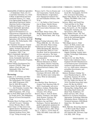 SUSTAINABLE AGRICULTURE • TERRACING • TESTING • TOOLS

Sustainability of California Agriculture
—A Symposium. Davis, CA: U.C.
Cooperative Extension, U.C. Davis
College of Agricultural and Environmental Sciences, U.C. Santa
Cruz Agroecology Program, U.C.
Agricultural Experiment Station,
American Society of Agronomy
California Chapter, n.d. 317 pp.
Towards Sustainable Agriculture.
Langenbruck, Switzerland:
Agroecol Development (c/o
Oekozentrum Langenbruck, CH4438 Langenbruck, Switzerland).
Information of Low-External Input
Agriculture (P.O. Box 64, 3830 AB
Leusden, The Netherlands), 1988.
Two-part series.
The Transition Document—Toward
an Environmentally Sound Agriculture. Portland, OR: Oregon
Tilth Research and Education
Committee, 1989. 77 pp.
What Is Sustainable Agriculture?
Davis, CA: University of California, Sustainable Agriculture
Research and Education Program,
1991. 5 pp.
United Nations Development Programme (UNDP). Urban Agriculture—Food, Jobs and
Sustainable Cities. New York:
UNDP, 1996. 302 pp.

Terracing
Copijn, A. N. A-Frames and Other
Levelling Instruments. Leusden,
The Netherlands: ETC Foundation, AME Programme (P.O.
Box 64, 3830 AB Leusden,
The Netherlands), 1986. 13 pp.
———. Soil Protection. Leusden, The
Netherlands: ETC Foundation,
AME Programme, 1987. 16 pp.
How to Farm Hilly Lands. Forestry
for People Series. The Philippines:
Bureau of Forest Development.
15 pp.
“Kenyans Shore Up Hopes and Topsoil with Terraces.” Christian
Science Monitor, May 9, 1988.
Vetiver Grass—A Thin Green Line
Against Erosion. Washington, DC:
National Research Council,
National Academy Press, 1993.
171 pp. “Living terracing” crop.

Wenner, Carl G. Trees in Erosion and
Soil Conservation. Nairobi, Kenya:
Nairobi Ministry of Agriculture,
Farm Management Branch Project and Evaluation Division, 1980.
26 pp.
———. An Outline of Soil Conservation in Kenya. Nairobi, Kenya:
Kenya Ministry of Agriculture,
Soil Conservation Extension Unit.
57 pp.
World Bank. Vetiver Grass—The
Hedge Against Erosion. Washington, DC: World Bank, 1990. 78 pp.

Testing
National Testing Laboratory. 6555
Wilson Mills Rd., Ste. 102, Cleveland, OH 44143. Water testing.
*Timberleaf Soil Testing Service.
39648 Old Spring Rd., Murrieta,
CA 92563-5566, (909) 677-7510.
Excellent. Send for information on
services and prices. The basic
and trace mineral tests are highly
recommended.
Wallace, T. M. C. The Diagnosis of
Mineral Deﬁciencies in Plants.
Long Ashton, Bristol: University
of Bristol Agricultural and Horticultural Research Station, 1944.
164 pp.
*Watercheck. 6555 Wilson Mills Rd.,
Cleveland, OH 44123, (800) 4583330. Excellent water testing laboratory. Write for information.

Tools
Arts Machine Shop. Harrison at
Oregon Trail, American Falls, ID
83211. Good-quality soil corers.
Blackburn, Graham. Woodworking
Handtools. New York: Simon &
Schuster, 1974. 238 pp.
Branch, Diana S. Tools for Homesteaders, Gardeners, and SmallScale Farmers. Emmaus, PA:
Rodale Press, 1978. 512 pp.
Carruthers, Ian, and Marc
Rodriquez. Tools for Agriculture: A
guide to appropriate equipment for
smallholder farmers. Nottingham,
U.K.: Russell Press, 1992. 238 pp.
The C. S. Bell Co. 170 W. Davis St.,
Tifﬁn, OH 44883. Grain mills and
shellers.

J. A. Cissell Co. Aqunkum-Yellowbrook Rd., Farmingdale, NJ 07727.
Five- to ten-year bird netting.
Happy Valley Ranch. P.O. Box 9153,
Yakima, WA 98909. Cider, fruit,
and wine presses.
Jackson, Albert, and David Day.
Tools and How to Use Them.
New York: Knopf, 1979. 252 pp.
Jones, Bernard E., ed. The Complete
Woodworker. Berkeley, CA: Ten
Speed Press, 1980. 408 pp.
Logan, William Bryant. The Tool
Book: A compendium of over 500
tools for the well-tended garden.
New York: Workman, 1997.
302 pp.
*McCullagh, James C. Pedal
Power—In Work, Leisure and
Transportation. Emmaus, PA:
Rodale Press, 1977. 133 pp.
McRobie, George, ed. Tools for
Organic Farming. London: Intermediate Technology Publications,
1990. 77 pp.
R. Hunt & Co. Ltd. Atlas Works.
Earles Colne Colchester, Essex,
England CO6 2EP. Manufacturers
of mechanical power transmission
equipment agricultural machinery, e.g., chaff cutters, winnowers,
groundnut decorticators, and
grinding mills.
Seymour Hardware Catalog. Seymour Manufacturing Co., 500 N.
Broadway, Seymour, IN 47274.
Stratoﬂex, Inc. 220 Roberts Cut-Off,
P.O. Box 10398, Fort Worth, TX
76114. Excellent heavy-duty water
hoses. We like the #230-12.
*Tresemer, David. The Scythe Book—
Mowing Hay, Cutting Weeds, and
Harvesting Small Grains with
Hand Tools. Brattleboro, VT:
Hand and Foot, 1981. 120 pp.
Volunteers in Technical Assistance.
Appropriate Technology Materials
Information Sheets. Volunteers in
Technical Assistance (3206 Rhode
Island Ave., Mt. Rainier, MD
20822).
Wells, Malcolm. Recovering America
—A More Gentle Way to Build.
Brewster, MA: Malcolm Wells
(673 Satucket Rd., Brewster, Cape
Cod, MA), 1999. 143 pp.
BIBLIOGRAPHY

211

 