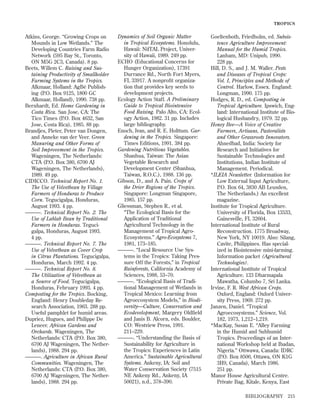 TROPICS

Atkins, George. “Growing Crops on
Mounds in Low Wetlands.” The
Developing Countries Farm Radio
Network (595 Bay St., Toronto,
ON M5G 2C3, Canada). 8 pp.
Beets, Willem C. Raising and Sustaining Productivity of Smallholder
Farming Systems in the Tropics.
Alkmaar, Holland: AgBé Publishing (P.O. Box 9125, 1800 GC
Alkmaar, Holland), 1990. 738 pp.
Bernhardt, Ed. Home Gardening in
Costa Rica. San Jose, CA: The
Tico Times (P.O. Box 4632, San
Jose, Costa Rica), 1985. 88 pp.
Brandjes, Pieter, Peter van Dongen,
and Anneke van der Veer. Green
Manuring and Other Forms of
Soil Improvement in the Tropics.
Wageningen, The Netherlands:
CTA (P.O. Box 380, 6700 AJ
Wageningen, The Netherlands),
1989. 49 pp.
CIDICCO. Technical Report No. 1.
The Use of Velvetbean by Village
Farmers of Honduras to Produce
Corn. Tegucigalpa, Honduras,
August 1993. 4 pp.
———. Technical Report No. 2. The
Use of Lablab Bean by Traditional
Farmers in Honduras. Tegucigalpa, Honduras, August 1993.
4 pp.
———. Technical Report No. 7. The
Use of Velvetbean as Cover Crop
in Citrus Plantations. Tegucigalpa,
Honduras, March 1992. 4 pp.
———. Technical Report No. 8.
The Utilization of Velvetbean as
a Source of Food. Tegucigalpa,
Honduras, February 1993. 4 pp.
Composting for the Tropics. Bocking,
England: Henry Doubleday Research Association, 1963. 288 pp.
Useful pamphlet for humid areas.
Dupriez, Hugues, and Philippe De
Leneer. African Gardens and
Orchards. Wageningen, The
Netherlands: CTA (P.O. Box 380,
6700 AJ Wageningen, The Netherlands), 1988. 294 pp.
———. Agriculture in African Rural
Communities. Wageningen, The
Netherlands: CTA (P.O. Box 380,
6700 AJ Wageningen, The Netherlands), 1988. 294 pp.

Dynamics of Soil Organic Matter
in Tropical Ecosystems. Honolulu,
Hawaii: NifTAL Project, University of Hawaii, 1989. 249 pp.
ECHO (Educational Concerns for
Hunger Organization), 17391
Durrance Rd., North Fort Myers,
FL 33917. A nonproﬁt organization that provides key seeds to
development projects.
Ecology Action Staff. A Preliminary
Guide to Tropical Biointensive
Food Raising. Palo Alto, CA: Ecology Action, 1982. 31 pp. Includes
large bibliography.
Enoch, Ivan, and R. E. Holttum. Gardening in the Tropics. Singapore:
Times Editions, 1991. 384 pp.
Gardening Nutritious Vegetables.
Shanhua, Taiwan: The Asian
Vegetable Research and
Development Center (Shanhua,
Taiwan, R.O.C.), 1988. 136 pp.
Gibson, D., and A. Pain. Crops of
the Drier Regions of the Tropics.
Singapore: Longman Singapore,
1985. 157 pp.
Gliessman, Stephen R., et al.
“The Ecological Basis for the
Application of Traditional
Agricultural Technology in the
Management of Tropical AgroEcosystems.” Agro-Ecosystems 7,
1981, 173–185.
———. “Local Resource Use Systems in the Tropics: Taking Pressure Off the Forests,” in Tropical
Rainforests, California Academy of
Sciences, 1988, 53–70.
———. “Ecological Basis of Traditional Management of Wetlands in
Tropical Mexico: Learning from
Agroecosystem Models,” in Biodiversity—Culture, Conservation and
Ecodevelopment, Margery Oldﬁeld
and Janis B. Alcorn, eds. Boulder,
CO: Westview Press, 1991.
211–229.
———. “Understanding the Basis of
Sustainability for Agriculture in
the Tropics: Experiences in Latin
America.” Sustainable Agricultural
Systems. Ankeny, IA: Soil and
Water Conservation Society (7515
NE Ankeny Rd., Ankeny, IA
50021), n.d., 378–390.

Goeltenboth, Friedholm, ed. Subsistence Agriculture Improvement:
Manual for the Humid Tropics.
Lanham, MD: Unipub, 1990.
228 pp.
Hill, D. S., and J. M. Waller. Pests
and Diseases of Tropical Crops:
Vol. I, Principles and Methods of
Control. Harlow, Essex. England:
Longman, 1990. 175 pp.
Hodges, R. D., ed. Composting in
Tropical Agriculture. Ipswich, England: International Institute of Biological Husbandry, 1979. 32 pp.
Honey Bee—A Voice of Creative
Farmers, Artisans, Pastoralists
and Other Grassroots Innovators.
Ahnedbad, India: Society for
Research and Initiatives for
Sustainable Technologies and
Institutions, Indian Institute of
Management. Periodical.
*ILEIA Newsletter. (Information for
Low External Input Agriculture,
P.O. Box 64, 3830 AB Leusden,
The Netherlands.) An excellent
magazine.
Institute for Tropical Agriculture.
University of Florida, Box 13533,
Gainesville, FL 32604.
International Institute of Rural
Reconstruction. 1775 Broadway,
New York, NY 10019. Also: Silang,
Cavite, Philippines. Has specialized in Biointensive mini-farming.
Information packet (Agricultural
Technologies).
International Institute of Tropical
Agriculture. 133 Dharmapala
Mawatha, Columbo 7, Sri Lanka.
Irvine, F. R. West African Crops.
Oxford, England: Oxford University Press, 1969. 272 pp.
Janzen, Daniel. “Tropical
Agroecosystems.” Science, Vol.
182, 1973, 1,212–1,219.
*MacKay, Susan E. “Alley Farming
in the Humid and Subhumid
Tropics. Proceedings of an International Workshop held at Ibadan,
Nigeria.” Ottwawa, Canada: IDRC
(P.O. Box 8500, Ottawa, ON K1G
3H9, Canada), March 1986.
251 pp.
Manor House Agricultural Centre.
Private Bag, Kitale, Kenya, East
BIBLIOGRAPHY

215

 