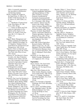 TROPICS • VEGETABLES

Africa. A nonproﬁt organization
that specializes in Biointensive
mini-farming training.
Martin, Franklin W. Forages for
the Small Farm. Ft. Myers, FL:
ECHO (17430 Durrance Rd., N.
Ft. Myers, FL 33917-2200), n.d.
24 pp.
———. Handbook of Tropical Food
Crops. Boca Raton, FL: CRC
Press, 1984. 296 pp.
———. Primer on Plants and Techniques for Agriculture in Dry
Regions of the Tropics. N. Ft.
Myers, FL: ECHO (17391 Durrance Rd., N. Ft. Myers, FL
33917), n.d.
16 pp.
Organic Matter Management and
Tillage in Humid and Subhumid
Africa. IBSRAM Proceedings, No.
10. Bangkok, Thailand: International Board for Soil Research and
Management, 1990. 459 pp.
*Sanchez, Pedro A. Properties and
Management of Soil in the Tropics.
New York: John Wiley & Sons,
1987. 618 pp.
Schwartz, H., and Marcial A. PastorCorrales, eds. Bean Production
Problems in the Tropics, 2nd edition. Cali, Columbia: Centro Internacional de Agricultura Tropical
(Apartado Aeréo 6713, Cali,
Colombia), 1989. 725 pp.
Soil Management, Compost
Production and Use in Tropical
and Subtropical Environments.
Rome, Italy: FAO of the United
Nations (Via delle Terme di Caracalle, 00100 Rome, Italy), 1987.
177 pp.
Sommers, Paul. Low-Cost Farming in
the Humid Tropics: An Illustrated
Handbook. Metro Manila, Phillipines: Island Publishing House
(STA Mesa P.O. Box 406, Metro
Manila, Philippines), 1984. 38 pp.
Srivastava, Jitendre, et al. Conserving
Soil Moisture and Fertility in
the Warm Seasonally Dry Tropics.
Washington, DC: The International Bank for Reconstruction
and Development (1818 H St.,
NW, Washington, DC 20433),
1993. 75 pp.
216

BIBLIOGRAPHY

Steiner, Kurt G. Intercropping in
Tropical Smallholders Agriculture
with Special Reference to West
Africa. Eschborn, Germany:
Deutsche Gesellschaft für
Technische Zusammenarbeith
(Postfach 5180, D-6236 Eschborn/
Ts. 1, Germany), 1984. 304 pp.
Stoll, Gabriele. Natural Crop Protection in the Tropics. Weikersheim, Germany: Margraf Verlag
(P.O. Box 1205, 97985 Weikersheim, Germany), 2000. 376 pp.
Thurston, H. David. Slash/Mulch
Systems: Sustainable Methods for
Tropical Agriculture. Boulder, CO:
Westview Press, 1997. 196 pp.
UNICEF. The UNICEF Home Gardens Handbook. New York:
UNICEF, 1982.
USDA, ARS Tropical Agriculture
Research Station. 2200 Pedro
Albizu Campos Ave., Ste. 201
Mayaguez, Peurto Rico 0068005470 (formerly, Mayaquez Institute of Tropical Agriculture, SEA,
Box 70, Mayaquez, Puerto Rico
00681).
Wicherley, W. The Whole Art of
Rubber Growing. Philadelphia:
J. B. Lippincott, 1911. 151 pp.

Vegetables
Aaron, Chester. The Great Garlic
Book: A Guide with Recipes.
Berkeley, CA: Ten Speed Press,
1997. 146 pp.
Allan, Ken. Sweet Potatoes for the
Home Garden. Kingston, Canada:
Green Spade Books, 1998. 204 pp.
Allen, C. L. Cabbage, Cauliﬂower
and Allied Vegetables. New York:
Orange Judd, 1918.
125 pp.
Bailey, L. H. Principles of Vegetable
Gardening. New York: Macmillan,
1901. 450 pp.
Barnes, James, and William Robinson. Asparagus Culture: The Best
Methods Employed. New York:
George Routledge & Sons,
n.d. 84 pp.
Basse, H., et al. Variétés de Laitues.
Wageningen, Holland: Instituut
Voor De Veredeling Van Tuinbourwgewassen, 1960. 228 pp.

Blasdale, Walter C. “Some Chinese
Vegetable Food Materials and
Their Nutritive and Economic
Value.” Bulletin No. 68. Washington, DC: USDA Office of
Experiment Stations, July 15,
1899, 48 pp.
Brewster, J. L. Onions and Other
Vegetable Alliums. Wallingford,
Oxon, U.K.: CAB International,
1994. 236 pp.
Brickell, Christopher, ed. Vegetables.
New York: Simon & Schuster,
1980. 96 pp.
Burrage, Albert C. Burrage on
Vegetables. Boston: Houghton
Mifﬂin, 1975. 224 pp. Good notes
on scheduling for continuous
harvest.
Burton, W. G. The Potato, 3rd edition. New York: Halsted Press,
1989. 724 pp.
Decoteau, Dennis R. Vegetable Crops.
Upper Saddle River, NJ: Prentice
Hall, 2000. 464 pp.
DeWitt, Dave and Paul W. Bosland.
How to Grow Peppers—The Pepper
Garden. Berkeley, CA: Ten Speed
Press, 1993. 240 pp.
———. Peppers of the World: An
Identiﬁcation Guide. Berkeley, CA:
Ten Speed Press, 1996. 219 pp.
Engeland, Ron L. Growing Great
Garlic. Okanogan, WA: Filaree
Productions (Rte. 2, P.O. Box 162,
Okanogan, WA 98840), 1991.
213 pp.
Garnham, Peter. “Cut-And-ComeAgain Lettuce Sampler.” Kitchen
Gardener, February/March 1999,
10–14.
Gregory, James J. H. Cabbages:
How to Grow Them. Salem, MA:
Observer Steam Printing Rooms,
1870. 73 pp.
———. Onion Raising: What Kinds
to Raise and the Way to Raise
Them. Marblehead, MA: Messenger Steam Printing House, 1878.
42 pp.
Greiner, T. Celery for Proﬁt. Philadelphia, PA: W. Atlee Burpee, 1893.
85 pp.
Hand, F. E., and K. L. Cockerham.
The Sweet Potato. New York:
Macmillan, 1921. 261 pp.

 