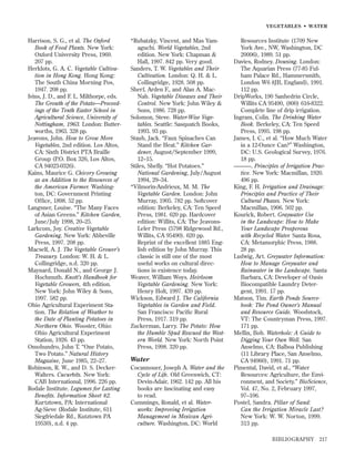 VEGETABLES • WATER

Harrison, S. G., et al. The Oxford
Book of Food Plants. New York:
Oxford University Press, 1969.
207 pp.
Herklots, G. A. C. Vegetable Cultivation in Hong Kong. Hong Kong:
The South China Morning Pos,
1947. 208 pp.
Ivins, J. D., and F. L. Milthorpe, eds.
The Growth of the Potato—Proceedings of the Tenth Easter School in
Agricultural Science, University of
Nottingham, 1963. London: Butterworths, 1963. 328 pp.
Jeavons, John. How to Grow More
Vegetables, 2nd edition. Los Altos,
CA: Sixth District PTA Braille
Group (P.O. Box 326, Los Altos,
CA 94023-0326).
Kains, Maurice G. Chicory Growing
as an Addition to the Resources of
the American Farmer. Washington, DC: Government Printing
Ofﬁce, 1898. 52 pp.
Langsner, Louise. “The Many Faces
of Asian Greens.” Kitchen Garden,
June/July 1998, 20–25.
Larkcom, Joy. Creative Vegetable
Gardening. New York: Abbeville
Press, 1997. 208 pp.
Macself, A. J. The Vegetable Grower’s
Treasury. London: W. H. & L.
Collingridge, n.d. 320 pp.
Maynard, Donald N., and George J.
Hochmuth. Knott’s Handbook for
Vegetable Growers, 4th edition.
New York: John Wiley & Sons,
1997. 582 pp.
Ohio Agricultural Experiment Station. The Relation of Weather to
the Date of Planting Potatoes in
Northern Ohio. Wooster, Ohio:
Ohio Agricultural Experiment
Station, 1926. 43 pp.
Omohundro, John T. “One Potato,
Two Potato.” Natural History
Magazine, June 1985, 22–27.
Robinson, R. W., and D. S. DeckerWalters. Cucurbits. New York:
CAB International, 1996. 226 pp.
Rodale Institute. Legumes for Lasting
Beneﬁts. Information Sheet #2.
Kurtztown, PA: International
Ag-Sieve (Rodale Institute, 611
Siegfriedale Rd., Kutztown PA
19530), n.d. 4 pp.

*Rubatzky, Vincent, and Mas Yamaguchi. World Vegetables, 2nd
edition. New York: Chapman &
Hall, 1997. 842 pp. Very good.
Sanders, T. W. Vegetables and Their
Cultivation. London: Q. H. & L.
Collingridge, 1928. 508 pp.
Sherf, Arden F., and Alan A. MacNab. Vegetable Diseases and Their
Control. New York: John Wiley &
Sons, 1986. 728 pp.
Solomon, Steve. Water-Wise Vegetables. Seattle: Sasquatch Books,
1993. 93 pp.
Staub, Jack. “Faux Spinaches Can
Stand the Heat.” Kitchen Gardener, August/September 1999,
12–15.
Stiles, Shelly. “Hot Potatoes.”
National Gardening, July/August
1994, 29–34.
*Vilmorin-Andrieux, M. M. The
Vegetable Garden. London: John
Murray, 1905. 782 pp. Softcover
edition: Berkeley, CA: Ten Speed
Press, 1981. 620 pp. Hardcover
edition: Willits, CA: The JeavonsLeler Press (5798 Ridgewood Rd.,
Willits, CA 95490). 620 pp.
Reprint of the excellent 1885 English edition by John Murray. This
classic is still one of the most
useful works on cultural directions in existence today.
Weaver, William Woys. Heirloom
Vegetable Gardening. New York:
Henry Holt, 1997. 439 pp.
Wickson, Edward J. The California
Vegetables in Garden and Field.
San Francisco: Paciﬁc Rural
Press, 1917. 319 pp.
Zuckerman, Larry. The Potato: How
the Humble Spud Rescued the Western World. New York: North Point
Press, 1998. 320 pp.

Water
Cocannouer, Joseph A. Water and the
Cycle of Life. Old Greenwich, CT:
Devin-Adair, 1962. 142 pp. All his
books are fascinating and easy
to read.
Cummings, Ronald, et al. Waterworks: Improving Irrigation
Management in Mexican Agriculture. Washington, DC: World

Resources Institute (1709 New
York Ave., NW, Washington, DC
20006), 1989. 51 pp.
Davies, Rodney. Dowsing. London:
The Aquarian Press (77-85 Fulham Palace Rd., Hammersmith,
London W6 8JB, England), 1991.
112 pp.
DripWorks, 190 Sanhedrin Circle,
Willits CA 95490, (800) 616-8322.
Complete line of drip irrigation.
Ingram, Colin. The Drinking Water
Book. Berkeley, CA: Ten Speed
Press, 1995. 198 pp.
James, I. C., et al. “How Much Water
in a 12-Ounce Can?” Washington,
DC: U.S. Geological Survey, 1976.
18 pp.
———. Principles of Irrigation Practice. New York: Macmillan, 1920.
496 pp.
King, F. H. Irrigation and Drainage:
Principles and Practice of Their
Cultural Phases. New York:
Macmillan, 1906. 502 pp.
Kourick, Robert. Graywater Use
in the Landscape: How to Make
Your Landscape Prosperous
with Recycled Water. Santa Rosa,
CA: Metamorphic Press, 1988.
28 pp.
Ludwig, Art. Greywater Information:
How to Manage Greywater and
Rainwater in the Landscape. Santa
Barbara, CA: Developer of Oasis
Biocompatible Laundry Detergent, 1991. 17 pp.
Matson, Tim. Earth Ponds Sourcebook: The Pond Owner’s Manual
and Resource Guide. Woodstock,
VT: The Countryman Press, 1997.
171 pp.
Mellin, Bob. Waterhole: A Guide to
Digging Your Own Well. San
Anselmo, CA: Balboa Publishing
(11 Library Place, San Anselmo,
CA 94960), 1991. 71 pp.
Pimental, David, et al., “Water
Resources: Agriculture, the Environment, and Society.” BioScience,
Vol. 47, No. 2, February 1997,
97–106.
Postel, Sandra. Pillar of Sand:
Can the Irrigation Miracle Last?
New York: W. W. Norton, 1999.
313 pp.
BIBLIOGRAPHY

217

 