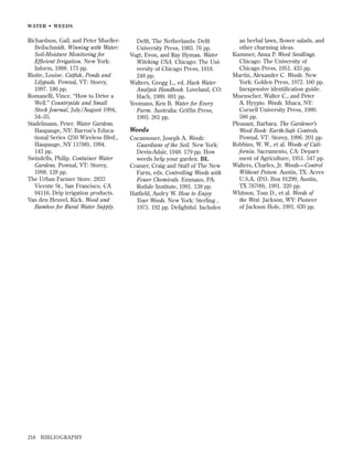 WATER • WEEDS

Richardson, Gail, and Peter MuellerBeilschmidt. Winning with Water:
Soil-Moisture Monitoring for
Efﬁcient Irrigation. New York:
Inform, 1988. 173 pp.
Riotte, Louise. Catﬁsh, Ponds and
Lilypads. Pownal, VT: Storey,
1997. 186 pp.
Romanelli, Vince. “How to Drive a
Well.” Countryside and Small
Stock Journal, July/August 1994,
34–35.
Stadelmann, Peter. Water Gardens.
Haupauge, NY: Barron’s Educational Series (250 Wireless Blvd.,
Haupauge, NY 11788), 1994.
143 pp.
Swindells, Philip. Container Water
Gardens. Pownal, VT: Storey,
1998. 128 pp.
The Urban Farmer Store. 2833
Vicente St., San Francisco, CA
94116. Drip irrigation products.
Van den Heuvel, Kick. Wood and
Bamboo for Rural Water Supply.

218

BIBLIOGRAPHY

Delft, The Netherlands: Delft
University Press, 1983. 76 pp.
Vogt, Evon, and Ray Hyman. Water
Witching USA. Chicago: The University of Chicago Press, 1918.
248 pp.
Walters, Gregg L., ed. Hach Water
Analysis Handbook. Loveland, CO:
Hach, 1989. 691 pp.
Yeomans, Ken B. Water for Every
Farm. Australia: Grifﬁn Press,
1993. 261 pp.

Weeds
Cocannouer, Joseph A. Weeds:
Guardians of the Soil. New York:
Devin-Adair, 1948. 179 pp. How
weeds help your garden. BL
Cramer, Craig and Staff of The New
Farm, eds. Controlling Weeds with
Fewer Chemicals. Emmaus, PA:
Rodale Institute, 1991. 138 pp.
Hatﬁeld, Audry W. How to Enjoy
Your Weeds. New York: Sterling ,
1971. 192 pp. Delightful. Includes

an herbal lawn, ﬂower salads, and
other charming ideas.
Kummer, Anna P. Weed Seedlings.
Chicago: The University of
Chicago Press, 1951. 435 pp.
Martin, Alexander C. Weeds. New
York: Golden Press, 1972. 160 pp.
Inexpensive identiﬁcation guide.
Muenscher, Walter C., and Peter
A. Hyypio. Weeds. Ithaca, NY:
Cornell University Press, 1980.
586 pp.
Pleasant, Barbara. The Gardener’s
Weed Book: Earth-Safe Controls.
Pownal, VT: Storey, 1996. 201 pp.
Robbins, W. W., et al. Weeds of California. Sacramento, CA: Department of Agriculture, 1951. 547 pp.
Walters, Charles, Jr. Weeds—Control
Without Poison. Austin, TX: Acres
U.S.A. (P.O. Box 91299, Austin,
TX 78709), 1991. 320 pp.
Whitson, Tom D., et al. Weeds of
the West. Jackson, WY: Pioneer
of Jackson Hole, 1991. 630 pp.

 