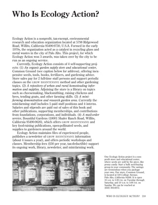 Who Is Ecology Action?
Ecology Action is a nonproﬁt, tax-exempt, environmental
research and education organization located at 5798 Ridgewood
Road, Willits, California 95490-9730, U.S.A. Formed in the early
1970s, the organization acted as a catalyst in recycling glass and
metal wastes in the city of Palo Alto. This project, for which
Ecology Action won 3 awards, was taken over by the city to be
run as an ongoing service.
Currently, Ecology Action consists of 4 self-supporting projects: (1) An organic garden supply store and educational center,
Common Ground (see caption below for address), offering inexpensive seeds, tools, books, fertilizers, and gardening advice.
Store sales pay for 2 full-time staff persons and support periodic
classes on the GROW BIOINTENSIVE method and other gardening
topics. (2) A repository of urban and rural homesteading information and supplies. Adjoining the store is a library on topics
such as cheesemaking, blacksmithing, raising chickens and
bees, tending goats, and other farming skills. (3) A minifarming demonstration and research garden area. Currently the
mini-farming staff includes 5 paid staff positions and 4 interns.
Salaries and stipends are paid out of sales of this book and
other publications, supporting memberships, and contributions
from foundations, corporations, and individuals. (4) A mail-order
service, Bountiful Gardens (18001 Shafer Ranch Road, Willits,
California 95490-9626), which offers GROW BIOINTENSIVE and
key food-raising publications, open-pollinated seeds, and
supplies to gardeners around the world.
Ecology Action maintains ﬁles of experienced people,
publishes a newsletter of GROW BIOINTENSIVE information
(about 4 issues a year), and offers periodic workshops and
classes. Membership fees ($30 per year, tax-deductible) support
its ongoing work, library, newsletter, and mini-farming work.
One Ecology Action project is a nonproﬁt store and educational center,
where seeds are sold by the piece, like
penny candy. Start a bulk seed-buying
group in your community. The savings
are tremendous when you package
your own. Our store, Common Ground,
is located at 559 College Avenue,
Palo Alto, California 94306. It is open
10 A.M. to 5:30 P.M. on Tuesday through
Saturday, and 10 A.M. to 5:00 P.M. on
Sunday. We can be reached at
(650) 493-6072.

WHO IS ECOLOGY ACTION?

219

 