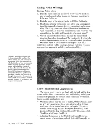 Ecology Action Offerings
Ecology Action offers:
1. Periodic class series on the GROW BIOINTENSIVE method
and urban homesteading topics, on Saturday mornings in
Palo Alto, California.
2. Periodic tours of the research site in Willits, California.
3. Short mini-farming workshops, plus a few long-term apprenticeships to people who are sincere, committed, and responsible. The 2 key questions asked of interested workers are:
“Can you make a 3- to 5-year commitment?” and “How do you
expect to use the skills and knowledge when you leave?”
4. We will answer short questions by mail if a stamped selfaddressed envelope is enclosed. We continue to develop information sheets covering the most commonly asked questions.
Our main work is the continued testing of GROW BIO INTENSIVE method yields, spacings, timing, varieties, resource
consumption, economic viability, and sustainability.

Perhaps it is unfair to compare the
yields we obtained in our hard clay
subsoil in Palo Alto with commercial
agricultural yields. The stunted broccoli plant on the left was grown using
normal backyard techniques, loosening the soil and adding chemical
fertilizer. The broccoli shown in the
middle was obtained by loosening
the soil 12 inches deep and incorporating a 3-inch layer of aged manure
with some compost. The broccoli on
the right demonstrates the superiority
of the GROW BIOINTENSIVE method,
with soil loosened 24 inches deep and
compost incorporated.

GROW BIOINTENSIVE

Applications

The GROW BIOINTENSIVE method, with its high yields, low
water and fertilizer consumption, and soil-building techniques,
is eminently practical for serious small-scale food production.
Some possible applications are:
• One mini-farmer may be able to net $5,000 to $20,000 a year
on a 1 ⁄ 8 -acre mini-farm. He or she might work a 40-hour
week and take a 4-month vacation each year. (For more
details, see Ecology Action’s Backyard Homestead, MiniFarm and Garden Log Book and Cucumber Bonanza, a SelfTeaching Mini-Series Booklet.)
• A backyard gardener in the United States could grow a
year’s supply of vegetables and soft fruits (322 pounds) on
220

WHO IS ECOLOGY ACTION?

 