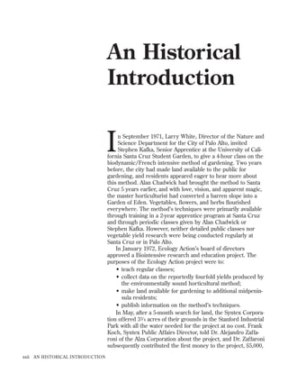 An Historical
Introduction

I

n September 1971, Larry White, Director of the Nature and
Science Department for the City of Palo Alto, invited
Stephen Kafka, Senior Apprentice at the University of California Santa Cruz Student Garden, to give a 4-hour class on the
biodynamic/French intensive method of gardening. Two years
before, the city had made land available to the public for
gardening, and residents appeared eager to hear more about
this method. Alan Chadwick had brought the method to Santa
Cruz 5 years earlier, and with love, vision, and apparent magic,
the master horticulturist had converted a barren slope into a
Garden of Eden. Vegetables, ﬂowers, and herbs ﬂourished
everywhere. The method’s techniques were primarily available
through training in a 2-year apprentice program at Santa Cruz
and through periodic classes given by Alan Chadwick or
Stephen Kafka. However, neither detailed public classes nor
vegetable yield research were being conducted regularly at
Santa Cruz or in Palo Alto.
In January 1972, Ecology Action’s board of directors
approved a Biointensive research and education project. The
purposes of the Ecology Action project were to:
• teach regular classes;
• collect data on the reportedly fourfold yields produced by
the environmentally sound horticultural method;
• make land available for gardening to additional midpeninsula residents;
• publish information on the method’s techniques.
In May, after a 5-month search for land, the Syntex Corporation offered 33⁄ 4 acres of their grounds in the Stanford Industrial
Park with all the water needed for the project at no cost. Frank
Koch, Syntex Public Affairs Director, told Dr. Alejandro Zaffaroni of the Alza Corporation about the project, and Dr. Zaffaroni
subsequently contributed the ﬁrst money to the project, $5,000,

xxii AN HISTORICAL INTRODUCTION

 