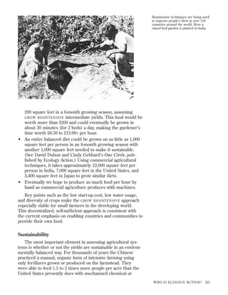 Biointensive techniques are being used
to improve people’s diets in over 110
countries around the world. Here a
raised bed garden is planted in India.

200 square feet in a 6-month growing season, assuming
GROW BIOINTENSIVE intermediate yields. This food would be
worth more than $200 and could eventually be grown in
about 30 minutes (for 2 beds) a day, making the gardener’s
time worth $6.50 to $13.00+ per hour.
• An entire balanced diet could be grown on as little as 1,000
square feet per person in an 8-month growing season with
another 1,000 square feet needed to make it sustainable.
(See David Duhon and Cindy Gebhard’s One Circle, published by Ecology Action.) Using commercial agricultural
techniques, it takes approximately 22,000 square feet per
person in India, 7,000 square feet in the United States, and
3,400 square feet in Japan to grow similar diets.
• Eventually we hope to produce as much food per hour by
hand as commercial agriculture produces with machines.
Key points such as the low start-up cost, low water usage,
and diversity of crops make the GROW BIOINTENSIVE approach
especially viable for small farmers in the developing world.
This decentralized, self-sufﬁcient approach is consistent with
the current emphasis on enabling countries and communities to
provide their own food.

Sustainability
The most important element in assessing agricultural systems is whether or not the yields are sustainable in an environmentally balanced way. For thousands of years the Chinese
practiced a manual, organic form of intensive farming using
only fertilizers grown or produced on the farmstead. They
were able to feed 1.5 to 2 times more people per acre than the
United States presently does with mechanized chemical or
WHO IS ECOLOGY ACTION?

221

 