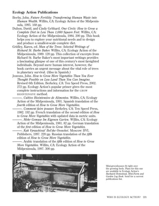 Ecology Action Publications
Beeby, John. Future Fertility: Transforming Human Waste into
Human Wealth. Willits, CA: Ecology Action of the Midpeninsula, 1995. 168 pp.
Duhon, David, and Cindy Gebhard. One Circle: How to Grow a
Complete Diet in Less Than 1,000 Square Feet. Willits, CA:
Ecology Action of the Midpeninsula, 1984. 200 pp. This book
helps you to explore your nutritional needs and to design
and produce a smallest-scale complete diet.
Gridley, Karen, ed. Man of the Trees: Selected Writings of
Richard St. Barbe Baker. Willits, CA: Ecology Action of the
Midpeninsula, 1989. 120 pp. This collection of excerpts from
Richard St. Barbe Baker’s most important writings provides
a fascinating glimpse of one of this century’s most farsighted
individuals. Beyond mere human interest, however, the
book carries an urgent message about the vital role of trees
in planetary survival. (Also in Spanish.)
Jeavons, John. How to Grow More Vegetables Than You Ever
Thought Possible on Less Land Than You Can Imagine.
Revised 6th Edition. Berkeley, CA: Ten Speed Press, 2002.
272 pp. Ecology Action’s popular primer gives the most
complete instructions and information for the GROW
BIOINTENSIVE method.
———. Cultivo Biointensivo de Alimentos. Willits, CA: Ecology
Action of the Midpeninsula, 1991. Spanish translation of the
fourth edition of How to Grow More Vegetables.
———. Comment faire pousser. Berkeley, CA: Ten Speed Press,
1982. 192 pp. French translation of the second edition of How
to Grow More Vegetables with updated data in metric units.
———. Mehr Gemuse Im Eigenen Garten. Willits, CA: Ecology
Action of the Midpeninsula, 1981. 82 pp. German translation
of the ﬁrst edition of How to Grow More Vegetables.
———. Kak Vyraschivat’ Bol’she Ovoschei. Moscow: BVL
Publishers, 1997. 220 pp. Russian translation of the ﬁfth
edition of How to Grow More Vegetables.
———. Arabic translation of the ﬁfth edition of How to Grow
More Vegetables. Willits, CA: Ecology Action of the
Midpeninsula, 1997. 300 pp.

Mini-greenhouses ﬁt right over
the growing beds. Plans for this one
are available in Ecology Action’s
Backyard Homestead, Mini-Farm and
Garden Log Book. Send for a current
publications list.

WHO IS ECOLOGY ACTION?

225

 