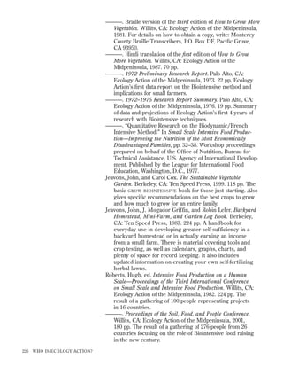 ———. Braille version of the third edition of How to Grow More
Vegetables. Willits, CA: Ecology Action of the Midpeninsula,
1981. For details on how to obtain a copy, write: Monterey
County Braille Transcribers, P.O. Box DF, Paciﬁc Grove,
CA 93950.
———. Hindi translation of the ﬁrst edition of How to Grow
More Vegetables. Willits, CA: Ecology Action of the
Midpeninsula, 1987. 70 pp.
———. 1972 Preliminary Research Report. Palo Alto, CA:
Ecology Action of the Midpeninsula, 1973. 22 pp. Ecology
Action’s ﬁrst data report on the Biointensive method and
implications for small farmers.
———. 1972–1975 Research Report Summary. Palo Alto, CA:
Ecology Action of the Midpeninsula, 1976. 19 pp. Summary
of data and projections of Ecology Action’s ﬁrst 4 years of
research with Biointensive techniques.
———. “Quantitative Research on the Biodynamic/French
Intensive Method.” In Small Scale Intensive Food Production—Improving the Nutrition of the Most Economically
Disadvantaged Families, pp. 32–38. Workshop proceedings
prepared on behalf of the Ofﬁce of Nutrition, Bureau for
Technical Assistance, U.S. Agency of International Development. Published by the League for International Food
Education, Washington, D.C., 1977.
Jeavons, John, and Carol Cox. The Sustainable Vegetable
Garden. Berkeley, CA: Ten Speed Press, 1999. 118 pp. The
basic GROW BIOINTENSIVE book for those just starting. Also
gives speciﬁc recommendations on the best crops to grow
and how much to grow for an entire family.
Jeavons, John, J. Mogador Griffin, and Robin Leler. Backyard
Homestead, Mini-Farm, and Garden Log Book. Berkeley,
CA: Ten Speed Press, 1983. 224 pp. A handbook for
everyday use in developing greater self-sufficiency in a
backyard homestead or in actually earning an income
from a small farm. There is material covering tools and
crop testing, as well as calendars, graphs, charts, and
plenty of space for record keeping. It also includes
updated information on creating your own self-fertilizing
herbal lawns.
Roberts, Hugh, ed. Intensive Food Production on a Human
Scale—Proceedings of the Third International Conference
on Small Scale and Intensive Food Production. Willits, CA:
Ecology Action of the Midpeninsula, 1982. 224 pp. The
result of a gathering of 100 people representing projects
in 16 countries.
———. Proceedings of the Soil, Food, and People Conference.
Willits, CA: Ecology Action of the Midpeninsula, 2001,
180 pp. The result of a gathering of 276 people from 26
countries focusing on the role of Biointensive food raising
in the new century.
226

WHO IS ECOLOGY ACTION?

 