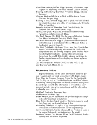 Grow Your Manure for Free. 32 pp. Summary of compost crops
to grow for improving your soil’s fertility. (Also in Spanish.)
Growing and Gathering Your Own Fertilizers. 125 pp. (Also in
Russian.)
Growing Medicinal Herbs in as Little as Fifty Square Feet—
Uses and Recipes. 40 pp.
Growing to Seed. Revised. 45 pp. How to grow your own seed in
the smallest possible area while preserving genetic diversity.
(Also in Spanish.)
Learning to Grow All Your Own Food: One-Bed Model for
Compost, Diet and Income Crops. 25 pp.
Micro-Farming as a Key to the Revitalization of the World’s
Agriculture and Environment. 13 pp.
One Basic Kenyan Diet: With Diet, Income and Compost Designs
in a Three-Growing-Bed Learning Model. 28 pp.
One Basic Mexican Diet. 32 pp. Explores complete nutritional
self-sufﬁciency in a small area with one Mexican diet as a
focal point. (Also in Spanish.)
One Crop Test Booklet: Soybeans. 24 pp., plus Data Sheet & Log
Form. Contains step-by-step instructions for conducting
comparative tests for spacing and yield (with optional water
monitoring) for soybeans—an important protein crop
throughout the world. This booklet lets you participate in
Ecology Action’s research or simply grow better soybeans
for yourself.
The Smallest Possible Area to Grow Food and Feed. 45 pp.
Test Your Soil with Plants. 86 pp.

Information Packets
Topical treatments on the latest information from our garden research, and our work around the world. Topics range
from “Data for Common Compost Crops” (in the Sustainable
Soil Fertility packet) to “Double-Digging vs. the U-Bar” (in the
Gardening Techniques packet) to “About Amaranth and Quinoa”
(in the Crops packet). The information is presented as short
complete articles on a given subject area, and the information
tends to be interrelated.
Children’s Gardening Resources. 3 pp.
Cooking with Sunshine. 2 pp.
Crops. 9 topics, 15 pp. Information on speciﬁc crops and things
to look for in certain useful crops.
Data Report for One Crop. 2 pp., free. The form to use to send
data from your garden to Ecology Action.
Gardening Techniques. 12 topics, 31 pp. Some greening-edge
techniques and observations on the art of gardening.
GROW BIOINTENSIVE Projects. 5 topics, 14 pp. Proﬁles of some of
the major Biointensive projects around the world.
Insect and Animal Life. 5 topics, 10 pp. Useful hints and tips for
dealing with our wilder neighbors.
228

WHO IS ECOLOGY ACTION?

 