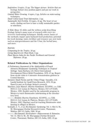 Inspiration. 6 topics, 13 pp. The bigger picture. Articles that are
Ecology Action’s key position papers and put our work in
perspective.
Limited Water Growing. 4 topics, 6 pp. Articles on water-saving
techniques.
Small Cabin/Land Trust Information. 2 pp.
Sustainable Soil Fertility. 16 topics, 41 pp. The heart of our
work—ﬁnding out how to have a really sustainable garden
or mini-farm.
A Slide Show: 65 slides and the written script describing
Ecology Action’s many years of research with GROW BIOINTENSIVE food-raising techniques. Briefly covers: basics of
the methods; impact upon backyard food production; potential
for truck farming; water, fertilizer and resource use; new tools
such as mini-greenhouses and the U-bar; the herbal lawn;
and more.
Reprints:
Composting for the Tropics. 28 pp.
Living Quarters for Plant Roots. 6 pp.
Plant Species Index for the Paciﬁc Northwest and General
Reference. 20 pp.

Related Publications by Other Organizations
A Preliminary Assessment of the Applicability of French
Intensive/Biodynamic Gardening Techniques in Tropical
Settings. Santa Barbara, CA: Direct International
Development/Direct Relief Foundation, 1978. 47 pp. Report
from on-site visits to 4 intensive demonstration gardens in
Central America.
Intensive Small Farms and the Urban Fringe. Sausalito, CA:
Landal Institute for Small Farm Research, 1976. 93 pp.
Based in part on Ecology Action’s research.
Martinez, Juan Manuel. Huertos Familiares. ECOPOL, c.o. Edif.
H10-1-2. Col. Lomas de Plateros, Mexico, D.F. CP 01480,
Mexico. 1992. Booklet used by the nationwide program in
Mexico to teach Biointensive mini-farming at the introductory level.
———. Rotofolio Huertos Familiares. ECOPOL, c.o. Edif.
H10-1-2. Col. Lomas de Plateros, Mexico, D.F. CP 01480,
Mexico. 1992. Flipchart used for teaching Biointensive minifarming in villages in Mexico.
Seshadri, C. V., et al. Bio-Dynamic Gardening. Vol. 4. Shri A. M.,
M. Murugappa Chettiar Research Centre, Tharamani,
Madras, 600 113, India, 1980. 38 pp.
———. Bio-Dynamic Horticulture—Improvements & Extension.
Vol. 15. Shri A. M., M. Murugappa Chettiar Research
Centre, Tharamani, Madras, 600 113, India, 1983. 43 pp.
WHO IS ECOLOGY ACTION?

229

 