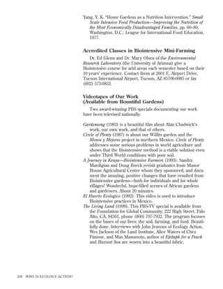 Yang, Y. K. “Home Gardens as a Nutrition Intervention.” Small
Scale Intensive Food Production—Improving the Nutrition of
the Most Economically Disadvantaged Families, pp. 60–80,
Washington, D.C.: League for International Food Education,
1977.

Accredited Classes in Biointensive Mini-Farming
Dr. Ed Glenn and Dr. Mary Olsen of the Environmental
Research Laboratory (the University of Arizona) give a
Biointensive course for arid areas each semester based on their
10 years’ experience. Contact them at 2601 E. Airport Drive,
Tucson International Airport, Tucson, AZ 85706-6985 or fax
(602) 573-0852.

Videotapes of Our Work
(Available from Bountiful Gardens)
Two award-winning PBS specials documenting our work
have been televised nationally.
Gardensong (1983) is a beautiful ﬁlm about Alan Chadwick’s
work, our own work, and that of others.
Circle of Plenty (1987) is about our Willits garden and the
Menos y Mejores project in northern Mexico. Circle of Plenty
addresses some serious problems in world agriculture and
shows that the Biointensive method is a viable solution even
under Third World conditions with poor soil.
A Journey in Kenya—Biointensive Farmers (1993). Sandra
Mardigian and Doug Burck revisit graduates from Manor
House Agricultural Centre whom they sponsored, and document the amazing, positive changes that have resulted from
Biointensive gardens—both for individuals and for whole
villages! Wonderful, hope-ﬁlled scenes of African gardens
and gardeners. About 20 minutes.
El Huerto Ecologico (1992). This video is used to introduce
Biointensive practices in Mexico.
The Living Land (1999). This PBS-TV special is available from
the Foundation for Global Community, 222 High Street, Palo
Alto, CA, 94301, phone (800) 707-7932. The program focuses
on the bases of our lives: the soil, farming, and food. Beautifully done. Interviews with John Jeavons of Ecology Action,
Wes Jackson of the Land Institute, Alice Waters of Chez
Panisse, and Mas Masumoto, author of Epitaph for a Peach
and Harvest Son are woven into a beautiful fabric.

230

WHO IS ECOLOGY ACTION?

 