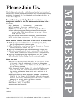 Membership donations provide a reliable ﬁnancial base that secures continued
education and research programs for sustainable GROW BIOINTENSIVE food-raising
worldwide. Our thanks to all of our friends who are investing in the future by
making this work possible.
I would like to be part of Ecology Action’s work. Enclosed is my
membership donation for one year, which includes Ecology Action’s
newsletter.
❑
❑
❑
❑

$15 Newsletter
❑ $30 Supporting
❑ $60 Family
$100 Sustaining—choose one ★ gift from below
$250 Corporate Membership—choose two ★ gifts from below
$400 Research Supporter—sponsor a 100-square-foot research
growing bed at Willits Research Center for one year—choose
two ★ gifts from below.
❑ $1,000 Lifetime Membership—choose three ★ gifts from below.
❑ Gift membership at $___________
❑ Other ___________

Please send the following gift(s), valid for the term of my membership:
★ ❑ 10%-off coupon for one-time order for seeds (except peas, beans,
and corn) from Bountiful Gardens catalog.
★ ❑ Two free admissions to our Saturday/Sunday classes at our Common
Ground Educational Center in Palo Alto.
★ ❑ 10%-off certiﬁcate for one-time order from Common Ground store.
★ ❑ Complimentary admission for two to a scheduled Research Garden
Tour in Willits, California (see Bountiful Gardens Catalog for dates).
★ ❑ 25%-off certiﬁcate for one-time order from our Rare Seed Catalog.
❑ Free Bountiful Gardens Catalog of seeds, books, and supplies.
Please also send:
❑ How to Grow More Vegetables, 2002 edition, by John Jeavons, $17.95
(U.S. funds). California residents add $1.30 tax. For shipping and
handling please add $4 for U.S., $6.00 for Canada, $9 for Mexico, and
$14 for all other countries.
❑ The Sustainable Vegetable Garden, 1999 edition, by John Jeavons and
Carol Cox, $11.95 (U.S. funds). California residents add $0.87 tax.
For shipping and handling please add $3 in U.S. and $8.50 for all
other countries.
❑ Proceedings of the Soil, Food, and People Conference: A Biointensive
Model for the New Century, $30 (U.S. funds). California residents add
$2.18 tax. For shipping and handling please add $4 for U.S., $6.00 for
Canada, $9 for Mexico, and $14 for all other countries.
❑ Sample Newsletter, $1.50 postpaid.
❑ Rare Seeds Catalog, $2.50 postpaid.
❑ Membership brochures, free.
Name _____________________________________________________________________
Address ___________________________________________________________________
____________________________________________________________________________

Send to: ECOLOGY ACTION, 5798 Ridgewood Road, Willits, CA 95490-9730

MEMBERSHIP

Please Join Us.

 