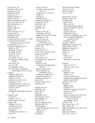 Chervil, 119, 154
Chestnuts, 108–11, 213
Chickens, 151, 165
Chickpeas, 96–99
Chicory, 82, 217
Children’s books, 171
China, 25, 30, 221
Chinese cabbage, 82, 88–91
Chives, 82, 119, 152, 154
Chrysanthemum, 118
Cilantro, 119
Classes, xxiii, 230
Climate, 171
Clover, 100–103, 172, 173
Coconut, 108–11
Collards, 82, 88–91
Columbine, 118
Comfrey, 100–103, 119, 172, 173, 202
Common Ground Garden/
Mini-Farm, xvii, xix, 5, 25–26
Communities, 171–72
Companion planting, 142–55
books on, 172
deﬁnition of, 142–43
for health, 143–45
for herbs, 153–55
multi-crop, 147
for nutrition, 145–48
for physical complementarity,
148–49
three-crop, 148
two-crop, 146
for vegetables, 152–53
for weed, insect, and animal
relationships, 149–51, 162–63
Compost
adding to soil, 59–60
application rate for, 44
books on, 172–74
functions of, 35–36, 55–56
importance of, 56
maximum amount to add, 8, 56
methods for, compared, 44–45
in nature, 34–35
process, 36
sustainable soil fertility goals and,
27
Compost crops
area for, 23
books on, 172–73
Master Charts, 100–103
Compost pile
building, 38–40, 48
containers for, 41–42
cross section of, 41
locating, 41
materials not to add to, 46
size of, 43
236

INDEX

soil in, 37–38, 40
speeding up decomposition
rate of, 45
temperature of, 36, 39, 43
timing, 43
turning, 43
watering, 40–41
Container gardening, 174
Cookbooks, 174–75
Coral bells, 118
Coreopsis, 118
Coriander, 119
Corn
books on, 186, 187
companions, 148, 152
Master Char ts, 88–91, 96–99
pollination of, 122
root system of, 18
soil temperature for
germination of, 83
temperature range for, 82
Cosmos, 118
Costmary, 119
Cotton, 104–7, 179
Cover crops, 100–103, 172–73
Cowpeas, 82, 96–99
Crafts, 175–76
Crop rotation, 145
Cucumber beetle, striped, 163
Cucumbers
booklet on, 227
companions and antagonists,
148, 152
Master Charts, 88–91
soil temperature for
germination of, 83
temperature range for, 82
turning stems back, 71
Cultivation, surface, 20
Cumin, 119
Currants, black, 108–11
Cutworm, 163
Daffodil, 150, 160
Dandelion, 144
Dates, 108–11
Deer, 195
Delphinium, 118
Development, 176–77
Diet, planning, 29
Dill, 119, 154
Diverse cropping, 162–64
Dolomitic lime, 54
Double-digging
complete texturing, 14–15, 16–17
initial, 10–13, 14
ongoing, 15
Drooping, 77

Dryland farming, 166–69
Dry pan, 77, 78
Duhon, David, 29
Dyes, 175, 176
Earthworms, 34, 194
Echinacea, 118, 189
Ecology Action
goal of, xvii
history of, 219
information packets, 228–29
mini-series booklets, 227–28
offerings, 220
projects, xxii, 219
publications, 225–27
pursuit of sustainability by, 25–26
use of traditional agricultural
techniques by, 30
workshops, 31–32
Education, 196–97
Eggplant, 82, 83, 88–91, 152
Eggs, chicken, 104–7
Eggshells, crushed, 55
Elderberry, 150
Endive, 82
Energy
books on, 177
crops, 104–7
expenditures, xviii, xxiii
Farming
books on, 177–78
-efﬁcient crops, xv–xvi
mini-, xvii
Fava beans
allergies to, 145
books on, 172
for green manuring, 45
as high-carbon-producing crop, 29
Master Charts, 96–99
Fennel, 82, 119, 154
Fertilizers
adding, 59–60
amounts of, 51
artiﬁcial vs. natural, 2–3, 221–22
books on, 178–79
goals of, 49
nutrient analysis of, 53–56, 57–58
organic, from other farms,
22–23, 24, 26, 36
sustainability and, 60
Feverfew, 119
Fiber crops, 104–7, 179
Figs, 108–11, 182
Filberts (hazelnuts), 29, 108–11, 213
Fish meal, 53
Flats, 64, 65, 66–68
Flax, 104–7, 154, 179

 