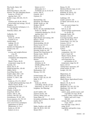 Flea beetle, black, 163
Flies, 163
Flowering tobacco, 118, 150
Flowers. See also individual ﬂowers
books on, 179–80, 227
spacing chart, 118
Fodder crops, 100–103, 172–73
Food
nutrition and, 85–86, 180–81
preservation and storage, 181–82
Foxglove, 118
French intensive techniques, 2, 5,
149, 195–96
Fukuoka culture, 183
Gaillardia, 118
Gardening
books on, 183–85
rewards of, xx
Garden plans
making, 121–23
sample, 124–41
Gardens for Humanity, 32
Garden year, 123
Garlic
as area- and weight-efﬁcient
crop, 29
books on, 216
companions and antagonists,
152, 154
Master Charts, 88–91
temperature range for, 82
Gazania, 118
Glenn, Ed, 27, 30
Global perspective, 185–86
GMOs, 205–6
Good King Henry, 119
Gopher plant, 104–7, 150
Gophers, 150, 159, 160
Gourds, 71, 104–7, 186
Grains
books on, 174, 175, 186–87
as high-carbon-producing crops, 29
Master Charts, 96–99
protecting from birds, 77–78
yields of, 86
Granite, crushed, 54
Grapefruit, 108–11
Grapes, 108–11, 182
Grasses, 100–103, 187
Greenhouses, 78, 187, 225
Green manures, 45, 172, 173
Green Revolution, 206
GROW BIOINTENSIVE techniques
applications of, 220–21
Biointensive vs., ix–x
books on, 187–88
features of, ix–x

history of, 2–5
philosophy of, 2
worldwide use of, 31–32, 49
Guava, 108–11
Guayule, 104–7
Gypsum, 54
Hand-picking, 161
Hazelnuts. See Filberts
Health, books on, 188
Hedges, 188–89
Henbit, 154
Herbs. See also individual herbs
books on, 189–90
companion planting for, 153–55
spacing chart, 119
Hickory, 108–11
High-altitude food raising, 190
History, 190–91
Hollyhock, 118
Homesteading, 191–92
Honey locust, 112–15
Horehound, 119
Horseradish, 82, 88–91, 154
Housing, books on, 192
Human Diet Experiment, 30
Human waste, 192–93
Humic acid, 23
Hummingbirds, 151
Humus
amount of, 24
deﬁnition of, 36
initially adding, 23–24
loss of, 23
role of, 36–37, 47
Hydroponics, 193
Hyssop, 119, 154
Iceland poppy, 118
Income crops, xix, 28, 193
India, 31, 49
Insects
books on, 193–95
controlling, 149–50, 157–64
importance of, 156–57, 159
Irrigation. See Watering
Jacob’s ladder, 118
Japanese beetle, 163
Jeavons, Robin Leler, xx
Jenny, Hans, 85
Jerusalem artichokes, 29, 88–91
Jojoba, 104–7
June bug, 163
Kafka, Stephen, xxii, xxiii
Kale, 82, 88–91, 149, 152
Kenaf, 104–7

Kenya, 31, 231
Kitchen-efﬁcient crops, xv–xvi
Koch, Frank, xxii
Kohlrabi, 82, 88–91, 152
Kudzu, 100–103, 173
Ladybugs, 159
Lamb’s quarters, 154
La Motte soil test kit, 49, 52
Land
crop area percentages for,
27, 28, 29
lack of, xi, xiii
square footage requirements,
xi, xii–xiii, 30
Language books, 196
Lavender, 119, 190
Learning/teaching, 196–97
Leeks, 29, 82, 88–91, 152
Lemon balm, 119, 144, 154
Lemons, 112–15
Lemon verbena, 119
Lentils, 96–99
Lettuce
books on, 216
companions, 148, 152
leaf vs. head, 122
Master Charts, 88–91
root system of, 18
soil temperature for
germination of, 83
temperature range for, 82
Limes, 112–15
“Living farm” museums, 197
Living mulch, 63, 146
Lovage, 119, 154
Magnesium, 54
Mangels, 92–95
Mangos, 112–15
Manor House Agricultural Centre,
31, 231
Manure, 34, 44, 46, 55
Marguerite, 118
Marigold, 118, 149, 150, 154
Marjoram, 119, 144, 154
Master Charts
calorie, grain, protein source, and
vegetable oil crops, 96–99
compost, carbon, organic matter,
fodder, and cover crops,
100–103
energy, ﬁber, paper, and other
crops, 104–7
tree and cane crops, 108–15
using, 84–87
vegetables and garden crops,
88–95
INDEX

237

 