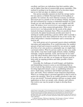 excellent, and there are indications that their nutritive value
can be higher than that of commercially grown vegetables. This
method is exciting to me because each of us becomes important as we ﬁnd our place in relation to nature.
One person annually consumes in food the energy equivalent (in calories or British Thermal Units) of 32.6 gallons of
gasoline.8 In contrast, the most efﬁcient economy car will use
that much gas in a month or two of ordinary driving. Imagine
the fuel consumed by a tractor or industrial machine in a year!
People are not only beautiful, they are very capable and efﬁcient. We believe GROW BIOINTENSIVE can produce more net
income per acre than commercial agriculture. With GROW
BIOINTENSIVE we help provide for the needs of the plants
instead of trying to dominate them. When we provide for these
real needs, the plants bounteously provide more food. In
striving for quality gardening, a person will be able to provide a
diet and income more than sufﬁcient for his or her needs. The
effort will produce a human renaissance and a cornucopia of
food for all.
Our work grows out of a personal concern about worldwide
starvation and malnutrition. If we could determine the smallest
amount of land and resources needed for one person to supply
all of his or her own needs in a sustainable way, we might have
a personal solution. What if a person could, in a tiny area, easily
raise all the crops that would supply all food, clothes, building
materials, compost materials, seeds, and income for an entire
year? We asked whether others knew the smallest area required
to do this, and no one did—so we began our 30-year quest to
help settle an ongoing problem and make possible a better
quality of life.
Generally, the challenges of world hunger, soil depletion,
and diminishing resources seem so overwhelming that we
tend to look for big solutions, such as massive grain shipments,
breeding high-yield miracle crops, or establishing infrastructures—bank loans, machinery and fertilizer purchases, markets, and roads. These solutions create long-term dependency.
What is so exciting about a personal approach is that it seeks to
answer the question: “How do we enable ourselves to take care
of our own needs?” Personal solutions will have as many varied
applications as there are people, soils, climates, and cultures.
Our work is one way for people to begin to develop those
solutions.

proper humus content after a 5-year development period. The data are a qualitative projection
and have been assembled during a 3-year period of tests performed on root and leaf crops
(except brassicas) grown by hand cultivation in the Santa Barbara area with its 9-month
growing season. (The 1/100 ﬁgure does not include the energy required to get the soil system to
the point noted above and does not include unproductive plants that constituted 10% of the area
under cultivation.)
8. Michael Perelman, “Efﬁciency in Agriculture: The Economics of Energy,” in Richard
Merrill (ed.), Radical Agriculture (New York: Harper & Row, 1976), p. 86.

xxiv

AN HISTORICAL INTRODUCTION

 