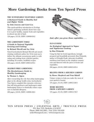 More Gardening Books from Ten Speed Press
THE SUSTAINABLE VEGETABLE GARDEN
A Backyard Guide to Healthy Soil
and Higher Yields
by John Jeavons and Carol Cox
This quick-and-dirty introduction to Ecology
Action’s gardening methods shows how easy
it is to grow healthy, organic fruits and vegetables
in almost any plot of land.
128 pages, $11.95, ISBN 1-58008-016-2

And, after you grow those vegetables . . .
THE GARDENER’S TABLE
A Guide to Natural Vegetable
Growing and Cooking
by Richard Merrill and Joe Ortiz
Noted horticulturist Richard Merrill and awardwinning cookbook author Joe Ortiz team up to
deliver the ultimate no-nonsense guide to cultivating and cooking from a kitchen garden,
including 50 creative, healthful recipes.
464 pages, $24.95, ISBN 0-89815-876-1
ALLERGY-FREE GARDENING

ECO-CUISINE
An Ecological Approach to Vegan
and Vegetarian Cooking
by Ron Pickarski
Using his ﬂair for fresh ingredients, lovingly
prepared and beautifully presented, Ron Pickarski,
author of Friendly Foods, advocates healthful,
nutritious food based on the simplest components and ﬂavored with the juices of fruits and
vegetables.
288 pages, $19.95, ISBN 0-89815-635-1

The Revolutionary Guide to
Healthy Landscaping

RECIPES FROM A KITCHEN GARDEN

by Thomas L. Ogren

by Renee Shepherd and Fran Raboff

After researching the role that urban landscaping
plays in the allergy health crisis, horticulturist
Tom Ogren compiled this extensive reference
that will help gardeners and landscapers make
landscaping choices to drastically reduce exposure to harmful allergens.
288 pages, $19.95, ISBN 1-58008-166-5

Unique recipes to help you make the most of
your garden’s bounty.
176 pages, $11.95, ISBN 1-89815-540-1
MORE RECIPES
FROM A KITCHEN GARDEN
176 pages, $11.95, ISBN 1-89815-730-7

TEN SPEED PRESS / CELESTIAL AR TS / TRICYCLE PRESS
P.O. Box 7123, Berkeley, CA 94707
Phone (800) 841-2665 / Fax (510) 559-1629
order@tenspeed.com / www.tenspeed.com

 