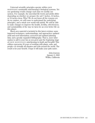 Universal scientific principles operate within GROW
BIOINTENSIVE sustainable mini-farming’s biological systems. Yet
our gardening results change each time we modify our
system. For example, the microbial life levels and yields differ
depending on whether we prepare the soil 7 inches, 12 inches,
or 24 inches deep. Why? We do not know all the reasons yet.
As we explore, we will come to understand the underlying
principles, and a whole new world will unfold. We will be able
to make changes to improve the health, fertility, effectiveness,
and sustainability of the way we farm for an even better life on
this planet.
Much new material is included in this latest revision: some
improved techniques, understandings, and approaches; updated
yield and seed information; corrected and updated planning
data; and a greatly expanded bibliography. That is, more information to add to your fun as you grow past the beginning stage
of GROW BIOINTENSIVE mini-farming in depth and breadth! This
edition represents 30 years of working with plants, soils, and
people—in virtually all climates and soils around the world. The
result is for your beneﬁt. I hope it will make your path easier.
John Jeavons
January 2, 2002
Willits, California

AN HISTORICAL INTRODUCTION

xxv

 