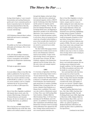 The Story So Far . . .
1972
1⁄

Ecology Action begins a 2 -acre research
demonstration and teaching Biointensive
garden and a 3-acre community garden on
Syntex Corporation land in the Stanford
University Industrial Park in Palo Alto,
California. Ecology Action emphasizes
economic mini-farming.

1973
1972 Preliminary Research Report outlines
initial yield and resource consumption
information.

1974
We publish our ﬁrst book on Biointensive
philosophy and techniques, How to Grow
More Vegetables.

1976
1972–1975 Research Report Summary
is published with detailed data on yields,
resource consumption, and worldwide
applications for Biointensive mini-farming.

1977
We begin an apprentice program.

through fair displays; school and college
lectures; radio interviews; national and
international magazine articles; a PBS-TV
special, Gardensong, about Alan Chadwick
and the projects he inspired, and the
publication of Soybeans, The U-Bar, Food
from Your Backyard Homestead, The SelfFertilizing Herbal Lawn, and Beginning to
Mini-Farm—booklets in the Self-Teaching
Mini-Series. Tests of garden beds by a
University of California graduate student
in soil science shows an unexpected accelerated rate of humiﬁed carbon buildup, a
process that normally takes hundreds of
years. Two beds from the research site
are moved to a protected area to allow
future monitoring.
The Shri A.M.M. Murugappa Chettier
Research Centre in India reports successful use of the Biointensive method to
improve local nutrition. A major article
about Ecology Action’s work appears in
the premier issue of Science ’80. Alan
Chadwick, originator of the Biointensive
approach used by Ecology Action, dies.
His work, vision, and example inspired
thousands of people.

1978

1981

A second edition of How to Grow More Vegetables is published by Ten Speed Press.
Six years of research determine the feasibility of an economic mini-farm earning
$5,000–$20,000 on as little as 1 ⁄ 8 acre with
one person working it, and of a complete
vegetarian diet for one person being
grown on as little as 2,800 square feet.

U.S. Secretary of Agriculture, Bob Bergland, notes that Ecology Action’s work is
“10 years ahead of its time.” Ecology
Action cosponsors the Third International
Conference on Small-Scale and Intensive
Food Production. One hundred participants attend from 14 countries, including
Mainland China. A transcript of the conference, Intensive Food Production on a
Human Scale, is published. This conference also results in a Biointensive project
in China. Three more Self-Teaching MiniSeries booklets—Modular Multi-Use
Mini-Greenhouse Plans, A 10-Crop 5-Year
Learning and Test Workbook, and A Perspective—are published. Twenty books by
other organizations and individuals using
Biointensive techniques based on Ecology
Action publications have appeared by this
time. Ecology Action actively looks for a
new research garden/mini-farm site.

1979
How to Grow More Vegetables is published
with Spanish data in metric units. Biointensive Mini-Farming: A Rational Use
of Natural Resources and Cucumber
Bonanza, the ﬁrst two booklets in our SelfTeaching Mini-Series, are published.

1980
This is the last year for Ecology Action’s
Garden/Mini-Farm site in Palo Alto. Information on the method continues to spread

1982
How to Grow More Vegetables is revised a
third time and is expanded by over 40%.
Calorie, compost, and tree crops are
added, making the book really about how
to grow more food. New booklets, Grow
Your Compost Materials at Home and
Examining the Tropics, are published.
Newsweek covers gardening, highlighting
Ecology Action’s program. Continued
airing of the PBS-TV special, Gardensong,
results in thousands of inquiries to Ecology Action. Ecology Action moves to a
new rural site in northern California, just
outside of Willits. This site’s rustic conditions, heavy winter rains, prolonged summer droughts, short growing season,
steep slopes, and depleted rocky soil are
similar in many ways to those in countries
where Ecology Action’s work is having its
most dramatic impact.

1983
A second report is received from India
about a successful pilot program, this one
involving women raising food under
drought conditions. Our ﬁrst apprentice at
the Willits site graduates and leaves with
his family for a new home in Brazil.
Steve and Judy Rioch offer their farm
and energies for an East Coast Biointensive mini-farming site in the United
States. Ecology Action launches Bountiful
Gardens, a mail-order supply service for
essential seeds, books, and supplies, to
increase our outreach. A Reader’s Digest
article on gardening and Ecology Action’s
approach is published.
Six Self-Teaching Mini-Series booklets—The U-Bar (1980), Food from Your
Backyard Homestead (1980), The SelfFertilizing Herbal Lawn (1980), Begin-ning
to Mini-Farm (1980), Modular Multi-Use
Mini-Greenhouse Plans (1981), and A 10Crop 5-Year Learning and Test Workbook
(1981)—are gathered together in
Backyard Homestead, Mini-Farm and
Garden Log Book, which is published by
Ten Speed Press.
[continued at end of book]

 