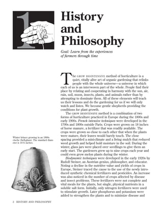 1

History
and
Philosophy
Goal: Learn from the experiences
of farmers through time

T

Winter lettuce growing in an 1890s
cloche (bell-glass). The standard diameter is 16 3/4 inches.

2

HISTORY AND PHILOSOPHY

he GROW BIOINTENSIVE method of horticulture is a
quiet, vitally alive art of organic gardening that relinks
people with the whole universe—a universe in which
each of us is an interwoven part of the whole. People ﬁnd their
place by relating and cooperating in harmony with the sun, air,
rain, soil, moon, insects, plants, and animals rather than by
attempting to dominate them. All of these elements will teach
us their lessons and do the gardening for us if we will only
watch and listen. We become gentle shepherds providing the
conditions for plant growth.
The GROW BIOINTENSIVE method is a combination of two
forms of horticulture practiced in Europe during the 1800s and
early 1900s. French intensive techniques were developed in the
1700s and 1800s outside Paris. Crops were grown on 18 inches
of horse manure, a fertilizer that was readily available. The
crops were grown so close to each other that when the plants
were mature, their leaves would barely touch. The close
spacing provided a mini-climate and a living mulch that reduced
weed growth and helped hold moisture in the soil. During the
winter, glass jars were placed over seedlings to give them an
early start. The gardeners grew up to nine crops each year and
could even grow melon plants during the winter.
Biodynamic techniques were developed in the early 1920s by
Rudolf Steiner, an Austrian genius, philosopher, and educator.
Noting a decline in the nutritive value and yields of crops in
Europe, Steiner traced the cause to the use of the newly introduced synthetic chemical fertilizers and pesticides. An increase
was also noticed in the number of crops affected by disease
and insect problems. These fertilizers were not complete and
vital meals for the plants, but single, physical nutrients in a
soluble salt form. Initially, only nitrogen fertilizers were used
to stimulate growth. Later phosphorus and potassium were
added to strengthen the plants and to minimize disease and

 