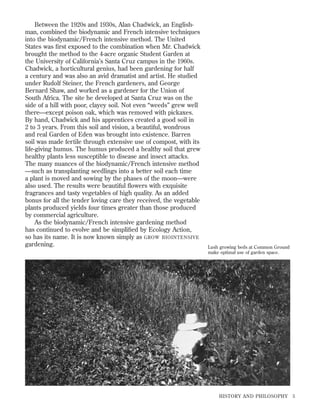 Between the 1920s and 1930s, Alan Chadwick, an Englishman, combined the biodynamic and French intensive techniques
into the biodynamic/French intensive method. The United
States was ﬁrst exposed to the combination when Mr. Chadwick
brought the method to the 4-acre organic Student Garden at
the University of California’s Santa Cruz campus in the 1960s.
Chadwick, a horticultural genius, had been gardening for half
a century and was also an avid dramatist and artist. He studied
under Rudolf Steiner, the French gardeners, and George
Bernard Shaw, and worked as a gardener for the Union of
South Africa. The site he developed at Santa Cruz was on the
side of a hill with poor, clayey soil. Not even “weeds” grew well
there—except poison oak, which was removed with pickaxes.
By hand, Chadwick and his apprentices created a good soil in
2 to 3 years. From this soil and vision, a beautiful, wondrous
and real Garden of Eden was brought into existence. Barren
soil was made fertile through extensive use of compost, with its
life-giving humus. The humus produced a healthy soil that grew
healthy plants less susceptible to disease and insect attacks.
The many nuances of the biodynamic/French intensive method
—such as transplanting seedlings into a better soil each time
a plant is moved and sowing by the phases of the moon—were
also used. The results were beautiful ﬂowers with exquisite
fragrances and tasty vegetables of high quality. As an added
bonus for all the tender loving care they received, the vegetable
plants produced yields four times greater than those produced
by commercial agriculture.
As the biodynamic/French intensive gardening method
has continued to evolve and be simpliﬁed by Ecology Action,
so has its name. It is now known simply as GROW BIOINTENSIVE
gardening.

Lush growing beds at Common Ground
make optimal use of garden space.

HISTORY AND PHILOSOPHY

5

 