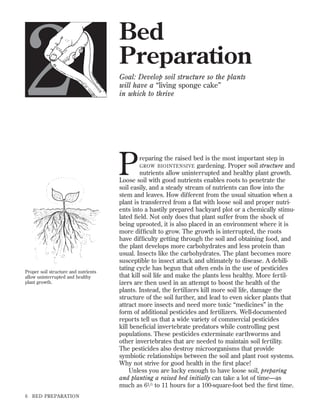 2

Bed
Preparation
Goal: Develop soil structure so the plants
will have a “living sponge cake”
in which to thrive

P

Proper soil structure and nutrients
allow uninterrupted and healthy
plant growth.

6

BED PREPARATION

reparing the raised bed is the most important step in
GROW BIOINTENSIVE gardening. Proper soil structure and
nutrients allow uninterrupted and healthy plant growth.
Loose soil with good nutrients enables roots to penetrate the
soil easily, and a steady stream of nutrients can ﬂow into the
stem and leaves. How different from the usual situation when a
plant is transferred from a ﬂat with loose soil and proper nutrients into a hastily prepared backyard plot or a chemically stimulated ﬁeld. Not only does that plant suffer from the shock of
being uprooted, it is also placed in an environment where it is
more difﬁcult to grow. The growth is interrupted, the roots
have difﬁculty getting through the soil and obtaining food, and
the plant develops more carbohydrates and less protein than
usual. Insects like the carbohydrates. The plant becomes more
susceptible to insect attack and ultimately to disease. A debilitating cycle has begun that often ends in the use of pesticides
that kill soil life and make the plants less healthy. More fertilizers are then used in an attempt to boost the health of the
plants. Instead, the fertilizers kill more soil life, damage the
structure of the soil further, and lead to even sicker plants that
attract more insects and need more toxic “medicines” in the
form of additional pesticides and fertilizers. Well-documented
reports tell us that a wide variety of commercial pesticides
kill beneﬁcial invertebrate predators while controlling pest
populations. These pesticides exterminate earthworms and
other invertebrates that are needed to maintain soil fertility.
The pesticides also destroy microorganisms that provide
symbiotic relationships between the soil and plant root systems.
Why not strive for good health in the ﬁrst place!
Unless you are lucky enough to have loose soil, preparing
and planting a raised bed initially can take a lot of time—as
much as 61 ⁄ 2 to 11 hours for a 100-square-foot bed the ﬁrst time.

 