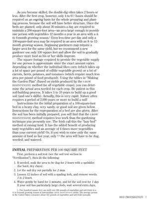 As you become skilled, the double-dig often takes 2 hours or
less. After the ﬁrst crop, however, only 4 to 61 ⁄ 2 hours should be
required on an ongoing basis for the whole preparing and planting process, because the soil will have better structure. Once the
beds are planted, only about 30 minutes a day are required to
maintain a 200-square-foot area—an area large enough to provide
one person with vegetables 12 months a year in an area with a 4to 6-month growing season.1 Even less time per day and only a
100-square-foot area may be required in an area with an 8- to 12month growing season. Beginning gardeners may require a
larger area for the same yield, but we recommend a new
gardener use only 100 square feet and allow the soil to gradually
produce more food as his or her skills improve.
The square footage required to provide the vegetable supply
for one person is approximate since the exact amount varies
depending on whether the individual likes corn (which takes up
a lot of space per pound of edible vegetable grown) or a lot of
carrots, beets, potatoes, and tomatoes (which require much less
area per pound of food produced). Using the tables in “Making
the Garden Plan” (based on yields produced by the GROW
BIOINTENSIVE method for all vegetable crops), you can determine the actual area needed for each crop. Be patient in this
soil-building process. It takes 5 to 10 years to build up a good
soil (and one’s skills). Actually, this is very rapid. Nature often
requires a period of 2,000 years or more to build a soil!
Instructions for the initial preparation of a 100-square-foot
bed in a heavy clay, very sandy, or good soil are given below.
Instructions for the repreparation of a bed are also given. After
the soil has been initially prepared, you will ﬁnd that the GROW
BIOINTENSIVE method requires less work than the gardening
technique you presently use. The Irish call this the “lazy bed”
method of raising food. It has the added beneﬁt of producing
tasty vegetables and an average of 4 times more vegetables
than your current yield! Or, if you wish to raise only the same
amount of food as last year, only 1 ⁄ 4 the area will have to be dug,
weeded, and watered.

INITIAL PREPARATION PER 100 SQUARE FEET
First, perform a soil test (see the soil test section in
“Fertilization”), then do the following:
1. If needed, soak the area to be dug for 2 hours with a sprinkler
(for hard, dry clays).
2. Let the soil dry out partially for 2 days.
3. Loosen 12 inches of soil with a spading fork, and remove weeds.
1 to 2 hours.
4. Water gently by hand for 5 minutes, and let the soil rest for 1 day.
If your soil has particularly large clods, wait several extra days,
1. Two hundred square feet can yield over 300 pounds of vegetables and soft fruits in a
4- to 6-month growing season at intermediate GROW BIOINTENSIVE yields. The average person
in the United States consumes about 322 pounds of vegetables and soft fruits annually.

BED PREPARATION

7

 