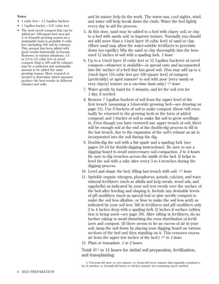 Notes
• 1 cubic foot = 1.5 5-gallon buckets
• 1 5-gallon bucket = 0.67 cubic feet
• The most cured compost that can be
added per 100-square-foot area per
4- to 6-month growing season on a
sustainable basis is probably 8 cubic
feet (including 50% soil by volume).
This amount has been added with
good results historically in Europe.
However, in various situations, 1.6
to 2.8 to 5.6 cubic feet of cured
compost (that is 50% soil by volume)
may be a sufﬁcient and sustainable
amount to be added the same
growing season. More research is
needed to determine which amounts
produce the best results in different
climates and soils.

5.

6.

7.
8.

9.

10.
11.

12.

and let nature help do the work. The warm sun, cool nights, wind,
and water will help break down the clods. Water the bed lightly
every day to aid the process.
At this time, sand may be added to a bed with clayey soil, or clay
to a bed with sandy soil, to improve texture. Normally you should
not add more than a 1-inch layer (8 cubic feet) of sand or clay.
(More sand may allow the water-soluble fertilizers to percolate
down too rapidly.) Mix the sand or clay thoroughly into the loosened 12 inches of soil with a spading fork. 1 hour.
Up to a 1-inch layer (8 cubic feet or 12 5-gallon buckets) of cured
compost—whatever is available—is spread onto and incorporated
into the surface of a bed that has good soil. (You may add up to a
2-inch layer [16 cubic feet per 100 square feet] of compost
[preferably] or aged manure2 to soil with poor [very sandy or
very clayey] texture on a one-time basis only.) 1 ⁄ 2 hour.
Water gently by hand for 5 minutes, and let the soil rest for
1 day, if needed.
Remove 7 5-gallon buckets of soil from the upper level of the
ﬁrst trench (assuming a 5-foot-wide growing bed—see drawing on
page 21). Use 6 buckets of soil to make compost (these will eventually be returned to the growing beds in the form of added
compost) and 1 bucket of soil to make ﬂat soil to grow seedlings
in. Even though you have removed one upper trench of soil, there
will be enough soil at the end of the double-dig process to ﬁll in
the last trench, due to the expansion of the soil’s volume as air is
incorporated into the soil during the dig.
Double-dig the soil with a ﬂat spade and a spading fork (see
pages 10–14 for double-digging instructions). Be sure to use a
digging board to avoid unnecessary soil compaction. 2 to 4 hours.
Be sure to dig trenches across the width of the bed. It helps to
level the soil with a rake after every 3 to 4 trenches during the
digging process.
Level and shape the bed, ﬁlling last trench with soil. 1 ⁄ 2 hour.
Sprinkle organic nitrogen, phosphorus, potash, calcium, and trace
mineral fertilizers (such as alfalfa and kelp meals, wood ash, and
eggshells) as indicated by your soil test evenly over the surface of
the bed after leveling and shaping it. Include any desirable levels
of pH modiﬁers (such as special leaf or pine needle compost to
make the soil less alkaline, or lime to make the soil less acid) as
indicated by your soil test. Sift in fertilizers and pH modiﬁers only
2 to 4 inches deep with a spading fork (2 inches if surface cultivation is being used—see page 59). After sifting in fertilizers, do no
further raking to avoid disturbing the even distribution of fertilizers and compost. (If there seems to be an excess of air in your
soil, tamp the soil down by placing your digging board on various
sections of the bed and then standing on it. This removes excess
air from the upper few inches of the bed.) 1 ⁄ 2 to 1 hour.
Plant or transplant. 1 to 2 hours.

Total: 61 ⁄ 2 to 11 hours for initial soil preparation, fertilization,
and transplanting.
2. Two-year-old steer or cow manure, or 2-year-old horse manure that originally contained a
lot of sawdust, or 2-month-old horse or chicken manure not containing much sawdust.

8

BED PREPARATION

 