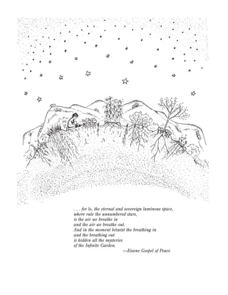 . . . for lo, the eternal and sovereign luminous space,
where rule the unnumbered stars,
is the air we breathe in
and the air we breathe out.
And in the moment betwixt the breathing in
and the breathing out
is hidden all the mysteries
of the Inﬁnite Garden.
—Essene Gospel of Peace

 