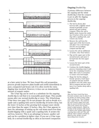 Ongoing Double-Dig
1.

2.

3.

4.

5.

6.

7.

at a later point in time. We have found this soil preparation
process greatly improves plant health and yields immediately in
poor, compacted and heavy soil. It is often worth the extra
digging time involved. However, it does use an insustainable
amount of organic matter.
The U-bar dig can be used as a substitute for the ongoing
double-dig in soil that is in reasonably good shape. This usually
means after one normal double-dig or more. The 18-inch-long
U-bar tines (see page 13) do not prepare the soil as deeply as a
spade and a spading fork used to double-dig 24 inches deep, but
the lower 12 inches of the growing bed compact more slowly
over time than the upper 12 inches. Also, the U-bar appears to
have the advantage of mixing up the soil strata much less than
double-digging with a spade and a spading fork. It aerates the
soil less, however. This is an advantage in looser, sandier soil
and can be a problem in tighter clays. If you use a U-bar regularly, do a normal double-dig as often as increased compaction

A primary difference between
the ongoing and the initial
double-dig is that the compost
is put on after the digging
process in the ongoing
double-dig.
1. The bed is shown after
harvest with a slightly raised
mound of partially recompacted soil and residual
compost. When the soil is
lightly moist, loosen the entire
top 12 inches of the area to be
dug with a spading fork, and
remove any weeds.
2. Remove the soil from the
upper part of the ﬁrst trench,
and place it in a soil storage
area for use in making
compost and ﬂat soil.
3. Loosen the soil an additional
12 inches. (See Note below.)
4. Dig out the upper part of the
second trench, and move it
forward into the ﬁrst upper
trench.
5. Loosen the lower part of the
second trench.
6. Continue the double-digging
process (repeating steps 4 and
5) for the remaining trenches.
Rake after each 3–4 trenches
to ensure even bed height.
7. Shape the bed by raking it.
Evenly spread a 1-inch layer
of compost and any needed
fertilizers over the entire area.
Sift in compost and any fertilizers 2 to 4 inches deep with a
spading fork.
Note
After the lower trench has been
loosened, potatoes may be placed on
its surface on 9-inch centers using
offset spacing (see “Seed Propagation,” pages 63–65). The soil from
the next trench’s upper level may
then be moved forward onto them.
This is the easiest way we have
found to plant potatoes. (Mark the
location of the potatoes with stones
or sticks in the outside paths before
covering them with soil. This will
indicate where potatoes should be
placed on the surface of each
succeeding lower trench.)

BED PREPARATION

15

 